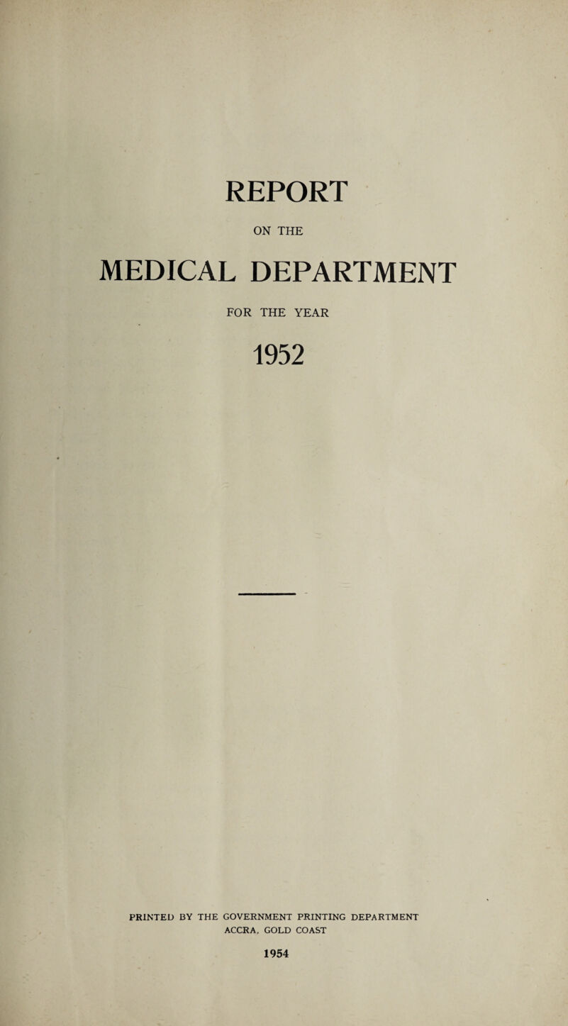 REPORT ON THE MEDICAL DEPARTMENT FOR THE YEAR 1952 PRINTED BY THE GOVERNMENT PRINTING DEPARTMENT ACCRA. GOLD COAST 1954