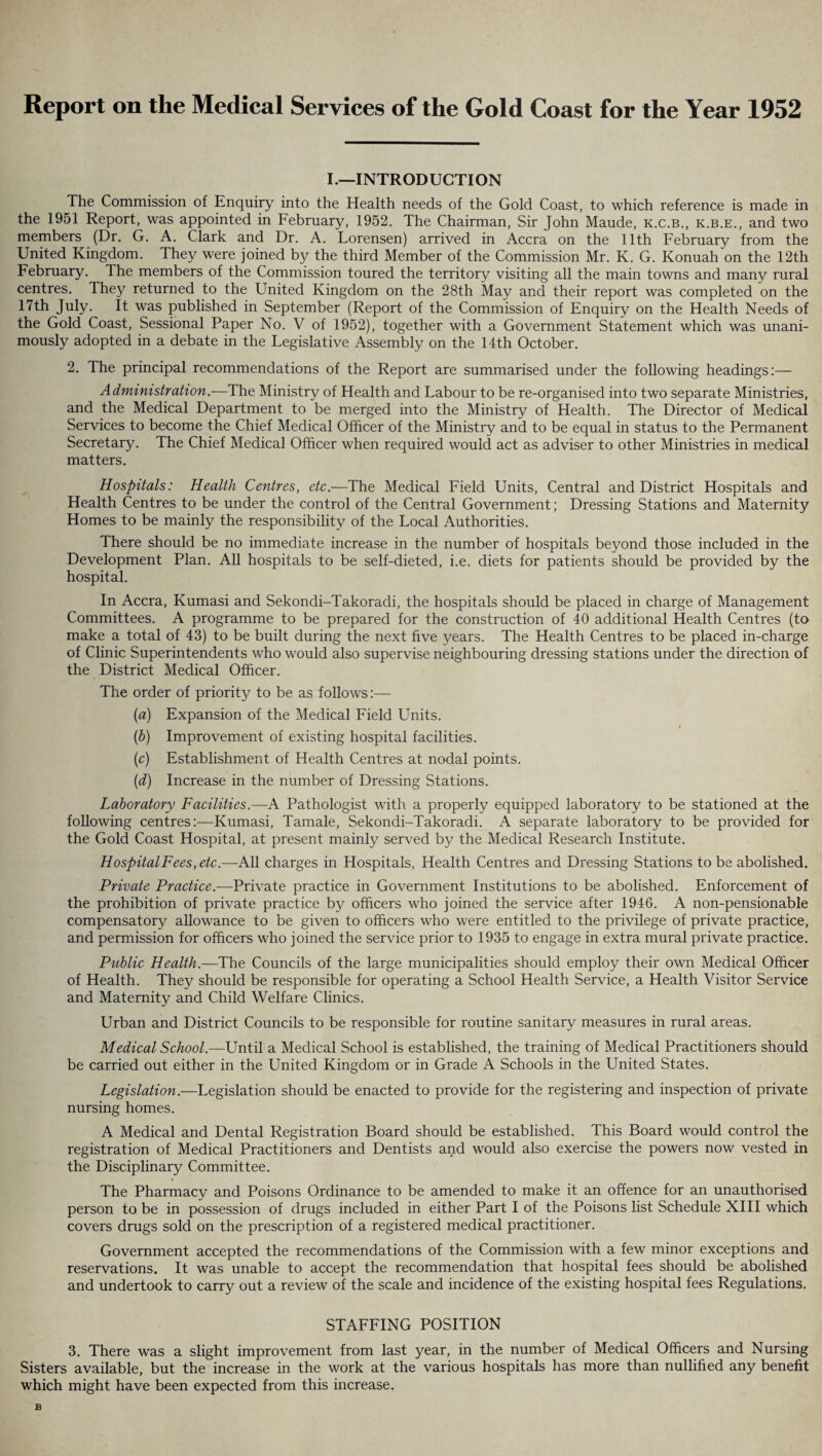Report on the Medical Services of the Gold Coast for the Year 1952 I.—INTRODUCTION The Commission of Enquiry into the Health needs of the Gold Coast, to which reference is made in the 1951 Report, was appointed in February, 1952. The Chairman, Sir John Maude, k.c.b., k.b.e., and two members (Dr. G. A. Clark and Dr. A. Lorensen) arrived in Accra on the 11th February from the United Kingdom. They were joined by the third Member of the Commission Mr. K. G. Konuah on the 12th February. The members of the Commission toured the territory visiting all the main towns and many rural centres. They returned to the United Kingdom on the 28th May and their report was completed on the 17th July. It was published in September (Report of the Commission of Enquiry on the Health Needs of the Gold Coast, Sessional Paper No. V of 1952), together with a Government Statement which was unani¬ mously adopted in a debate in the Legislative Assembly on the 14th October. 2. The principal recommendations of the Report are summarised under the following headings:— Administration.—The Ministry of Health and Labour to be re-organised into two separate Ministries, and the Medical Department to be merged into the Ministry of Health. The Director of Medical Services to become the Chief Medical Officer of the Ministry and to be equal in status to the Permanent Secretary. The Chief Medical Officer when required would act as adviser to other Ministries in medical matters. Hospitals: Health Centres, etc.—The Medical Field Units, Central and District Hospitals and Health Centres to be under the control of the Central Government; Dressing Stations and Maternity Homes to be mainly the responsibility of the Local Authorities. There should be no immediate increase in the number of hospitals beyond those included in the Development Plan. All hospitals to be self-dieted, i.e. diets for patients should be provided by the hospital. In Accra, Kumasi and Sekondi-Takoradi, the hospitals should be placed in charge of Management Committees. A programme to be prepared for the construction of 40 additional Health Centres (to make a total of 43) to be built during the next five years. The Health Centres to be placed in-charge of Clinic Superintendents who would also supervise neighbouring dressing stations under the direction of the District Medical Officer. The order of priority to be as follows:— (а) Expansion of the Medical Field Units. (б) Improvement of existing hospital facilities. (c) Establishment of Health Centres at nodal points. (d) Increase in the number of Dressing Stations. Laboratory Facilities.—A Pathologist with a properly equipped laboratory to be stationed at the following centres:—Kumasi, Tamale, Sekondi-Takoradi. A separate laboratory to be provided for the Gold Coast Hospital, at present mainly served by the Medical Research Institute. HospitalFees, etc.—All charges in Hospitals, Health Centres and Dressing Stations to be abolished. Private Practice.—Private practice in Government Institutions to be abolished. Enforcement of the prohibition of private practice by officers who joined the service after 1946. A non-pensionable compensatory allowance to be given to officers who were entitled to the privilege of private practice, and permission for officers who joined the service prior to 1935 to engage in extra mural private practice. Public Health.—The Councils of the large municipalities should employ their own Medical Officer of Health. They should be responsible for operating a School Health Service, a Health Visitor Service and Maternity and Child Welfare Clinics. Urban and District Councils to be responsible for routine sanitary measures in rural areas. Medical School.-—Until a Medical School is established, the training of Medical Practitioners should be carried out either in the United Kingdom or in Grade A Schools in the United States. Legislation.—Legislation should be enacted to provide for the registering and inspection of private nursing homes. A Medical and Dental Registration Board should be established. This Board would control the registration of Medical Practitioners and Dentists and would also exercise the powers now vested in the Disciplinary Committee. The Pharmacy and Poisons Ordinance to be amended to make it an offence for an unauthorised person to be in possession of drugs included in either Part I of the Poisons list Schedule XIII which covers drugs sold on the prescription of a registered medical practitioner. Government accepted the recommendations of the Commission with a few minor exceptions and reservations. It was unable to accept the recommendation that hospital fees should be abolished and undertook to carry out a review of the scale and incidence of the existing hospital fees Regulations. STAFFING POSITION 3. There was a slight improvement from last year, in the number of Medical Officers and Nursing Sisters available, but the increase in the work at the various hospitals has more than nullified any benefit which might have been expected from this increase.