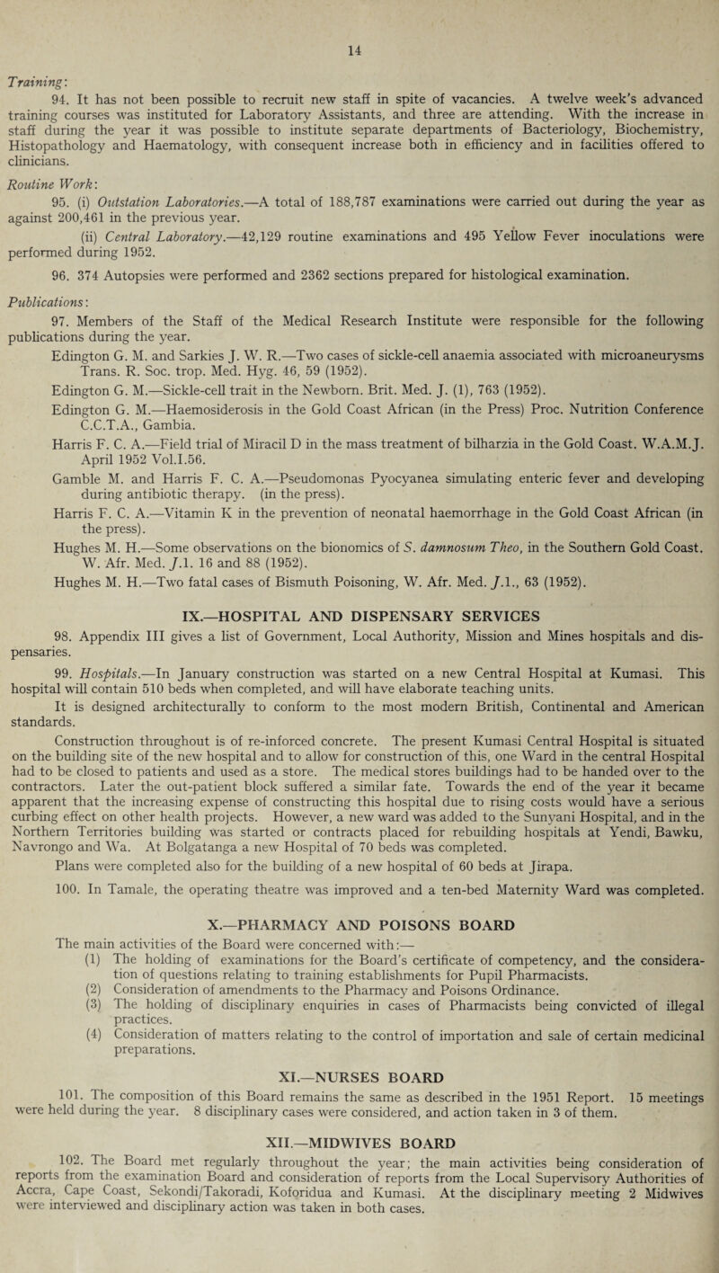 T raining: 94. It has not been possible to recruit new staff in spite of vacancies. A twelve week’s advanced training courses was instituted for Laboratory Assistants, and three are attending. With the increase in staff during the year it was possible to institute separate departments of Bacteriology, Biochemistry, Histopathology and Haematology, with consequent increase both in efficiency and in facilities offered to clinicians. Routine Work'. 95. (i) Outstation Laboratories.—A total of 188,787 examinations were carried out during the year as against 200,461 in the previous year. t (ii) Central Laboratory.—42,129 routine examinations and 495 Yellow Fever inoculations were performed during 1952. 96. 374 Autopsies were performed and 2362 sections prepared for histological examination. Publications: 97. Members of the Staff of the Medical Research Institute were responsible for the following publications during the year. Edington G. M. and Sarkies J. W. R.—Two cases of sickle-cell anaemia associated with microaneurysms Trans. R. Soc. trop. Med. Hyg. 46, 59 (1952). Edington G. M.—Sickle-cell trait in the Newborn. Brit. Med. J. (1), 763 (1952). Edington G. M.—Haemosiderosis in the Gold Coast African (in the Press) Proc. Nutrition Conference C.C.T.A., Gambia. Harris F. C. A.—Field trial of Miracil D in the mass treatment of bilharzia in the Gold Coast. W.A.M.J. April 1952 Vol.1.56. Gamble M. and Harris F. C. A.—Pseudomonas Pyocyanea simulating enteric fever and developing during antibiotic therapy, (in the press). Harris F. C. A.—Vitamin K in the prevention of neonatal haemorrhage in the Gold Coast African (in the press). Hughes M. H.—Some observations on the bionomics of S. damnosum Theo, in the Southern Gold Coast. W. Afr. Med. J. 1. 16 and 88 (1952). Hughes M. H.—Two fatal cases of Bismuth Poisoning, W. Afr. Med. J.I., 63 (1952). IX.—HOSPITAL AND DISPENSARY SERVICES 98. Appendix III gives a list of Government, Local Authority, Mission and Mines hospitals and dis¬ pensaries. 99. Hospitals.—In January construction was started on a new Central Hospital at Kumasi. This hospital will contain 510 beds when completed, and will have elaborate teaching units. It is designed architecturally to conform to the most modern British, Continental and American standards. Construction throughout is of re-inforced concrete. The present Kumasi Central Hospital is situated on the building site of the new hospital and to allow for construction of this, one Ward in the central Hospital had to be closed to patients and used as a store. The medical stores buildings had to be handed over to the contractors. Later the out-patient block suffered a similar fate. Towards the end of the year it became apparent that the increasing expense of constructing this hospital due to rising costs would have a serious curbing effect on other health projects. However, a new ward was added to the Sunyani Hospital, and in the Northern Territories building was started or contracts placed for rebuilding hospitals at Yendi, Bawku, Navrongo and Wa. At Bolgatanga a new Hospital of 70 beds was completed. Plans were completed also for the building of a new hospital of 60 beds at Jirapa. 100. In Tamale, the operating theatre was improved and a ten-bed Maternity Ward was completed. X.—PHARMACY AND POISONS BOARD The main activities of the Board were concerned with:— (1) The holding of examinations for the Board’s certificate of competency, and the considera¬ tion of questions relating to training establishments for Pupil Pharmacists. (2) Consideration of amendments to the Pharmacy and Poisons Ordinance. (3) The holding of disciplinary enquiries in cases of Pharmacists being convicted of illegal practices. (4) Consideration of matters relating to the control of importation and sale of certain medicinal preparations. XL—NURSES BOARD 101. The composition of this Board remains the same as described in the 1951 Report. 15 meetings were held during the year. 8 disciplinary cases were considered, and action taken in 3 of them. XII —MIDWIVES BOARD 102. The Board met regularly throughout the year; the main activities being consideration of reports from the examination Board and consideration of reports from the Local Supervisory Authorities of Accra, Cape Coast, Sekondi/Takoradi, Koforidua and Kumasi. At the disciplinary meeting 2 Midwives were interviewed and disciplinary action was taken in both cases.