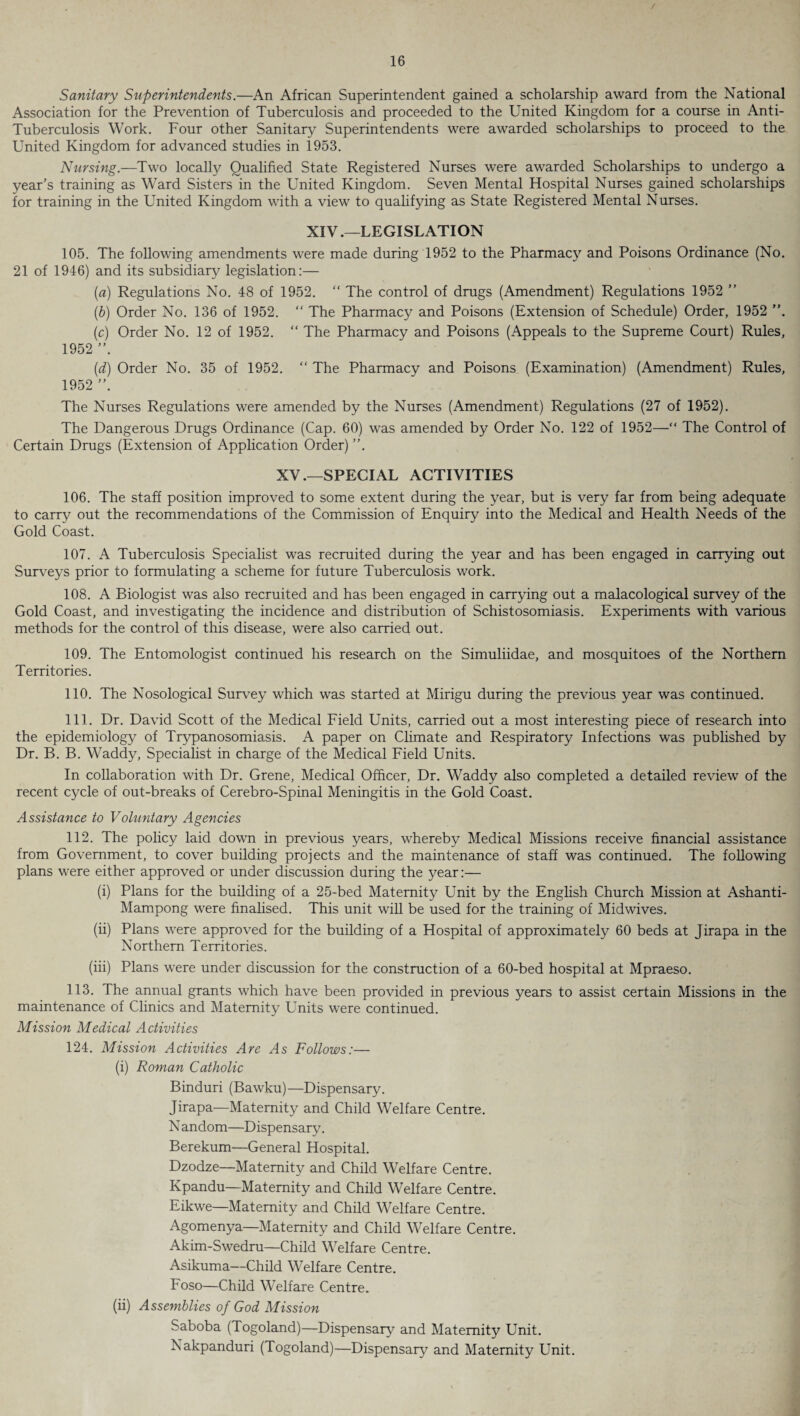 / 16 Sanitary Superintendents.—An African Superintendent gained a scholarship award from the National Association for the Prevention of Tuberculosis and proceeded to the United Kingdom for a course in Anti- Tuberculosis Work. Four other Sanitary Superintendents were awarded scholarships to proceed to the United Kingdom for advanced studies in 1953. Nursing.—Two locally Qualified State Registered Nurses were awarded Scholarships to undergo a year's training as Ward Sisters in the United Kingdom. Seven Mental Hospital Nurses gained scholarships for training in the United Kingdom with a view to qualifying as State Registered Mental Nurses. XIV .—LEGISLATION 105. The following amendments were made during 1952 to the Pharmacy and Poisons Ordinance (No. 21 of 1946) and its subsidiary legislation:— (a) Regulations No. 48 of 1952. “ The control of drugs (Amendment) Regulations 1952 ” (b) Order No. 136 of 1952. “ The Pharmacy and Poisons (Extension of Schedule) Order, 1952 (c) Order No. 12 of 1952. “ The Pharmacy and Poisons (Appeals to the Supreme Court) Rules, 1952 ”. (d) Order No. 35 of 1952. “ The Pharmacy and Poisons (Examination) (Amendment) Rules, 1952 The Nurses Regulations were amended by the Nurses (Amendment) Regulations (27 of 1952). The Dangerous Drugs Ordinance (Cap. 60) was amended by Order No. 122 of 1952—“ The Control of Certain Drugs (Extension of Application Order) ”. XV.—SPECIAL ACTIVITIES 106. The staff position improved to some extent during the year, but is very far from being adequate to carry out the recommendations of the Commission of Enquiry into the Medical and Health Needs of the Gold Coast. 107. A Tuberculosis Specialist was recruited during the year and has been engaged in carrying out Surveys prior to formulating a scheme for future Tuberculosis work. 108. A Biologist was also recruited and has been engaged in carrying out a malacological survey of the Gold Coast, and investigating the incidence and distribution of Schistosomiasis. Experiments with various methods for the control of this disease, were also carried out. 109. The Entomologist continued his research on the Simuliidae, and mosquitoes of the Northern Territories. 110. The Nosological Survey which was started at Mirigu during the previous year was continued. 111. Dr. David Scott of the Medical Field Units, carried out a most interesting piece of research into the epidemiology of Trypanosomiasis. A paper on Climate and Respiratory Infections was published by Dr. B. B. Waddy, Specialist in charge of the Medical Field Units. In collaboration with Dr. Grene, Medical Officer, Dr. Waddy also completed a detailed review of the recent cycle of out-breaks of Cerebro-Spinal Meningitis in the Gold Coast. Assistance to Voluntary Agencies 112. The policy laid down in previous years, whereby Medical Missions receive financial assistance from Government, to cover building projects and the maintenance of staff was continued. The following plans were either approved or under discussion during the year:— (i) Plans for the building of a 25-bed Maternity Unit by the English Church Mission at Ashanti- Mampong were finalised. This unit will be used for the training of Midwives. (ii) Plans were approved for the building of a Hospital of approximately 60 beds at Jirapa in the Northern Territories. (iii) Plans were under discussion for the construction of a 60-bed hospital at Mpraeso. 113. The annual grants which have been provided in previous years to assist certain Missions in the maintenance of Clinics and Maternity Units were continued. Mission Medical Activities 124. Mission Activities Are As Follows:— (i) Roman Catholic Binduri (Bawku)—Dispensary. Jirapa—Maternity and Child Welfare Centre. N andom—Dispensary. Berekum—General Hospital. Dzodze—Maternity and Child Welfare Centre. Kpandu—Maternity and Child Welfare Centre. Eikwe—Maternity and Child Welfare Centre. Agomenya—Maternity and Child Welfare Centre. Akim-Swedru—Child Welfare Centre. Asikuma—Child Welfare Centre. Foso—Child Welfare Centre. (ii) Assemblies of God Mission Saboba (Togoland)—Dispensary and Maternity Unit. Nakpanduri (Togoland)—Dispensary and Maternity Unit.