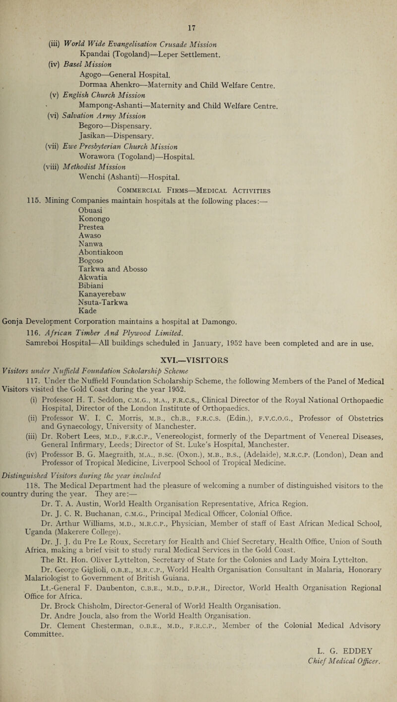 (iii) World Wide Evangelisation Crusade Mission Kpandai (Togoland)—Leper Settlement. (iv) Basel Mission Agogo—General Hospital. Dormaa Ahenkro—Maternity and Child Welfare Centre. (v) English Church Mission Mampong-Ashanti—Maternity and Child Welfare Centre. (vi) Salvation Army Mission Begoro—Dispensary. J asikan—Dispensary. (vii) Ewe Presbyterian Church Mission Worawora (Togoland)—Hospital. (viii) Methodist Mission Wenchi (Ashanti)—Hospital. Commercial Firms—Medical Activities 115. Mining Companies maintain hospitals at the following places:— Obuasi Konongo Prestea Awaso Nanwa Abontiakoon Bogoso Tarkwa and Abosso Akwatia Bibiani Kanayerebaw Nsuta-Tarkwa Kade Gonja Development Corporation maintains a hospital at Damongo. 116. African Timber And Plywood Limited. Samreboi Hospital—All buildings scheduled in January, 1952 have been completed and are in use. XVI.—VISITORS Visitors under Nuffield Foundation Scholarship Scheme 117. Under the Nuffield Foundation Scholarship Scheme, the following Members of the Panel of Medical Visitors visited the Gold Coast during the year 1952. (i) Professor H. T. Seddon, c.m.g., m.a., f.r.c.s., Clinical Director of the Royal National Orthopaedic Hospital, Director of the London Institute of Orthopaedics. (ii) Professor W. I. C. Morris, m.b., ch.B., f.r.c.s. (Edin.), f.v.c.o.g., Professor of Obstetrics and Gynaecology, University of Manchester. (iii) Dr. Robert Lees, m.d., f.r.c.p., Venereologist, formerly of the Department of Venereal Diseases, General Infirmary, Leeds; Director of St. Luke’s Hospital, Manchester. (iv) Professor B. G. Maegraith, m.a., b.sc. (Oxon.), m.b., b.s., (Adelaide), m.r.c.p. (London), Dean and Professor of Tropical Medicine, Liverpool School of Tropical Medicine. Distinguished Visitors during the year included 118. The Medical Department had the pleasure of welcoming a number of distinguished visitors to the country during the year. They are:— Dr. T. A. Austin, World Health Organisation Representative, Africa Region. Dr. J. C. R. Buchanan, c.m.g.. Principal Medical Officer, Colonial Office. Dr. Arthur Williams, m.d., m.r.c.p., Physician, Member of staff of East African Medical School, Uganda (Makerere College). Dr. J. J. du Pre Le Roux, Secretary for Health and Chief Secretary, Health Office, Union of South Africa, making a brief visit to study rural Medical Services in the Gold Coast. The Rt. Hon. Oliver Lyttelton, Secretary of State for the Colonies and Lady Moira Lyttelton. Dr. George Giglioli, o.b.e., m.r.c.p., World Health Organisation Consultant in Malaria, Honorary Malariologist to Government of British Guiana. Lt.-General F. Daubenton, c.b.e., m.d., d.p.h., Director, World Health Organisation Regional Office for Africa. Dr. Brock Chisholm, Director-General of World Health Organisation. Dr. Andre Joucla, also from the World Health Organisation. Dr. Clement Chesterman, o.b.e., m.d., f.r.c.p., Member of the Colonial Medical Advisory Committee. L. G. EDDEY Chief Medical Officer.
