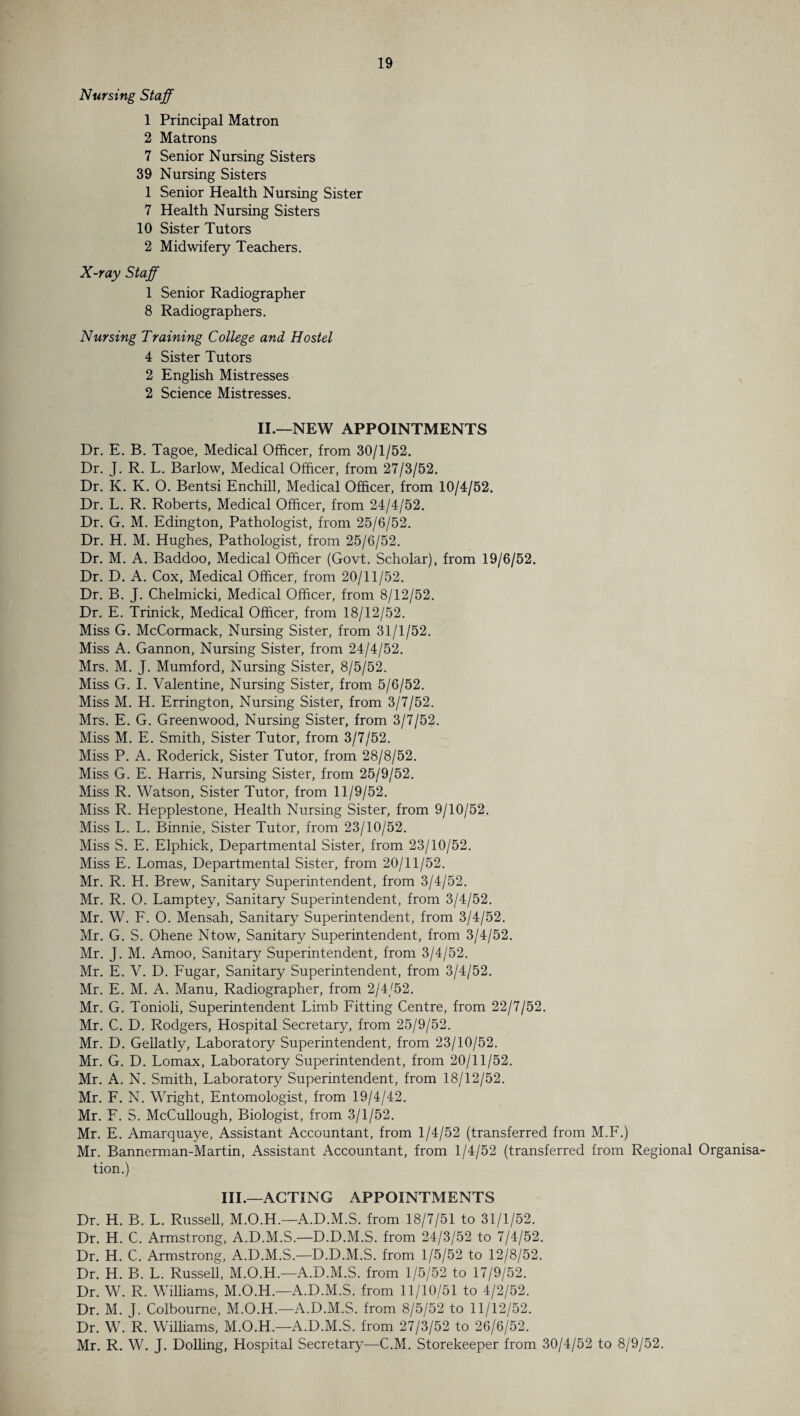 Nursing Staff 1 Principal Matron 2 Matrons 7 Senior Nursing Sisters 39 Nursing Sisters 1 Senior Health Nursing Sister 7 Health Nursing Sisters 10 Sister Tutors 2 Midwifery Teachers. X-ray Staff 1 Senior Radiographer 8 Radiographers. Nursing Training College and Hostel 4 Sister Tutors 2 English Mistresses 2 Science Mistresses. II.—NEW APPOINTMENTS Dr. E. B. Tagoe, Medical Officer, from 30/1/52. Dr. J. R. L. Barlow, Medical Officer, from 27/3/52. Dr. K. K. O. Bentsi Enchill, Medical Officer, from 10/4/52. Dr. L. R. Roberts, Medical Officer, from 24/4/52. Dr. G. M. Edington, Pathologist, from 25/6/52. Dr. H. M. Hughes, Pathologist, from 25/6/52. Dr. M. A. Baddoo, Medical Officer (Govt. Scholar), from 19/6/52. Dr. D. A. Cox, Medical Officer, from 20/11/52. Dr. B. J. Chelmicki, Medical Officer, from 8/12/52. Dr. E. Trinick, Medical Officer, from 18/12/52. Miss G. McCormack, Nursing Sister, from 31/1/52. Miss A. Gannon, Nursing Sister, from 24/4/52. Mrs. M. J. Mumford, Nursing Sister, 8/5/52. Miss G. I. Valentine, Nursing Sister, from 5/6/52. Miss M. H. Errington, Nursing Sister, from 3/7/52. Mrs. E. G. Greenwood, Nursing Sister, from 3/7/52. Miss M. E. Smith, Sister Tutor, from 3/7/52. Miss P. A. Roderick, Sister Tutor, from 28/8/52. Miss G. E. Harris, Nursing Sister, from 25/9/52. Miss R. Watson, Sister Tutor, from 11/9/52. Miss R. Hepplestone, Health Nursing Sister, from 9/10/52. Miss L. L. Binnie, Sister Tutor, from 23/10/52. Miss S. E. Elphick, Departmental Sister, from 23/10/52. Miss E. Lomas, Departmental Sister, from 20/11/52. Mr. R. H. Brew, Sanitary Superintendent, from 3/4/52. Mr. R. O. Lamptey, Sanitary Superintendent, from 3/4/52. Mr. W. F. O. Mensah, Sanitary Superintendent, from 3/4/52. Mr. G. S. Ohene Ntow, Sanitary Superintendent, from 3/4/52. Mr. J. M. Amoo, Sanitary Superintendent, from 3/4/52. Mr. E. V. D. Fugar, Sanitary Superintendent, from 3/4/52. Mr. E. M. A. Manu, Radiographer, from 2/4/52. Mr. G. Tonioli, Superintendent Limb Fitting Centre, from 22/7/52. Mr. C. D. Rodgers, Hospital Secretary, from 25/9/52. Mr. D. Gellatly, Laboratory Superintendent, from 23/10/52. Mr. G. D. Lomax, Laboratory Superintendent, from 20/11/52. Mr. A. N. Smith, Laboratory Superintendent, from 18/12/52. Mr. F. N. Wright, Entomologist, from 19/4/42. Mr. F. S. McCullough, Biologist, from 3/1/52. Mr. E. Amarquaye, Assistant Accountant, from 1/4/52 (transferred from M.F.) Mr. Bannerman-Martin, Assistant Accountant, from 1/4/52 (transferred from Regional Organisa¬ tion.) III.—ACTING APPOINTMENTS Dr. H. B. L. Russell, M.O.H.—A.D.M.S. from 18/7/51 to 31/1/52. Dr. H. C. Armstrong, A.D.M.S.—D.D.M.S. from 24/3/52 to 7/4/52. Dr. H. C. Armstrong, A.D.M.S.—D.D.M.S. from 1/5/52 to 12/8/52. Dr. H. B. L. Russell, M.O.H.—A.D.M.S. from 1/5/52 to 17/9/52. Dr. W. R. Williams, M.O.H.—A.D.M.S. from 11/10/51 to 4/2/52. Dr. M. J. Colbourne, M.O.H.—A.D.M.S. from 8/5/52 to 11/12/52. Dr. W. R. Williams, M.O.H.—A.D.M.S. from 27/3/52 to 26/6/52. Mr. R. W. J. Dolling, Hospital Secretary—C.M. Storekeeper from 30/4/52 to 8/9/52.