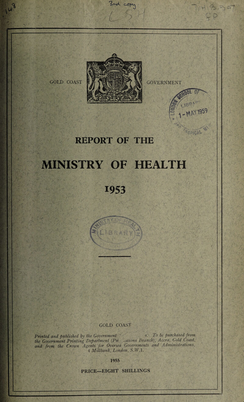 . REPORT OF THE MINISTRY OF HEALTH GOLD COAST / , r • . ’ Printed and published by the Government a. To be purchased from the Government Printing Department (Pu .aiions Brunch), Accra, Gold Coast, and from the Crown Agents for Oversea Governments and Administrations, 4 Millbank, London, S.IC.l. 1955 PRICE—EIGHT SHILLINGS