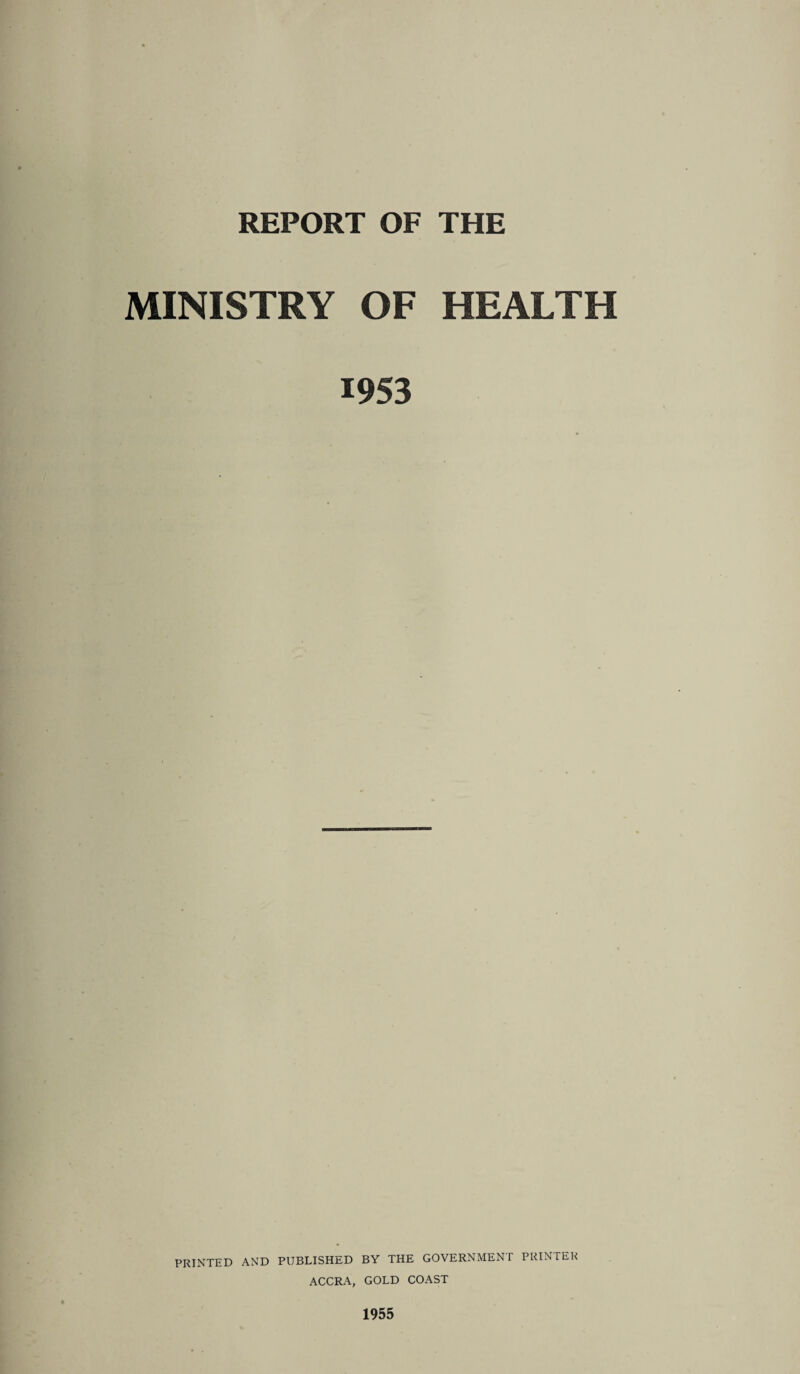 REPORT OF THE MINISTRY OF HEALTH 1953 PRINTED AND PUBLISHED BY THE GOVERNMENT PRINTER ACCRA, GOLD COAST 1955