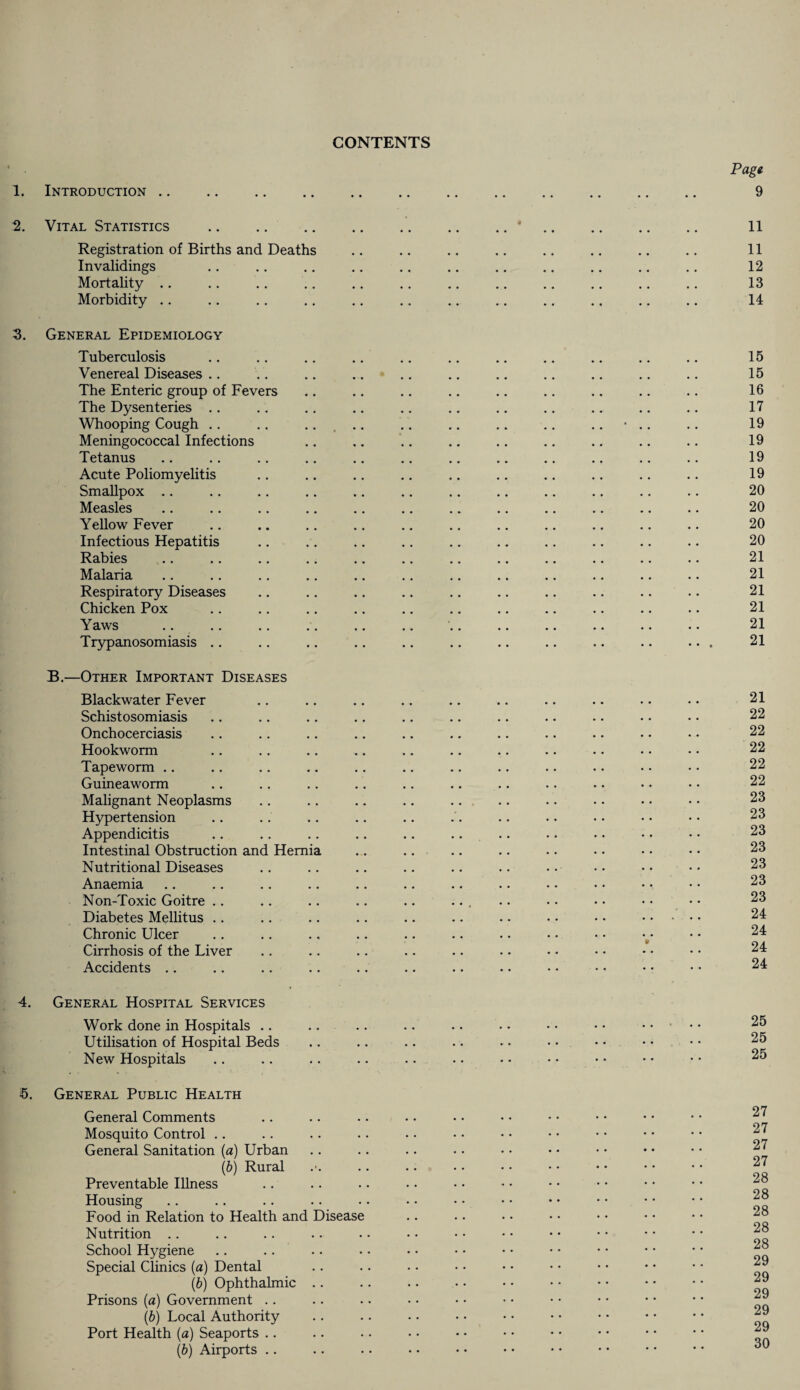 CONTENTS 1. Introduction .. 2. Vital Statistics . Registration of Births and Deaths Invalidings Mortality Morbidity .. 3. General Epidemiology Tuberculosis Venereal Diseases .. The Enteric group of Fevers The Dysenteries .. Whooping Cough .. Meningococcal Infections Tetanus Acute Poliomyelitis Smallpox Measles Yellow Fever Infectious Hepatitis Rabies Malaria Respiratory Diseases Chicken Pox Yaws Trypanosomiasis .. B.—Other Important Diseases Blackwater Fever Schistosomiasis Onchocerciasis Hookworm Tapeworm Guineaworm Malignant Neoplasms Hypertension Appendicitis Intestinal Obstruction and Hernia Nutritional Diseases Anaemia Non-Toxic Goitre Diabetes Mellitus Chronic Ulcer Cirrhosis of the Liver Accidents 4. General Hospital Services Work done in Hospitals Utilisation of Hospital Beds New Hospitals 5. General Public Health General Comments Mosquito Control General Sanitation (a) Urban (b) Rural Preventable Illness Housing Food in Relation to Health and Disease Nutrition School Hygiene Special Clinics (a) Dental (b) Ophthalmic .. Prisons (a) Government (b) Local Authority Port Health (a) Seaports (b) Airports . .