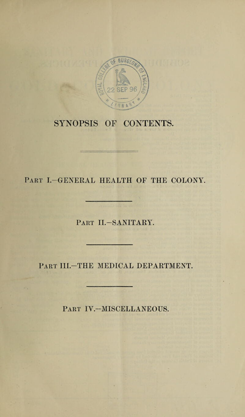 SYNOPSIS OF CONTENTS. Part I.-GENERAL HEALTH OF THE COLONY. Part II.-SANITARY. Part III.-THE MEDICAL DEPARTMENT. Part IV.-MISCELLANEOUS.