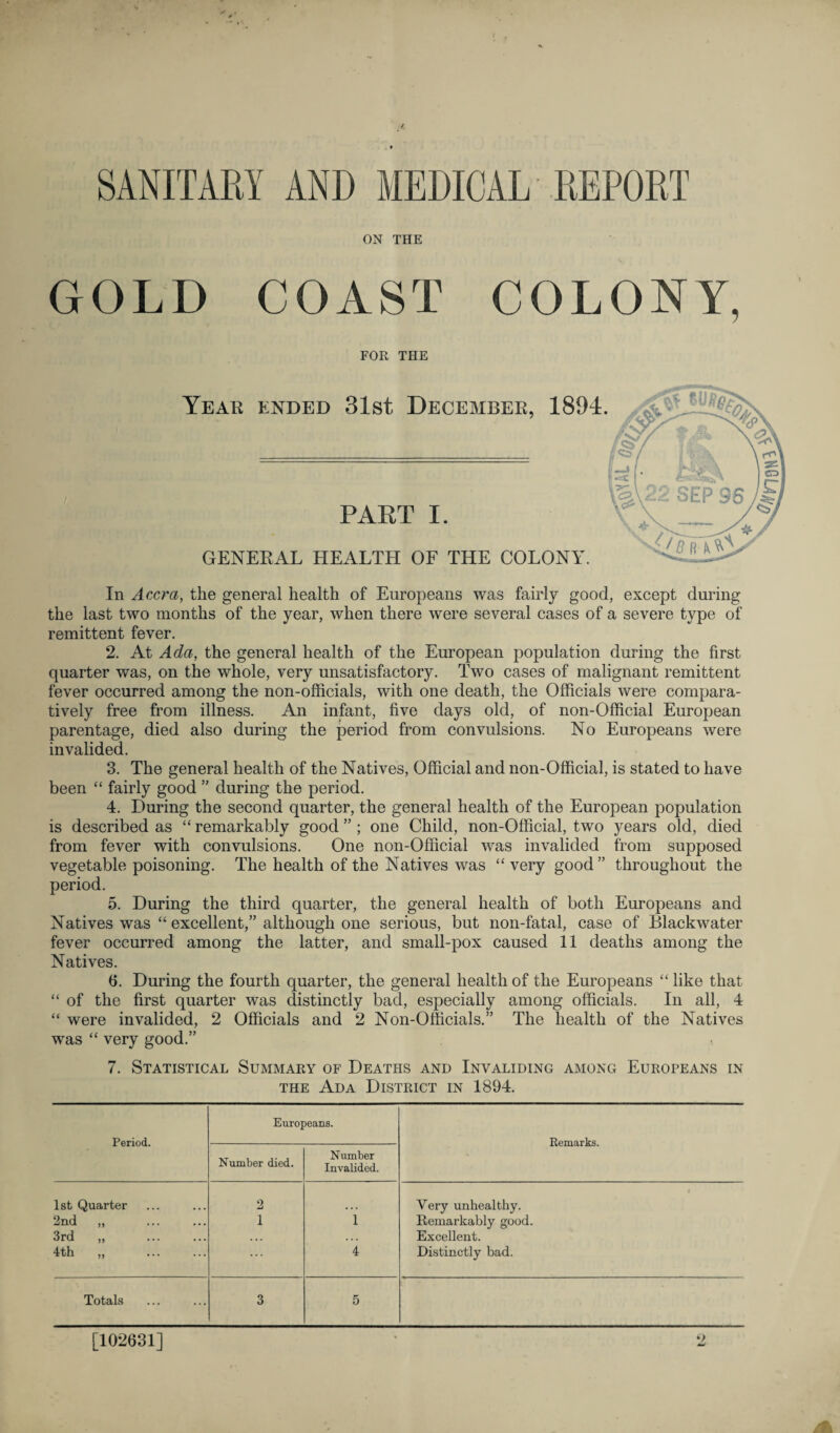 SANITARY AND MEDICAL REPORT ON THE GOLD COAST COLONY, FOR THE Year ended 31st December, 1894. PART I. GENERAL HEALTH OF THE COLONY’. In Accra, the general health of Europeans was fairly good, except during the last two months of the year, when there were several cases of a severe type of remittent fever. 2. At Ada, the general health of the European population during the first quarter was, on the whole, very unsatisfactory. Two cases of malignant remittent fever occurred among the non-officials, with one death, the Officials were compara¬ tively free from illness. An infant, five days old, of non-Official European parentage, died also during the period from convulsions. No Europeans were invalided. 3. The general health of the Natives, Official and non-Official, is stated to have been “ fairly good ” during the period. 4. During the second quarter, the general health of the European population is described as “ remarkably good ” ; one Child, non-Official, two years old, died from fever with convulsions. One non-Official was invalided from supposed vegetable poisoning. The health of the Natives was “ very good” throughout the period. 5. During the third quarter, the general health of both Europeans and Natives was “ excellent,” although one serious, but non-fatal, case of Blackwater fever occurred among the latter, and small-pox caused 11 deaths among the Natives. 6. During the fourth quarter, the general health of the Europeans “ like that “ of the first quarter was distinctly bad, especially among officials. In all, 4 “ were invalided, 2 Officials and 2 Non-Officials.” The health of the Natives was “ very good.” 7. Statistical Summary of Deaths and Invaliding among Europeans in the Ada District in 1894. Period. Europeans. Remarks. Number died. Number Invalided. 1st Quarter 2 Very unhealthy. 2nd ,, 1 1 Remarkably good. 3rd „ . . . . Excellent. 4th „ . ... 4 Distinctly bad. Totals 3 5 [102631]