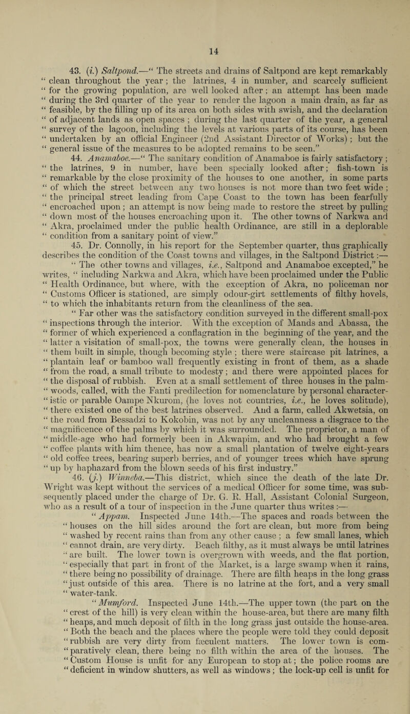 43. (i.) Saltpond.—“ The streets and drains of Saltpond are kept remarkably “ clean throughout the year ; the latrines, 4 in number, and scarcely sufficient “ for the growing population, are well looked after ; an attempt has been made “ during the 3rd quarter of the year to render the lagoon a main drain, as far as “ feasible, by the filling up of its area on both sides with swish, and the declaration “ of adjacent lands as open spaces ; during the last quarter of the year, a general “ survey of the lagoon, including the levels at various parts of its course, has been “ undertaken by an official Engineer (2nd Assistant Director of Works) ; but the “ general issue of the measures to be adopted remains to be seen.” 44. Anamaboe.—“ The sanitary condition of Anamaboe is fairly satisfactory ; “ the latrines, 9 in number, have been specially looked after; fish-town is “ remarkable by the close proximity of the houses to one another, in some parts “ of which the street between any two houses is not more than two feet wide ; “ the principal street leading from Cape Coast to the town has been fearfully “ encroached upon ; an attempt is now being made to restore the street by pulling “ down most of the houses encroaching upon it. The other towns of Narkwa and “ Akra, proclaimed under the public health Ordinance, are still in a deplorable “ condition from a sanitary point of view.” 45. Dr. Connolly, in his report for the September quarter, thus graphically describes the condition of the Coast towns and villages, in the Saltpond District:— “ The other towns and villages, i.e., Saltpond and Anamaboe excepted,” he writes, “ including Narkwa and Akra, which have been proclaimed under the Public “ Health Ordinance, but where, with the exception of Akra, no policeman nor “ Customs Officer is stationed, are simply odour-girt settlements of filthy hovels, “ to which the inhabitants return from the cleanliness of the sea. “ Far other was the satisfactory condition surveyed in the different small-pox “ inspections through the interior. With the exception of Mands and Abassa, the “ former of which experienced a conflagration in the beginning of the year, and the “ latter a visitation of small-pox, the towns were generally clean, the houses in “ them built in simple, though becoming style ; there were staircase pit latrines, a “ plantain leaf or bamboo wall frequently existing in front of them, as a shade “ from the road, a small tribute to modesty; and there were appointed places for “ the disposal of rubbish. Even at a small settlement of three houses in the palm- “ woods, called, with the Fanti predilection for nomenclature by personal character- “ istic or parable Oampe Nkurom, (he loves not countries, i.e., he loves solitude), “ there existed one of the best latrines observed. And a farm, called Akwetsia, on “ the road from Bessadzi to Kokobin, was not by any uncleanness a disgrace to the “ magnificence of the palms by which it was surrounded. The proprietor, a man of “ middle-age who had formerly been in Akwapim, and who had brought a few “ coffee plants with him thence, has now a small plantation of twelve eight-years “ old coffee trees, bearing superb berries, and of younger trees which have sprung “ up by haphazard from the blown seeds of his first industry.” 46. (j.) Winneba.—This district, which since the death of the late Dr. Wright was kept without the services of a medical Officer for some time, was sub¬ sequently placed under the charge of Dr. G. K. Hall, Assistant Colonial Surgeon, who as a result of a tour of inspection in the June quarter thus writes :— “ Apparn. Inspected June 14th.—-The spaces and roads between the “ houses on the hill sides around the fort are clean, but more from being “ washed by recent rains than from any other cause ; a few small lanes, which “ cannot drain, are very dirty. Beach filthy, as it must always be until latrines are built. The lower town is overgrown with weeds, and the flat portion, “ especially that part in front of the Market, is a large swamp when it rains, “ there being no possibility of drainage. There are filth heaps in the long grass “just outside of this area. There is no latrine at the fort, and a very small “ water-tank. “ Mumford. Inspected June 14th.—The upper town (the part on the “ crest of the hill) is very clean within the house-area, but there are many filth “ heaps, and much deposit of filth in the long grass just outside the house-area. “ Both the beach and the places where the people were told they could deposit “rubbish are very dirty from fseculent matters. The lower town is com- “ paratively clean, there being no filth within the area of the houses. The “ Custom House is unfit for any European to stop at; the police rooms are “ deficient in window shutters, as well as windows ; the lock-up cell is unfit for
