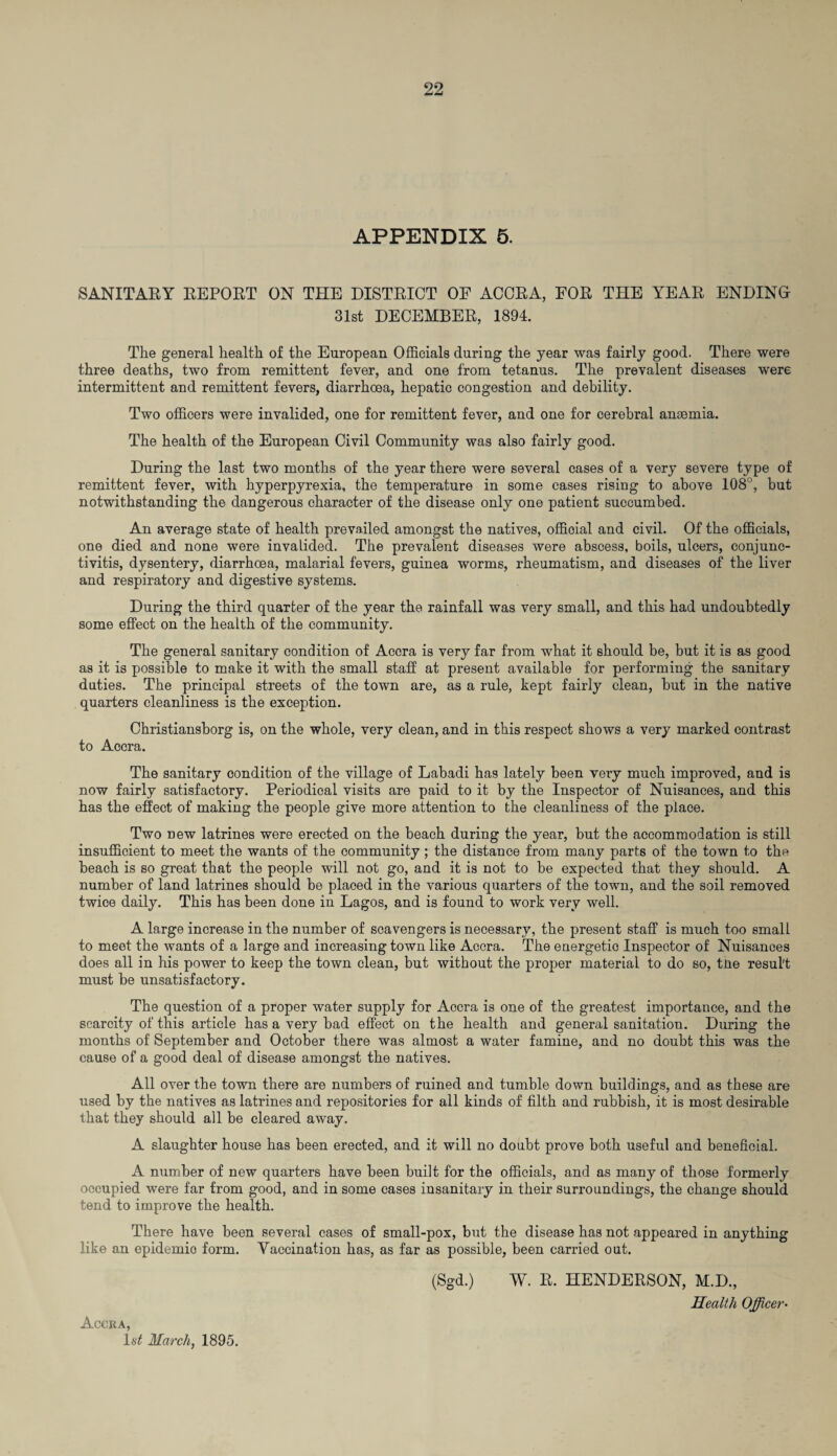 APPENDIX 5. SANITARY REPORT ON THE DISTRICT OF ACCRA, FOR THE YEAR ENDING 31st DECEMBER, 1894. The general health of the European Officials during the year was fairly good. There were three deaths, two from remittent fever, and one from tetanus. The prevalent diseases were intermittent and remittent fevers, diarrhoea, hepatic congestion and debility. Two officers were invalided, one for remittent fever, and one for cerebral anaemia. The health of the European Civil Community was also fairly good. During the last two months of the year there were several cases of a very severe type of remittent fever, with hyperpyrexia, the temperature in some eases rising to above 108°, but notwithstanding the dangerous character of the disease only one patient succumbed. An average state of health prevailed amongst the natives, official and civil. Of the officials, one died and none were invalided. The prevalent diseases were abscess, boils, ulcers, conjunc¬ tivitis, dysentery, diarrhoea, malarial fevers, guinea worms, rheumatism, and diseases of the liver and respiratory and digestive systems. During the third quarter of the year the rainfall was very small, and this had undoubtedly some effect on the health of the community. The general sanitary condition of Accra is very far from what it should be, but it is as good as it is possible to make it with the small staff at present available for performing the sanitary duties. The principal streets of the town are, as a rule, kept fairly clean, but in the native quarters cleanliness is the exception. Christiansborg is, on the whole, very clean, and in this respect shows a very marked contrast to Accra. The sanitary condition of the village of Labadi has lately been very much improved, and is now fairly satisfactory. Periodical visits are paid to it by the Inspector of Nuisances, and this has the effect of making the people give more attention to the cleanliness of the place. Two new latrines were erected on the beach during the year, but the accommodation is still insufficient to meet the wants of the community; the distance from many parts of the town to the beach is so great that the people will not go, and it is not to be expected that they should. A number of land latrines should be placed in the various quarters of the town, and the soil removed twice daily. This has been done in Lagos, and is found to work very well. A large increase in the number of scavengers is necessary, the present staff is much too small to meet the wants of a large and increasing town like Accra. The energetic Inspector of Nuisances does all in his power to keep the town clean, but without the proper material to do so, tne result must be unsatisfactory. The question of a proper water supply for Accra is one of the greatest importance, and the scarcity of this article has a very bad effect on the health and general sanitation. During the months of September and October there was almost a water famine, and no doubt this was the cause of a good deal of disease amongst the natives. All over the town there are numbers of ruined and tumble down buildings, and as these are used by the natives as latrines and repositories for all kinds of filth and rubbish, it is most desirable that they should all be cleared away. A slaughter house has been erected, and it will no doubt prove both useful and beneficial. A number of new quarters have been built for the officials, and as many of those formerly occupied were far from good, and in some cases insanitary in their surroundings, the change should tend to improve the health. There have been several cases of small-pox, but the disease has not appeared in anything like an epidemic form. Vaccination has, as far as possible, been carried out. (Sgd.) W. R. HENDERSON, M.D., Health Officer- Accka, ls£ March, 1895.