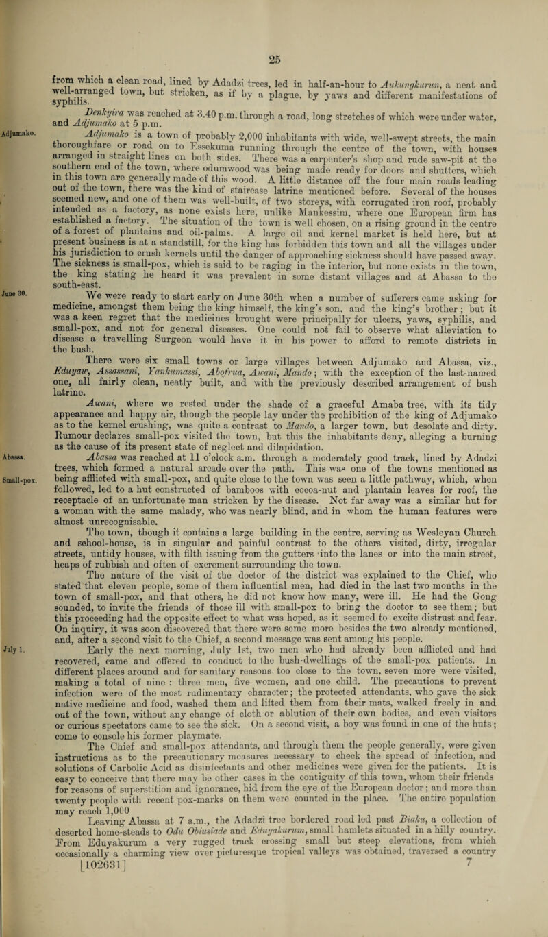 Adjumako. June 30. Abases. Small-pox. July 1. from wkicj a clean road, lined by Adadzi trees, led in half-an-hour to Aukungkuntn, a neat and sy^hilis^^*6 °WI1’ ^ut stricken, as if by a plague, by yaws and different manifestations of Denkyii a was reached at 3.40 p.m. through a road, long stretches of which were under water, and Adjumako at 5 p.m. Adjumako is a town of probably 2,000 inhabitants with wide, well-swept streets, the main thoroughfare or road on to Essekuma running through the centre of the town, with houses arranged in straight lines on both sides. There was a carpenter’s shop and rude saw-pit at the sout ern end of the town, where odumwood was being made ready for doors and shutters, which m this town are generally made of this wood. A little distance off the four main roads leading out of the town, there was the kind of staircase latrine mentioned before. Several of the houses seemed new, and one of them was well-built, of two storeys, with corrugated iron roof, probably intended as a factory, as none exists here, unlike Mankessim, where one European firm has established a factory.. The situation of the town is well chosen, on a rising ground in the centre of a forest of plantains and oil-palms. A large oil and kernel market is held here, but at present business is at a standstill, for the king has forbidden this town and all the villages under his jurisdiction to crush kernels until the danger of approaching sickness should have passed away. The sickness is small-pox, which is said to be raging in the interior, but none exists in the town, the king stating he heard it was prevalent in some distant villages and at Abassn to the south-east. . We were ready to start early on June 30th when a number of sufferers came asking for medicine, amongst them being the king himself, the king’s son, and the king’s brother ; but it was a keen regret that the medicines brought were principally for ulcers, yaws, syphilis, and small-pox, and not for general diseases. One could not fail to observe what alleviation to disease a travelling Surgeon would have it in his power to afford to remote districts in the bush. There were six small towns or large villages between Adjumako and Abassa, viz., Eduyaw, Assassani, Yankumassi, Abo/rua, Awani, Mando; with the exception of the last-named one, all fairly clean, neatly built, and with the previously described arrangement of bush latrine. Atcani, where we rested under the shade of a graceful Amaba tree, with its tidy appearance and happy air, though the people lay under the prohibition of the king of Adjumako as to the kernel crushing, was quite a contrast to Mando, a larger town, but desolate and dirty. Rumour declares small-pox visited the town, but this the inhabitants deny, alleging a burning as the cause of its present state of neglect and dilapidation. Abassa was reached at 11 o’clock a.m. through a moderately good track, lined by Adadzi trees, which formed a natural arcade over the path. This was one of the towns mentioned as being afflicted with small-pox, and quite close to the town was seen a little pathway, which, when followed, led to a hut constructed of bamboos with cocoa-nut and plantain leaves for roof, the receptacle of an unfortunate man stricken by the disease. Not far away was a similar hut for a woman with the same malady, who was nearly blind, and in whom the human features were almost unrecognisable. The town, though it contains a large building in the centre, serving as Wesleyan Church aDd school-house, is in singular and painful contrast to the others visited, dirty, irregular streets, untidy houses, with filth issuing from the gutters into the lanes or into the main street, heaps of rubbish and often of excrement surrounding the town. The nature of the visit of the doctor of the district was explained to the Chief, who stated that eleven people, some of them influential men, had died in the last two months in the town of small-pox, and that others, he did not know how many, were ill. He had the Gong sounded, to invite the friends of those ill with small-pox to bring the doctor to see them; but this proceeding had the opposite effect to what was hoped, as it seemed to excite distrust and fear. On inquiry, it was soon discovered that there were some more besides the two already mentioned, and, after a second visit to the Chief, a second message was sent among his people. Early the next morning, July 1st, two men who had already been afflicted and had recovered, came and offered to conduct to Ihe bush-dwellings of the small-pox patients. In different places around and for sanitary reasons too close to the town, seven more were visited, making a total of nine : three men, five women, and one child. The precautions to prevent infection were of the most rudimentary character; the protected attendants, who gave the sick native medicine and food, washed them and lifted them from their mats, walked freely in and out of the town, without any change of cloth or ablution of their own bodies, and even visitors or curious spectators came to see the sick. On a second visit, a boy was found in one of the huts; come to console his former playmate. The Chief and small-pox attendants, and through them the people generally, were given instructions as to the precautionary measures necessary to check the spread ot infection, and solutions of Carbolic Acid as disinfectants and other medicines -were given for the patients. It is easy to conceive that there may be other cases in the contiguity of this town, whom their friends for reasons of superstition and ignorance, hid from the eye of the European doctor; and more than twenty people with recent pox-marks on them were counted in the place. The entire population may reach 1,000 Leaving Abassa at 7 a.m., the Adadzi tree bordered road led past Biaku, a collection of deserted home-steads to Odu Obiusiade and Eduyakurum, small hamlets situated in a hilly country. Erom Eduyakurum a very rugged track crossing small but steep elevations, from which occasionally a charming view over picturesque tropical valleys was obtained, traversed a country [102631] 7