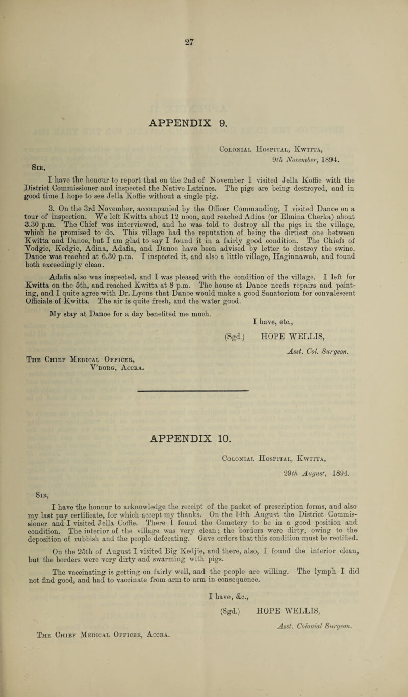 APPENDIX 9. Colonial Hospital, Kwitta, 9th November, 1894. Sir, I have the honour to report that on the 2nd of November I visited Jella Koffie with the District Commissioner and inspected the Native Latrines. The pigs are being destroyed, and in good time I hope to see Jella Ivoffie without a single pig. 3. On the 3rd November, accompanied by the Officer Commanding, I visited Danoe on a tour of inspection. We left Kwitta about 12 noon, and reached Adina (or Elmina Cherka) about 3.30 p.m. The Chief was interviewed, and he was told to destroy all the pigs in the village, which he promised to do. This village had the reputation of being the dirtiest one between Kwitta and Danoe, but I am glad to say I found it in a fairly good condition. The Chiefs of Yodgie, Kedgie, Adina, Adafia, and Danoe have been advised by letter to destroy the swine. Danoe was reached at 6.30 p.m. I inspected it, and also a little village, Haginnawah, and found both exceedingly clean. Adafia also was inspected, and I was pleased with the condition of the village. I left for Kwitta on the 5th, and reached Kwitta at 8 p.m. The house at Danoe needs repairs and paint¬ ing, and I quite agree with Dr. Lyons that Danoe would make a good Sanatorium for convalescent Officials of Kwitta. The air is quite fresh, and the water good. My stay at Danoe for a day benefited me much. I have, etc., (Sgd.) HOPE WELLIS, The Chief Medical Officer, Y’borg, Accra. Asst. Col. Surgeon. APPENDIX 10. Colonial Hospital, Kwitta, 29th August, 1894. Sir, I have the honour to acknowledge the receipt of the packet of prescription forms, and also my last pay certificate, for which accept my thanks. On the 14th August the District Commis¬ sioner and I visited Jella Coffie. There I found the Cemetery to be in a good position and condition. The interior of the village was very clean; the borders were dirty, owing to the deposition of rubbish and the people defecating. Gave orders that this condition must be rectified. On the 25th of August I visited Big Kedjie, and there, also, I found the interior clean, but the borders were very dirty and swarming with pigs. The vaccinating is getting on fairly well, and the people are willing. The lymph I did not find good, and had to vaccinate from arm to arm in consequence. I have, &c., (Sgd.) HOPE WELLIS, Asst. Colonial Surgeon. The Chief Medical Officer, Accra.