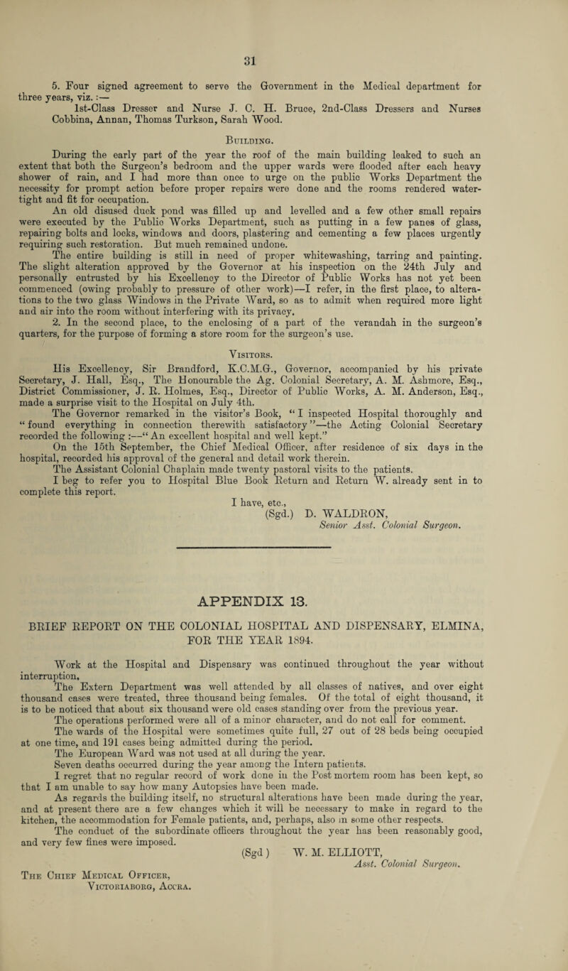 5. Four signed agreement to serve the Government in the Medical department for three years, viz.:— lst-Class Dresser and Nurse J. C. H. Bruce, 2nd-Class Dressers and Nurses Cobbina, Annan, Thomas Turkson, Sarah Wood. Building. During the early part of the year the roof of the main building leaked to such an extent that both the Surgeon’s bedroom and the upper wards were flooded after each heavy shower of rain, and I had more than once to urge on the public Works Department the necessity for prompt action before proper repairs were done and the rooms rendered water¬ tight and fit for occupation. An old disused duck pond was filled up and levelled and a few other small repairs were executed by the Publio Works Department, such as putting in a few panes of glass, repairing bolts and locks, windows and doors, plastering and cementing a few places urgently requiring such restoration. But much remained undone. The entire building is still in need of proper whitewashing, tarring and painting. The slight alteration approved by the Governor at his inspection on the 24th July and personally entrusted by his Excellenoy to the Director of Public Works has not yet been commenced (owing probably to pressure of other work)—I refer, in the first place, to altera¬ tions to the two glass Windows in the Private Ward, so as to admit when required more light and air into the room without interfering with its privacy. 2. In the second place, to the enclosing of a part of the verandah in the surgeon’s quarters, for the purpose of forming a store room for the surgeon’s use. Visitors. His Excellency, Sir Brandford, K.C.M.G., Governor, accompanied by his private Secretary, J. Hall, Esq., The Honourable the Ag. Colonial Secretary, A. M. Ashmore, Esq., District Commissioner, J. R. Holmes, Esq., Director of Public Works, A. M. Anderson, Esq., made a surprise visit to the Hospital on July 4th. The Governor remarked in the visitor’s Book, “ I inspected Hospital thoroughly and “ found everything in connection therewith satisfactory ”—the Acting Colonial Secretary recorded the following :—“ An excellent hospital and well kept.” On the 15th September, the Chief Medical Officer, after residence of six days in the hospital, recorded his approval of the general and detail work therein. The Assistant Colonial Chaplain made twenty pastoral visits to the patients. I beg to refer you to Hospital Blue Book Return and Return W. already sent in to complete this report. I have, etc., (Sgd.) D. WALDRON, Senior Asst. Colonial Surgeon. APPENDIX 13. BRIEF REPORT ON THE COLONIAL HOSPITAL AND DISPENSARY, ELMINA, FOR THE YEAR 1894. Work at the Hospital and Dispensary was continued throughout the year without interruption. The Extern Department was well attended by all classes of natives, and over eight thousand cases were treated, three thousand being females. Of the total of eight thousand, it is to be noticed that about six thousand were old cases standing over from the previous year. The operations performed were all of a minor character, and do not call for comment. The wards of the Hospital were sometimes quite full, 27 out of 28 beds being occupied at one time, and 191 cases being admitted during the period. The European Ward was not used at all during the year. Seven deaths occurred during the year among the Intern patients. I regret that no regular record of work done in the Post mortem room has been kept, so that I am unable to say how many Autopsies have been made. As regards the building itself, no structural alterations have been made during the year, and at present there are a few changes which it will be necessary to make in regard to the kitchen, the accommodation for Female patients, and, perhaps, also m some other respects. The conduct of the subordinate officers throughout the year has been reasonably good, and very few fines were imposed. (Sgd ) W. M. ELLIOTT, Asst. Colonial Surgeon. The Chief Medical Officer, VICTORIABORG, ACCRA.