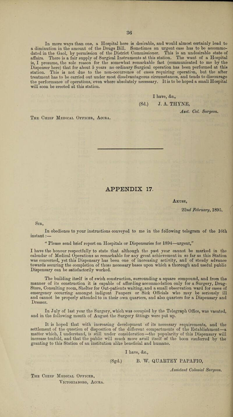In more ways than one. a Hospital here is desirable, and would almost certainly lead to a diminution in the amount of the Drugs Bill. Sometimes an urgent case has to be accommo¬ dated in the Gaol, by permission of the District Commissioner. This is an undesirable state of affairs. There is a fair supply of Surgical Instruments at this station. The want of a Hospital is, I presume, the sole reason for the somewhat remarkable fact (communicated to me by the Dispenser here) that for about 5 years no ordinary Surgical operation has been performed at this station. This is not due to the non-occarrence of cases requiring operation, but the after treatment has to be carried out under most disadvantageous circumstances, and tends to discourage the performance of operations, even where absolutely necessary. It is to be hoped a small Hospital will soon be erected at this station. The Chief Medical Officer, Accra. I have, &c., (Sd.) J. A. THYNE, Asst. Col. Surgeon. APPENDIX 17. Akuse, 22nd February, 1895. Sir, In obedience to your instructions conveyed to me in the following telegram of the 16th instant: — “ Please send brief report on Hospitals or Dispensaries for 1894—urgent,” I have the honour respectfully to state that although the past year cannot be marked in the calendar of Medical Operations as remarkable for auy great achievement in so far as this Station was concerned, yet this Dispensary has been one of increasing activity, and of steady advance towards securing the completion of those necessary bases upon which a thorough and useful public Dispensary can be satisfactorily worked. The building itself is of swish construction, surrounding a square compound, and from the manner of its construction it is capable of affording accommodation only for a Surgery, Drug- Store, Consulting room, Shelter for Out-patients waiting, and a small observation ward for cases of emergency occurring amongst indigent Paupers or Sick Officials who may be seriously ill and cannot be properly attended to in their own quarters, and also quarters for a Dispensary and Dresser. In July of last year the Surgery, which was occupied by the Telegraph Office, was vacated, and in the following month of August the Surgery fittings were put up. It is hoped that with increasing development of its necessary requirements, and the settlement of the question of disposition of the different compartments of the Establishment—a matter which, I understand, is still under consideration—the popularity of this Dispensary will increase tenfold, and that the public will much more avail itself of the boon conferred by the granting to this Station of an institution alike beneficial and humane. I have, &c., (Sgd.) B. W. QUABTEY PAPAFIO, The Chief Medical Officer, Assistant Colonial Surgeon.