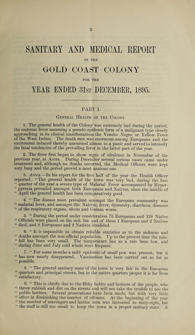 SANITARY AND MEDICAL REPORT OF THE GOLD COAST COLONY FOR THE YEAR ENDED 31st DECEMBER, 1895. PART I. General Health of the Colony. 1. The general health of the Colony was extremely bad during the period, the endemic fever assuming a pseudo-epidemic form of a malignant type closely approaching in its clinical manifestations the Vomito Negro or Yellow Fever of the West Indies. The death rate was enormous among Europeans and the excitement induced thereby amounted almost to a panic and served to intensify the fatal tendencies of the prevailing fever in the latter part of the year. 2. The fever first began to show signs of virulence in November of the previous year, at Accra. During December several serious cases came under treatment and, although no deaths occurred, the Medical Officers were kept very busy and the period proved a most anxious one. 3. Accra.—In his report for the first half of the year the Health Officer reported : “ The general health of the town was very bad, during the first “ quarter of the year a severe type of Malarial Fever accompanied by Hyper- “ pyrexia prevailed amongst both Europeans and Natives, since the middle of “ April the general health has been comparatively good. 4. “ The disease most prevalent amongst the European community was “ malarial fever, and amongst the Natives, fever, dysentery, diarrhoea, diseases “ of the respiratory organs, ulcers and Guinea worm. 5. “ During the period under consideration 75 Europeans and 128 Native “ Officials were placed on the sick list and of these 1 European and 2 Natives “ died, and 8 Europeans and 2 Natives invalided. 6. “ It is impossible to obtain reliable statistics as to the sickness and “ deaths amongst the non-official population. Up to the present time the rain- “ fall has been very small. The temperature has as a rule been low, and “ during June and July cold winds were frequent. 7. “ For some months a mild epidemic of small pox was present, but it “ has now nearly disappeared. Vaccination has been carried out as far as “ possible. 8. “ The general sanitary state of the town is very fair in the European “ quarters and principal streets, but in the native quarters proper it is far from “ satisfactory. 9. “ This is chiefly due to the filthy habits and laziness of the people, who “ throw rubbish and dirt on the streets and will not take the trouble to use the “ public latrines. Several prosecutions have been made, but with very little “ effect in diminishing the number of offences. At the beginning of the year “ the number of scavengers and latrine men was increased to sixty-eiglit, but “ the staff is still too small to keep the town in a proper sanitary state. A