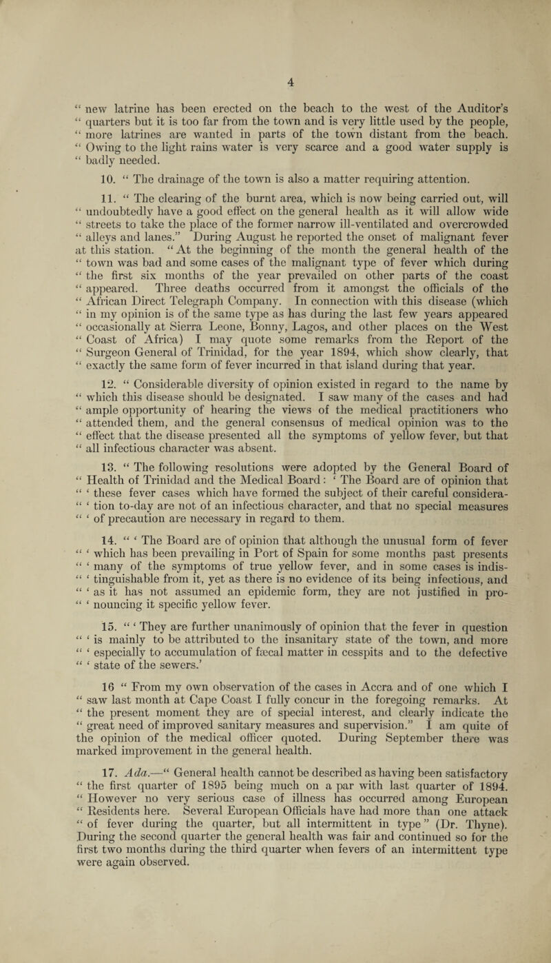 “ new latrine has been erected on the beach to the west of the Auditor’s “ quarters but it is too far from the town and is very little used by the people, “ more latrines are wanted in parts of the town distant from the beach. “ Owing to the light rains water is very scarce and a good water supply is “ badly needed. 10. “ The drainage of the town is also a matter requiring attention. 11. “ The clearing of the burnt area, which is now being carried out, will “ undoubtedly have a good effect on the general health as it will allow wide “ streets to take the place of the former narrow ill-ventilated and overcrowded “ alleys and lanes.” During August he reported the onset of malignant fever at this station. “ At the beginning of the month the general health of the “ town was bad and some cases of the malignant type of fever which during “ the first six months of the year prevailed on other parts of the coast “ appeared. Three deaths occurred from it amongst the officials of the “ African Direct Telegraph Company. In connection with this disease (which “ in my opinion is of the same type as has during the last few years appeared “ occasionally at Sierra Leone, Bonny, Lagos, and other places on the West “ Coast of Africa) I may quote some remarks from the Report of the “ Surgeon General of Trinidad, for the year 1894, which show clearly, that “ exactly the same form of fever incurred in that island during that year. 12. “ Considerable diversity of opinion existed in regard to the name by “ which this disease should be designated. I saw many of the cases and had “ ample opportunity of hearing the views of the medical practitioners who “ attended them, and the general consensus of medical opinion was to the “ effect that the disease presented all the symptoms of yellow fever, but that “ all infectious character was absent. 13. “ The following resolutions were adopted by the General Board of “ Health of Trinidad and the Medical Board: ‘ The Board are of opinion that “ ‘ these fever cases which have formed the subject of their careful considera- “ ‘ tion to-day are not of an infectious character, and that no special measures “ ‘ of precaution are necessary in regard to them. 14. “ 4 The Board are of opinion that although the unusual form of fever “ 1 which has been prevailing in Port of Spain for some months past presents “ 1 many of the symptoms of true yellow fever, and in some cases is indis- “ ‘ tinguishable from it, yet as there is no evidence of its being infectious, and “ ‘ as it has not assumed an epidemic form, they are not justified in pro- “ ‘ nouncing it specific yellow fever. 15. “ ‘ They are further unanimously of opinion that the fever in question “ ‘ is mainly to be attributed to the insanitary state of the town, and more “ ‘ especially to accumulation of faecal matter in cesspits and to the defective “ ‘ state of the sewers.’ 16 “ From my own observation of the cases in Accra and of one which I “ saw last month at Cape Coast I fully concur in the foregoing remarks. At “ the present moment they are of special interest, and clearly indicate the “ great need of improved sanitary measures and supervision.” I am quite of the opinion of the medical officer quoted. During September there was marked improvement in the general health. 17. Ada.—“ General health cannot be described as having been satisfactory “ the first quarter of 1895 being much on a par with last quarter of 1894. “ However no very serious case of illness has occurred among European “ Residents here. Several European Officials have had more than one attack “ of fever during the quarter, but all intermittent in type ” (Dr. Tliyne). During the second quarter the general health was fair and continued so for the first two months during the third quarter when fevers of an intermittent type were again observed.