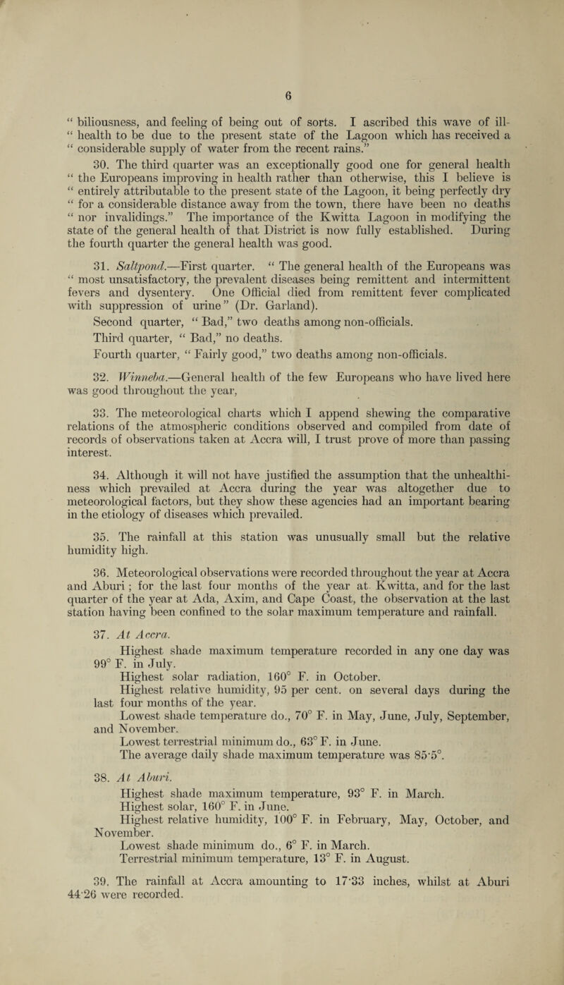 “ biliousness, and feeling of being out of sorts. I ascribed this wave of ill- “ health to be due to the present state of the Lagoon which has received a “ considerable supply of water from the recent rains.” 30. The third quarter was an exceptionally good one for general health “ the Europeans improving in health rather than otherwise, this I believe is “ entirely attributable to the present state of the Lagoon, it being perfectly dry “ for a considerable distance away from the town, there have been no deaths “ nor invalidings.” The importance of the Kwitta Lagoon in modifying the state of the general health of that District is now fully established. During the fourth quarter the general health was good. 31. Saltpond.—First quarter. “ The general health of the Europeans was “ most unsatisfactory, the prevalent diseases being remittent and intermittent fevers and dysentery. One Official died from remittent fever complicated with suppression of urine” (Dr. Garland). Second quarter, “ Bad,” two deaths among non-officials. Third quarter, “ Bad,” no deaths. Fourth quarter, “ Fairly good,” two deaths among non-officials. 32. Winneba.—General health of the few Europeans who have lived here was good throughout the year, 33. The meteorological charts which I append shewing the comparative relations of the atmospheric conditions observed and compiled from date of records of observations taken at Accra will, I trust prove of more than passing interest. 34. Although it will not have justified the assumption that the unhealthi¬ ness which prevailed at Accra during the year was altogether due to meteorological factors, but they show these agencies had an important bearing in the etiology of diseases which prevailed. 35. The rainfall at this station was unusually small but the relative humidity high. 36. Meteorological observations were recorded throughout the year at Accra and Aburi; for the last four months of the year at Kwitta, and for the last quarter of the year at Ada, Axim, and Cape Coast, the observation at the last station having been confined to the solar maximum temperature and rainfall. 37. At Accra. Highest shade maximum temperature recorded in any one day was 99° F. in July. Highest solar radiation, 160° F. in October. Highest relative humidity, 95 per cent, on several days during the last four months of the year. Lowest shade temperature do., 70° F. in May, June, July, September, and November. Lowest terrestrial minimum do., 63° F. in June. The average daily shade maximum temperature was 85’5°. 38. At Aburi. Highest shade maximum temperature, 93° F. in March. Highest solar, 160° F. in June. Highest relative humidity, 100° F. in February, May, October, and November. Lowest shade minimum do., 6° F. in March. Terrestrial minimum temperature, 13° F. in August. 39. The rainfall at Accra amounting to 1733 inches, whilst at Aburi 44 26 were recorded.