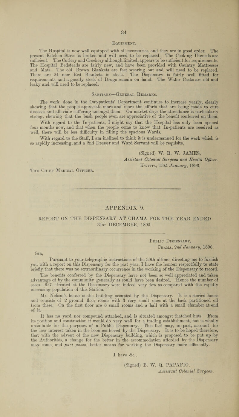 Equipment. The Hospital is now well equipped with all necessaries, and they are in good order. The present Kitchen Stove is broken and will need to be replaced. The Cooking Utensils are sufficient. The Cutlery and Crockery although limited, appears to he sufficient for requirements. The Hospital Bedsteads are fairly new, and have been provided with Country Mattresses and Mats. The old Brown Blankets are fast wearing out and will need to be replaced. There are 24 new Red Blankets in stock. The Dispensary is fairly well fitted for requirements and a goodly stock' of Drugs remain on hand. The Water Casks are old and leaky and will need to be replaced. Sanitary—General Remarks. The work done in the Out-patients’ Department continues to increase yearly, clearly showing that the people appreciate more and more the efforts that are being made to cure diseases and alleviate suffering amongst them. On market days the attendance is particularly strong, shewing that the bush people even are appreciative of the benefit conferred on them. With regard to the In-patients, I might say that the Hospital has only been opened four months now, and that when the people come to know that In-patients are received as well, there will be less difficulty in filling the spacious Wards. With regard to the Staff, I am inclined to think it is undermanned for the work which is so rapidly increasing, and a 2nd Dresser and Ward Servant will be requisite. The Chief Medical Officer. (Signed) W. R. W. JAMES, Assistant Colonial Surgeon and Health Officer. Kwitta, liUh January, 1896. APPENDIX 9. REPORT ON THE DISPENSARY AT CHAMA FOR THE YEAR ENDED 31st DECEMBER, 1895. Public Dispensary, Chama, 2nd January, 1896. Sir, Pursuant to your telegraphic instructions of the 30th ultimo, directing me to furnish you with a report on this Dispensary for the past year, I have the honour respectfully to state briefly that there was no extraordinary occurrence in the working of the Dispensary to record. The benefits conferred by the Dispensary have not been so well appreciated and taken advantage of by the community generally as could have been desired. Plence the number of cases—627—treated at the Dispensary were indeed very few as compared with the rapidly increasing population of this Station. Mr. Nelson’s house is the building occupied by the Dispensary. It is a storied house and consists of 2 ground floor rooms with 3 very small ones at the back partitioned off from these. On the first floor are 3 small rooms and a hall with a small chamber at end of it. It has no yard nor compound attached, and is situated amongst thatched huts. From its position and construction it would do very well for a trading establishment, but is wholly unsuitable for the purposes of a Public Dispensary. This fact may, in part, account for the less interest taken in the boon conferred by the Dispensary. It is to be hoped therefore, that with the advent of the new Dispensary building, which is proposed to be put up by the Authorities, a change for the better in the accommodation afforded by the Dispensary may come, and pari passu, better means for working the Dispensary more efficiently. I have &c., (Signed) B. W. Q. PAPAFIO, Assistant Colonial Surgeon.