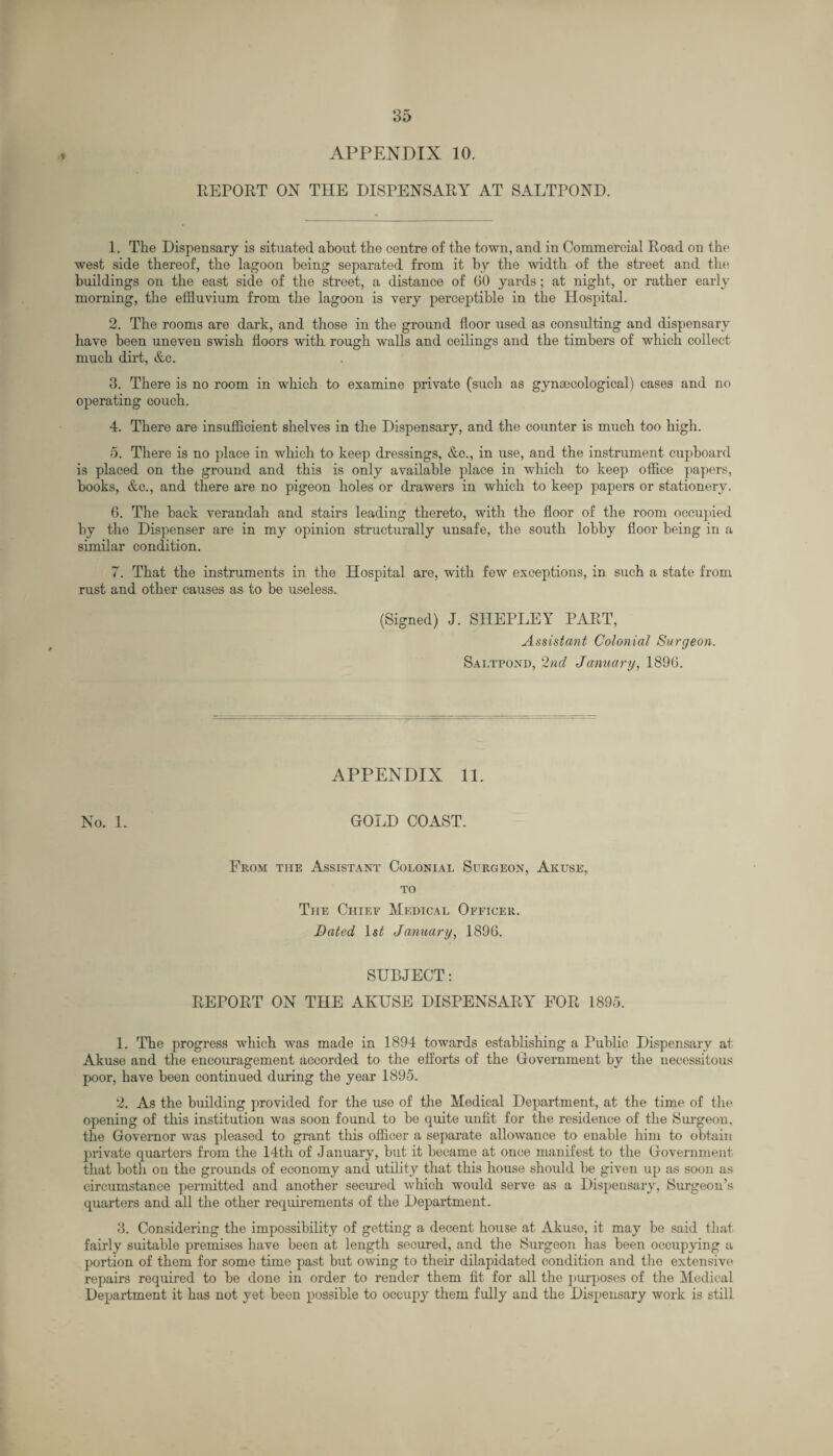 APPENDIX 10. DEPORT ON THE DISPENSARY AT SALTPOND. 1. The Dispensary is situated, about the centre of the town, and in Commercial Road on the west side thereof, the lagoon being separated from it by the width of the street and the buildings on the east side of the street, a distance of GO yards; at night, or rather early morning, the effluvium from the lagoon is very perceptible in the Hospital. 2. The rooms are dark, and those in the ground floor used as consulting and dispensary have been uneven swish floors with rough walls and ceilings and the timbers of which collect much dirt, &c. 3. There is no room in which to examine private (such as gynaecological) cases and no operating couch. 4. There are insufficient shelves in the Dispensary, and the counter is much too high. 5. There is no place in which to keep dressings, &c., in use, and the instrument cupboard is placed on the ground and this is only available place in which to keep office papers, hooks, &c., and there are no pigeon holes or drawers in which to keep papers or stationery. 6. The hack verandah and stairs leading thereto, with the floor of the room occupied by the Dispenser are in my opinion structurally unsafe, the south lobby floor being in a similar condition. 7. That the instruments in the Hospital are, with few exceptions, in such a state from rust and other causes as to be useless. (Signed) J. SHEPLEY PART, Assistant Colonial Surgeon. Saltpond, 2nd January, 189G. No. L APPENDIX 11. GOLD COAST. From the Assistant Colonial Surgeon, Akuse, to The Chief Medical Officer. Dated ls£ January, 1896. SUBJECT: REPORT ON THE AKUSE DISPENSARY FOR 1895. 1. The progress which was made in 1894 towards establishing a Public Dispensary at Akuse and the encouragement accorded to the efforts of the Government by the necessitous poor, have been continued during the year 1895. 2. As the building provided for the use of the Medical Department, at the time of the opening of this institution was soon found to he quite unfit for the residence of the Surgeon, the Governor was pleased to grant this officer a separate allowance to enable him to obtain private quarters from the 14th of January, but it became at once manifest to the Government that both on the grounds of economy and utility that this house should be given up as soon as circumstance permitted and another secured which would serve as a Dispensary, Surgeon’s quarters and all the other requirements of the Department. 3. Considering the impossibility of getting a decent house at Akuse, it may be said that fairly suitable premises have been at length secured, and the Surgeon has been occupying a portion of them for some time past hut owing to their dilapidated condition and the extensive repairs required to be done in order to render them fit for all the purposes of the Medical Department it has not yet been possible to occupy them fully and the Dispensary work is still