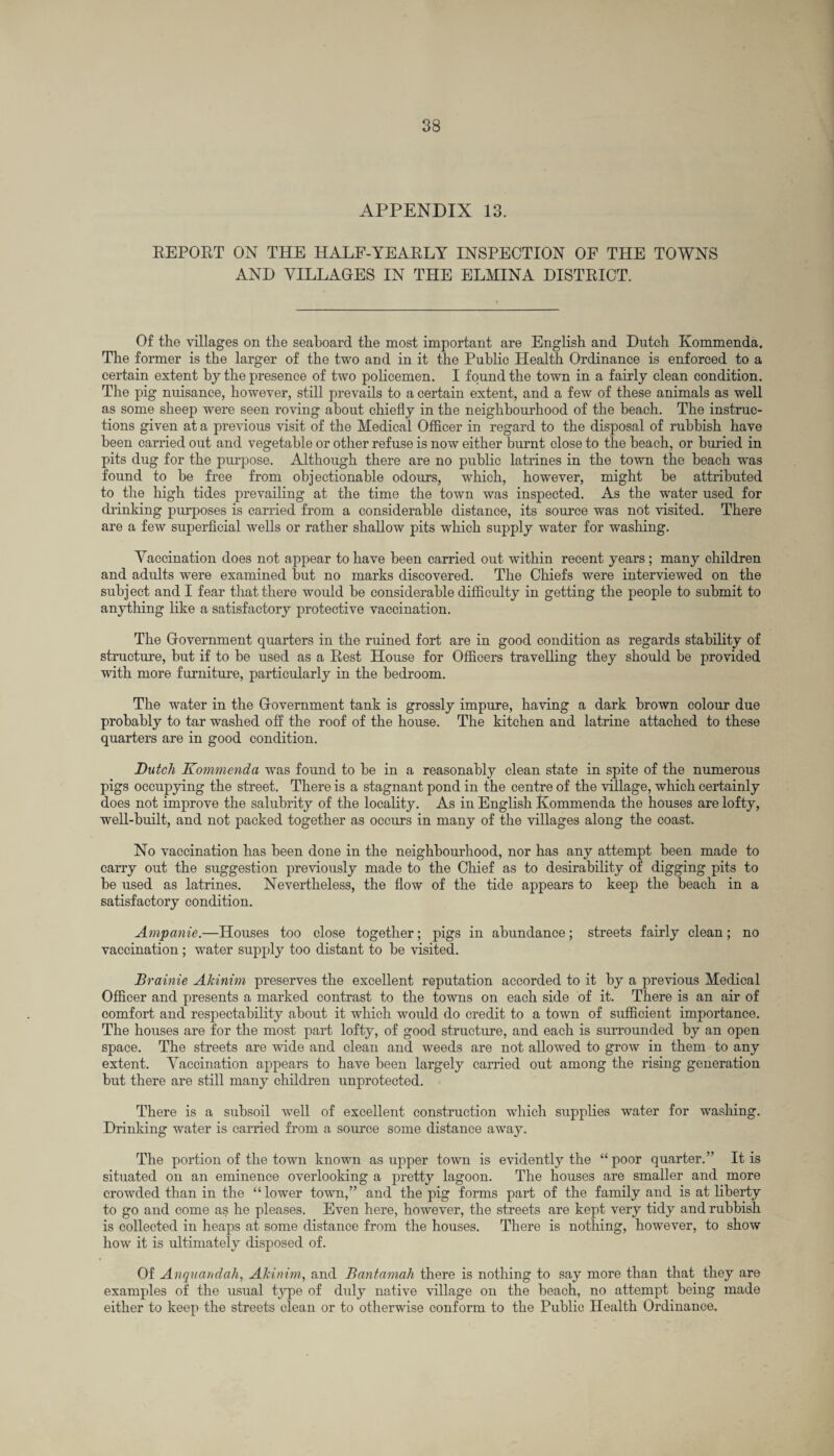 APPENDIX 13. REPORT ON THE HALF-YEARLY INSPECTION OF THE TOWNS AND VILLAGES IN THE ELMINA DISTRICT. Of the villages on the seaboard the most important are English and Dutch Kommenda. The former is the larger of the two and in it the Public Health Ordinance is enforced to a certain extent by the presence of two policemen. I found the town in a fairly clean condition. The pig nuisance, however, still prevails to a certain extent, and a few of these animals as well as some sheep were seen roving about chiefly in the neighbourhood of the beach. The instruc¬ tions given at a previous visit of the Medical Officer in regard to the disposal of rubbish have been carried out and vegetable or other refuse is now either burnt close to the beach, or buried in pits dug for the purpose. Although there are no public latrines in the town the beach was found to be free from objectionable odours, which, however, might be attributed to the high tides prevailing at the time the town was inspected. As the water used for drinking purposes is carried from a considerable distance, its source was not visited. There are a few superficial wells or rather shallow pits which supply water for washing. Vaccination does not appear to have been carried out within recent years; many children and adults were examined but no marks discovered. The Chiefs were interviewed on the subject and I fear that there would be considerable difficulty in getting the people to submit to anything like a satisfactory protective vaccination. The Government quarters in the ruined fort are in good condition as regards stability of structure, but if to be used as a Rest House for Officers travelling they should be provided with more furniture, particularly in the bedroom. The water in the Government tank is grossly impure, having a dark brown colour due probably to tar washed off the roof of the house. The kitchen and latrine attached to these quarters are in good condition. Dutch Kommenda was found to be in a reasonably clean state in spite of the numerous pigs occupying the street. There is a stagnant pond in the centre of the village, which certainly does not improve the salubrity of the locality. As in English Kommenda the houses are lofty, well-built, and not packed together as occurs in many of the villages along the coast. No vaccination has been done in the neighbourhood, nor has any attempt been made to carry out the suggestion previously made to the Chief as to desirability of digging pits to be used as latrines. Nevertheless, the flow of the tide appears to keep the beach in a satisfactory condition. Ampanie.—Houses too close together; pigs in abundance; streets fairly clean; no vaccination; water supply too distant to be visited. Brainie Akinim preserves the excellent reputation accorded to it by a previous Medical Officer and presents a marked contrast to the towns on each side of it. There is an air of comfort and respectability about it which would do credit to a town of sufficient importance. The houses are for the most part lofty, of good structure, and each is surrounded by an open space. The streets are wide and clean and weeds are not allowed to grow in them to any extent. Vaccination appears to have been largely carried out among the rising generation but there are still many children unprotected. There is a subsoil well of excellent construction which supplies water for washing. Drinking water is carried from a source some distance away. The portion of the town known as upper town is evidently the “poor quarter.” It is situated on an eminence overlooking a pretty lagoon. The houses are smaller and more crowded than in the “ lower town,” and the pig forms part of the family and is at liberty to go and come as he pleases. Even here, however, the streets are kept very tidy and rubbish is collected in heaps at some distance from the houses. There is nothing, however, to show how it is ultimately disposed of. Of Anquandah, Akinim, and Bantamah there is nothing to say more than that they are examples of the usual type of duly native village on the beach, no attempt being made either to keep the streets clean or to otherwise conform to the Public Health Ordinance.