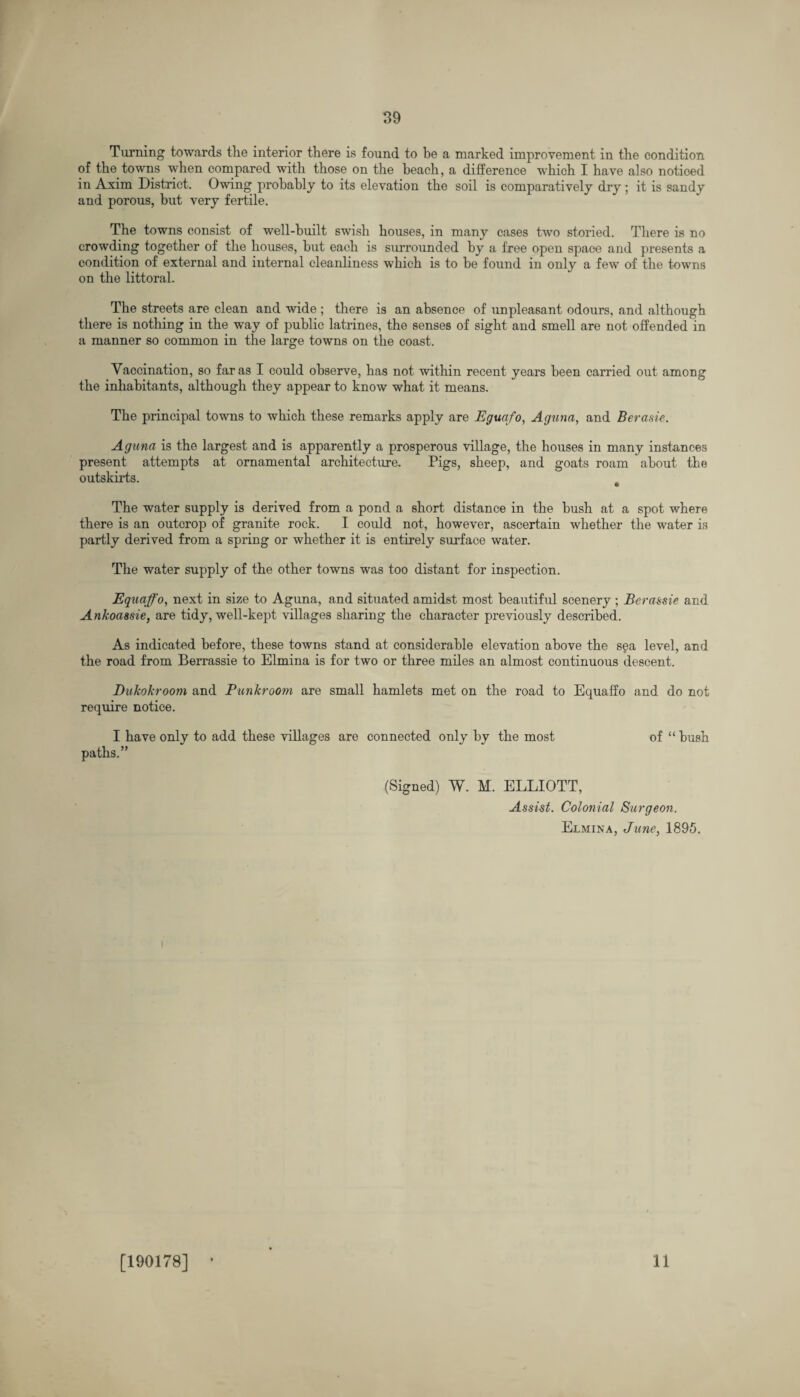 Turning towards the interior there is found to be a marked improvement in the condition of the towns when compared with those on the beach, a difference which I have also noticed in Axim District. Owing probably to its elevation the soil is comparatively dry; it is sandy and porous, but very fertile. The towns consist of well-built swish houses, in many cases two storied. There is no crowding together of the houses, hut each is surrounded by a free open space and presents a condition of external and internal cleanliness which is to be found in only a few' of the towns on the littoral. The streets are clean and wide ; there is an absence of unpleasant odours, and although there is nothing in the way of public latrines, the senses of sight and smell are not offended in a manner so common in the large towns on the coast. Vaccination, so far as I could observe, has not within recent years been carried out among the inhabitants, although they appear to know what it means. The principal towns to which these remarks apply are Eguafo, Aguna, and Berasie. Aguna is the largest and is apparently a prosperous village, the houses in many instances present attempts at ornamental architecture. Tigs, sheep, and goats roam about the outskirts. t The water supply is derived from a pond a short distance in the bush at a spot where there is an outcrop of granite rock. I could not, however, ascertain whether the water is partly derived from a spring or whether it is entirely surface water. The water supply of the other towns was too distant for inspection. Equaffo, next in size to Aguna, and situated amidst most beautiful scenery ; Berassie and Ankoassie, are tidy, well-kept villages sharing the character previously described. As indicated before, these towns stand at considerable elevation above the s$a level, and the road from Berrassie to Elmina is for two or three miles an almost continuous descent. Dukokroom and Punkroom are small hamlets met on the road to Equaffo and do not require notice. I have only to add these villages are connected only by the most of “ bush paths.” (Signed) W. M. ELLIOTT, Assist. Colonial Surgeon. Elmina, June, 1895. i [190178] 11