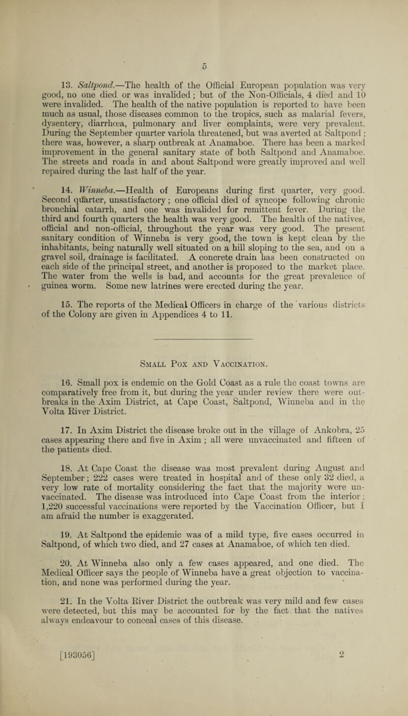 13. Saltpond.—The health of the Official European population was very good, no one died or was invalided; but of the Non-Officials, 4 died and 10 were invalided. The health of the native population is reported to have been much as usual, those diseases common to the tropics, such as malarial fevers, dysentery, diarrhoea, pulmonary and liver complaints, were very prevalent. During the September quarter variola threatened, but was averted at Saltpond ; there was, however, a sharp outbreak at Anamaboe. There has been a marked improvement in the general sanitary state of both Saltpond and Anamaboe. The streets and roads in and about Saltpond were greatly improved and well repaired during the last half of the year. 14. Winneba.—Health of Europeans during first quarter, very good. Second qifarter, unsatisfactory; one official died of syncope following chronic bronchial catarrh, and one was invalided for remittent fever. During the third and fourth quarters the health was very good. The health of the natives, official and non-official, throughout the year was very good. The present sanitary condition of Winneba is very good, the town is kept clean by the inhabitants, being naturally well situated on a hill sloping to the sea, and on a gravel soil, drainage is facilitated. A concrete drain has been constructed on each side of the principal street, and another is proposed to the market place. The water from the wells is bad, and accounts for the great prevalence of guinea worm. Some new latrines were erected during the year. 15. The reports of the Medical Officers in charge of the various districts of the Colony are given in Appendices 4 to 11. Small Pox and Vaccination. 16. Small pox is endemic on the Gold Coast as a rule the coast towns are comparatively free from it, but during the year under review there were out¬ breaks in the Axim District, at Cape Coast, Saltpond, Winneba and in the Volta River District. 17. In Axim District the disease broke out in the village of Ankobra, 25 cases appearing there and five in Axim ; all were unvaccinated and fifteen of the patients died. 18. At Cape Coast the disease was most prevalent during August and September; 222 cases were treated in hospital and of these only 32 died, a very low rate of mortality considering the fact that the majority were un¬ vaccinated. The disease was introduced into Cape Coast from the interior; 1,220 successful vaccinations were reported by the Vaccination Officer, but I am afraid the number is exaggerated. 19. At Saltpond the epidemic was of a mild type, five cases occurred in Saltpond, of which two died, and 27 cases at Anamaboe, of which ten died. 20. At Winneba also only a few cases appeared, and one died. The Medical Officer says the people of Winneba have a great objection to vaccina¬ tion, and none was performed during the year. 21. In the Volta River District the outbreak was very mild and few cases were detected, but this may be accounted for by the fact that the natives always endeavour to conceal cases of this disease. [193056] 2