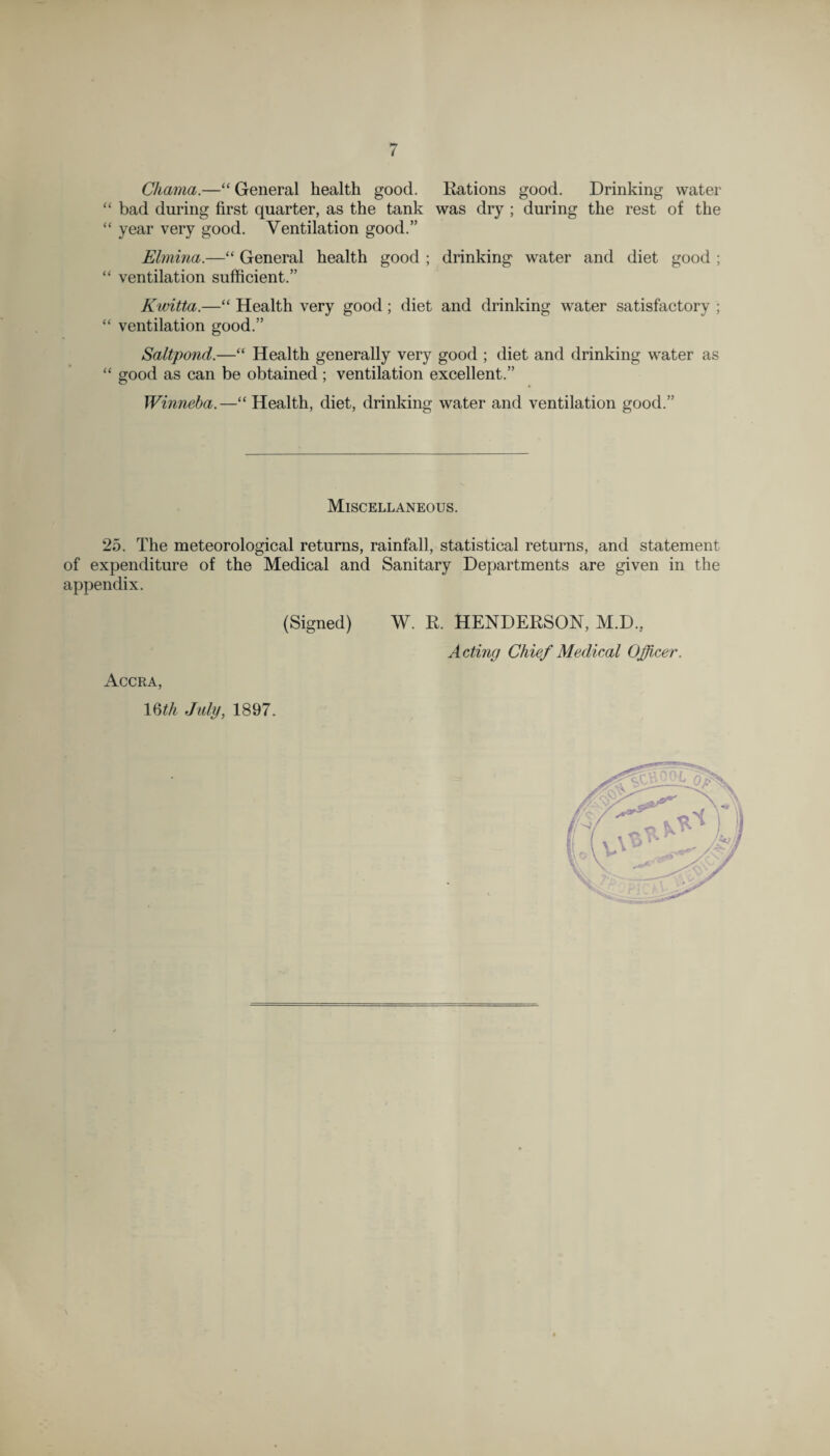 Chama.—“ General health good. Rations good. Drinking water “ bad during first quarter, as the tank was dry ; during the rest of the “ year very good. Ventilation good.” Elmina.—“ General health good ; drinking water and diet good ; “ ventilation sufficient.” Kwitta.—“ Health very good; diet and drinking water satisfactory ; “ ventilation good.” Saltpond.—“ Health generally very good ; diet and drinking water as “ good as can be obtained; ventilation excellent.” Winneba.—“ Health, diet, drinking water and ventilation good.” Miscellaneous. 25. The meteorological returns, rainfall, statistical returns, and statement of expenditure of the Medical and Sanitary Departments are given in the appendix. (Signed) W. R. HENDERSON, M.D., Acting Chief Medical Officer. Accra, 16 th July, 1897.