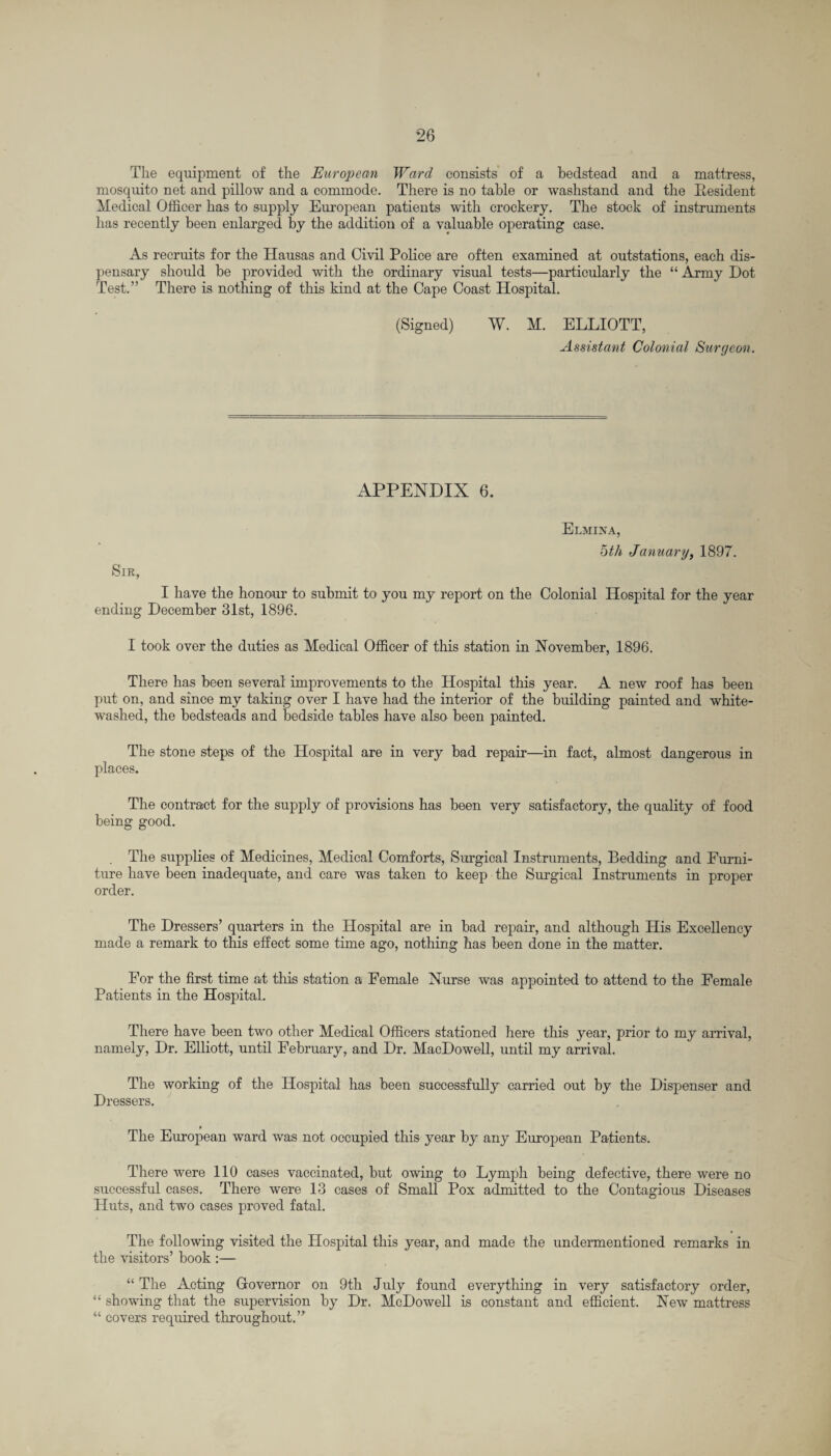 The equipment of the European Ward consists of a bedstead and a mattress, mosquito net and pillow and a commode. There is no table or washstand and the Resident Medical Officer has to supply European patients with crockery. The stock of instruments has recently been enlarged by the addition of a valuable operating case. As recruits for the Hausas and Civil Police are often examined at outstations, each dis¬ pensary should be provided with the ordinary visual tests—particularly the “ Army Dot Test.” There is nothing of this kind at the Cape Coast Hospital. (Signed) W. M. ELLIOTT, Assistant Colonial Surgeon. APPENDIX 6. Sir, Elmina, bth January, 1897. I have the honour to submit to you my report on the Colonial Hospital for the year ending December 31st, 1896. I took over the duties as Medical Officer of this station in November, 1896. There has been several improvements to the Hospital this year. A new roof has been put on, and since my taking over I have had the interior of the building painted and white¬ washed, the bedsteads and bedside tables have also been painted. The stone steps of the Hospital are in very bad repair—in fact, almost dangerous in places. The contract for the supply of provisions has been very satisfactory, the quality of food being good. The supplies of Medicines, Medical Comforts, Surgical Instruments, Bedding and Furni¬ ture have been inadequate, and care was taken to keep the Surgical Instruments in proper order. The Dressers’ quarters in the Hospital are in bad repair, and although His Excellency made a remark to this effect some time ago, nothing has been done in the matter. For the first time at this station a Female Nurse was appointed to attend to the Female Patients in the Hospital. There have been two other Medical Officers stationed here this year, prior to my arrival, namely, Dr. Elliott, until February, and Dr. MacDowell, until my arrival. The working of the Hospital has been successfully carried out by the Dispenser and Dressers. The European ward was not occupied this year by any European Patients. There were 110 cases vaccinated, but owing to Lymph being defective, there were no successful cases. There were 13 cases of Small Pox admitted to the Contagious Diseases Huts, and two cases proved fatal. The following visited the Hospital this year, and made the undermentioned remarks in the visitors’ book :— “ The Acting Governor on 9th July found everything in very satisfactory order, “ showing that the supervision by Dr. McDowell is constant and efficient. New mattress “ covers required throughout.”
