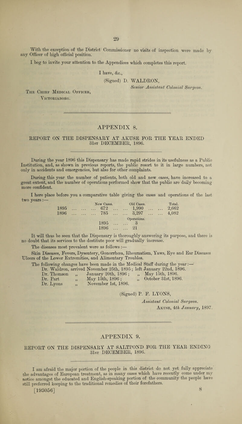 With the exception of the District Commissioner no visits of inspection were made by any Officer of high official position. I beg to invite your attention to the Appendices which completes this report. The Chief Medical Officer, Yictoriaborg. I have, &c., (Signed) D. WALDRON, Senior Assistant Colonial Surgeon. APPENDIX 8. REPORT ON THE DISPENSARY AT AKUSE FOR THE YEAR ENDED 31st DECEMBER, 1896. During the year 1896 this Dispensary has made rapid strides in its usefulness as a Public Institution, and, as shown in previous reports, the public resort to it in large numbers, not only in accidents and emergencies, but also for other complaints. During this year the number of patients, both old and new cases, have increased to a great extent, and the number of operations performed show that the public are daily becoming more confident. I here place before you a comparative table giving the cases and operations of the last two years:— New Cases. Old Cases. Total. 1895 1896 672 . 1,990 . 2,662 785 . 3,297 . 4,082 Operations. 1895 .. 3 1896 . 21 It will thus be seen that the Dispensary is thoroughly answering its purpose, and there is no doubt that its services to the destitute poor will gradually increase. The diseases most prevalent were as follows :— Skin Diseases, Fevers, Dysentery, Glonorrhoea, Rheumatism, Yaws, Eye and Ear Diseases Dicers of the Lower Extremities, and Alimentary Troubles. The following changes have been made in the Medical Staff during the year:— Dr. Waldron, arrived November 25th, 1895 ; left January 22nd, 1896. Dr. Thomson „ January 20th, 1896 ; „ May 15th, 1896. Dr. Part „ May 13th, 1896 ; „ October 31st, 1896. Dr. Lyons „ November 1st, 1896. (Signed) P. F. LYONS, Assistant Colonial Surgeon. Akuse, 4th January, 1897. APPENDIX 9. REPORT ON THE DISPENSARY AT SALTPOND FOR THE YEAR ENDINGr 31st DECEMBER, 1896. I am afraid the major portion of the people in this district do not yet fully appreciate the advantages of European treatment, as in many cases which have recently come under my notice amongst the educated and English-speaking portion of the community the people have still preferred keeping to the traditional remedies of their forefathers. [193056] 8