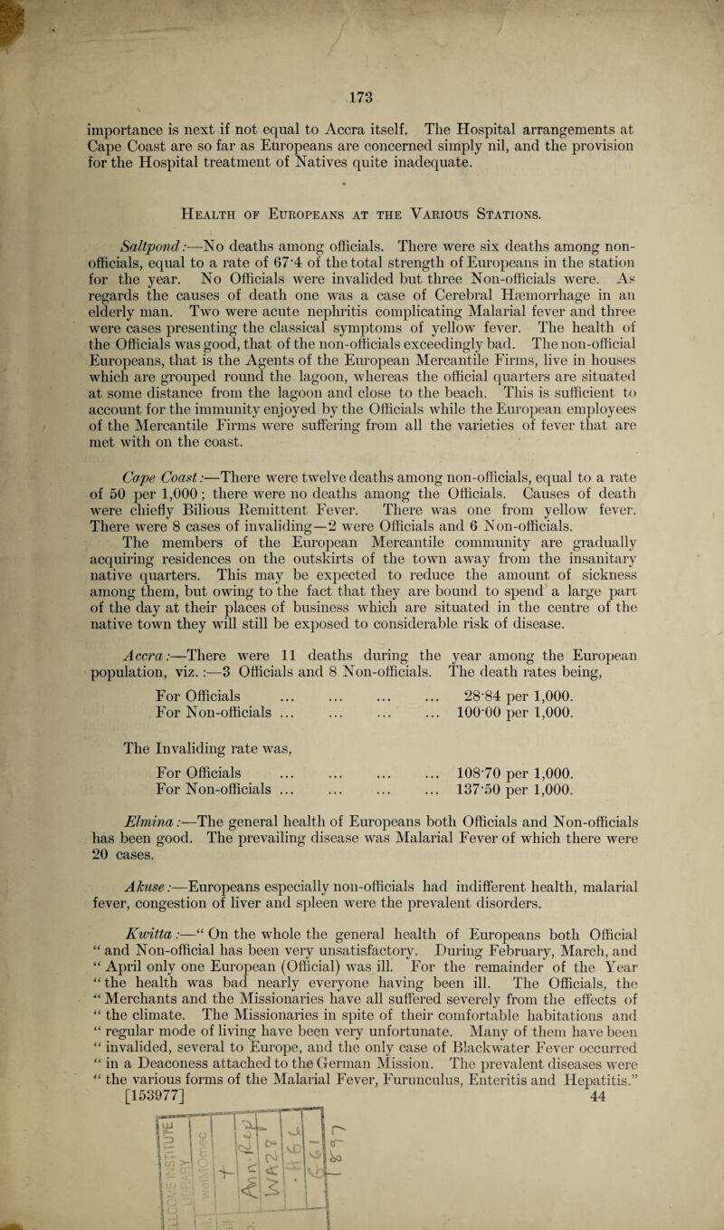 importance is next if not equal to Accra itself. The Hospital arrangements at Cape Coast are so far as Europeans are concerned simply nil, and the provision for the Hospital treatment of Natives quite inadequate. Health of Europeans at the Various Stations. SaltpondNo deaths among officials. There were six deaths among non¬ officials, equal to a rate of 67'4 of the total strength of Europeans in the station for the year. No Officials were invalided but three Non-officials were. As regards the causes of death one was a case of Cerebral Haemorrhage in an elderly man. Two were acute nephritis complicating Malarial fever and three were cases presenting the classical symptoms of yellow fever. The health of the Officials was good, that of the non-officials exceedingly bad. The non-official Europeans, that is the Agents of the European Mercantile Firms, live in houses which are grouped round the lagoon, whereas the official quarters are situated at some distance from the lagoon and close to the beach. This is sufficient to account for the immunity enjoyed by the Officials while the European employees of the Mercantile Firms were suffering from all the varieties of fever that are met with on the coast. Cape Coast:—There were twelve deaths among non-officials, equal to a rate of 50 per 1,000; there were no deaths among the Officials. Causes of death were chiefly Bilious Remittent Fever. There was one from yellow fever. There were 8 cases of invaliding—2 were Officials and 6 Non-officials. The members of the European Mercantile community are gradually acquiring residences on the outskirts of the town away from the insanitary native quarters. This may be expected to reduce the amount of sickness among them, but owing to the fact that they are bound to spend a large part of the day at their places of business which are situated in the centre of the native town they will still be exposed to considerable risk of disease. Accra:—There were 11 deaths during the year among the European population, viz.:—3 Officials and 8 Non-officials. The death rates being, For Officials ... ... ... ... 28‘84 per 1,000. For Non-officials ... ... ... ... 100 00 per 1,000. The Invaliding rate was, For Officials For Non-officials ... 10870 per 1,000. 137-50 per 1,000. Elmina:—The general health of Europeans both Officials and Non-officials has been good. The prevailing disease was Malarial Fever of which there were 20 cases. Akuse:—Europeans especially non-officials had indifferent health, malarial fever, congestion of liver and spleen were the prevalent disorders. Kwitta:—“ On the whole the general health of Europeans both Official “ and Non-official has been very unsatisfactory. During February, March, and “ April only one European (Official) was ill. For the remainder of the Year “ the health was bad nearly everyone having been ill. The Officials, the “ Merchants and the Missionaries have all suffered severely from the effects of “ the climate. The Missionaries in spite of their comfortable habitations and “ regular mode of living have been very unfortunate. Many of them have been “ invalided, several to Europe, and the only case of Blackwater Fever occurred “ in a Deaconess attached to the German Mission. The prevalent diseases were  the various forms of the Malarial Fever, Furunculus, Enteritis and Hepatitis.” [153977] 44