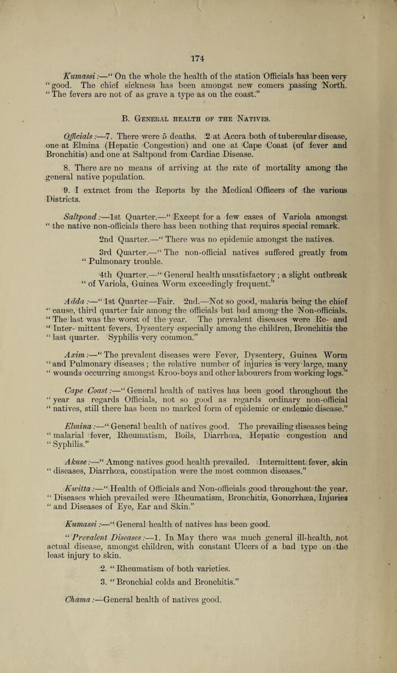 Kumassi:—“ On the whole the health of the station Officials has been very “good. The chief sickness has been amongst new comers passing North. “ The fevers are not of as grave a type as on the coast;” B. General health of the Natives. Officials:—7. There were 5 deaths. 2 at Accra both of tubercular disease, one at Elmina (Hepatic Congestion) and one at Cape Coast (of fever and Bronchitis) and one at Saltpond from Cardiac Disease. 8. There are no means of arriving at the rate of mortality among the general native population. 9. I extract from the Reports by the Medical Officers of the various Districts. Saltpond:—1st Quarter.—“ Except for a few cases of Variola amongst “ the native non-officials there has been nothing that requires special remark. 2nd Quarter.—“ There was no epidemic amongst the natives. 3rd Quarter.—“ The non-official natives suffered greatly from “ Pulmonary trouble. 4th Quarter.—“ General health unsatisfactory ; a slight outbreak “ of Variola, Guinea Worm exceedingly frequent.” Adda :—“ 1st Quarter—Fair. 2nd.—Not so good, malaria being the chief “ cause, third quarter fair among the officials but bad among the Non-officials. “ The last was the worst of the year. The prevalent diseases were Re- and “ Inter- mittent fevers, Dysentery especially among the children, Bronchitis the “ last quarter. Syphilis very common.” Axim:—“ The prevalent diseases were Fever, Dysentery, Guinea Worm “and Pulmonary diseases ; the relative number of injuries is very large, many “ wounds occurring amongst Kroo-boys and other labourers from working logs.” Cape Coast:—“ General health of natives has been good throughout the “ year as regards Officials, not so good as regards ordinary non-official “ natives, still there has been no marked form of epidemic or endemic disease.” Elmina:—“ General health of natives good. The prevailing diseases being “ malarial fever, Rheumatism, Boils, Diarrhoea, Hepatic congestion and “ Syphilis.” Akuse:—“Among natives good health prevailed. Intermittent fever, skin “ diseases, Diarrhoea, constipation were the most common diseases.” Kwitta :—“ Health of Officials and Non-officials good throughout the year. “ Diseases which prevailed were Rheumatism, Bronchitis, Gonorrhoea, Injuries “ and Diseases of Eye, Ear and Skin.” Kumassi:—“ General health of natives has been good. “ Prevalent Diseases:—1. In May there was much general ill-health, not actual disease, amongst children, with constant Ulcers of a bad type on the least injury to skin. 2. “ Rheumatism of both varieties. 3. “ Bronchial colds and Bronchitis.” Chama:—General health of natives good.