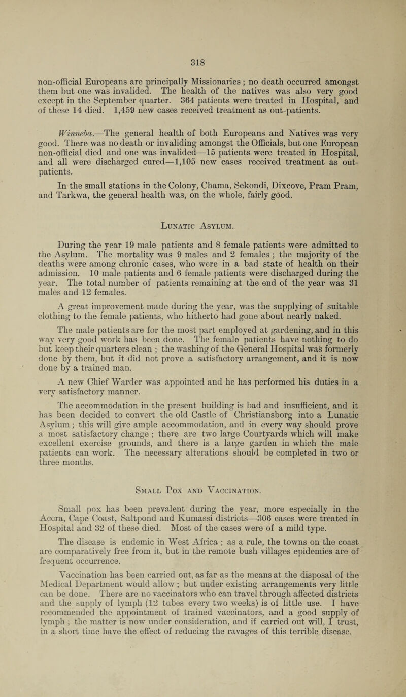 non-official Europeans are principally Missionaries ; no death occurred amongst them but one was invalided. The health of the natives was also very good except in the September quarter. 364 patients were treated in Hospital, and of these 14 died. 1,459 new cases received treatment as out-patients. Winneba.—The general health of both Europeans and Natives was very good. There was no death or invaliding amongst the Officials, but one European non-official died and one was invalided—15 patients were treated in Hospital, and all were discharged cured—1,105 new cases received treatment as out¬ patients. In the small stations in the Colony, Chama, Sekondi, Dixcove, Pram Pram, and Tarkwa, the general health was, on the whole, fairly good. Lunatic Asylum. During the year 19 male patients and 8 female patients were admitted to the Asylum. The mortality was 9 males and 2 females ; the majority of the deaths were among chronic cases, who were in a bad state of health on their admission. 10 male patients and 6 female patients were discharged during the year. The total number of patients remaining at the end of the year was 31 males and 12 females. A great improvement made during the year, was the supplying of suitable clothing to the female patients, who hitherto had gone about nearly naked. The male patients are for the most part employed at gardening, and in this way very good work has been done. The female patients have nothing to do but keep their quarters clean ; the washing of the General Hospital was formerly done by them, but it did not prove a satisfactory arrangement, and it is now done by a trained man. A new Chief Warder was appointed and he has performed his duties in a very satisfactory manner. The accommodation in the present building is bad and insufficient, and it has been decided to convert the old Castle of Christiansborg into a Lunatic Asylum; this will give ample accommodation, and in every way should prove a most satisfactory change ; there are two large Courtyards which will make excellent exercise grounds, and there is a large garden in which the male patients can work. The necessary alterations should be completed in two or three months. Small Pox and Vaccination. Small pox has been prevalent during the year, more especially in the Accra, Cape Coast, Saltpond and Kumassi districts—306 cases were treated in Hospital and 32 of these died. Most of the cases were of a mild type. The disease is endemic in West Africa ; as a rule, the towns on the coast are comparatively free from it, but in the remote bush villages epidemics are of frequent occurrence. Vaccination has been carried out, as far as the means at the disposal of the Medical Department would allow ; but under existing arrangements very little can be done. There are no vaccinators who can travel through affected districts and the supply of lymph (12 tubes every two weeks) is of little use. I have recommended the appointment of trained vaccinators, and a good supply of lymph ; the matter is now under consideration, and if carried out will, I trust, in a short time have the effect of reducing the ravages of this terrible disease.