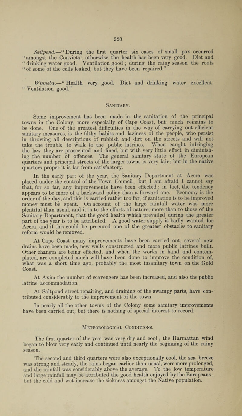 Saltpond.—“ During the first quarter six cases of small pox occurred “ amongst the Convicts; otherwise the health has been very good. Diet and “ drinking water good. Ventilation good ; during the rainy season the roofs “ of some of the cells leaked, but they have been repaired.” Winneba.—“ Health very good. Diet and drinking water excellent. “ Ventilation good.” Sanitary. Some improvement has been made in the sanitation of the principal towns in the Colony, more especially of Cape Coast, but much remains to be done. One of the greatest difficulties in the way of carrying out efficient sanitary measures, is the filthy habits and laziness of the people, who persist in throwing all descriptions of rubbish and dirt on the streets and will not take the trouble to walk to the public latrines. When caught infringing the law they are prosecuted and fined, but with very little effect in diminish¬ ing the number of offences. The general sanitary state of the European quarters and principal streets of the larger towns is very fair; but in the native quarters proper it is far from satisfactory. In the early part of the year, the Sanitary Department at Accra was placed under the control of the Town Council; but I am afraid I cannot say that, for so far, any improvements have been effected ; in fact, the tendency appears to be more of a backward policy than a forward one. Economy is the order of the day, and this is carried rather too far; if sanitation is to be improved money must be spent. On account of the large rainfall water was more plentiful than usual, and it is to the efforts of nature, more than to those of the Sanitary Department, that the good health which prevailed during the greater part of the year is to be attributed. A good water supply is badly wanted for Accra, and if this could be procured one of the greatest obstacles to sanitary reform would be removed. At Cape Coast many improvements have been carried out, several new drains have been made, new wells constructed and more public latrines built. Other changes are being effected, and when the works in hand, and contem¬ plated, are completed much will have been done to improve the condition of, what was a short time ago, probably the most insanitary town on the Gold Coast. At Axim the number of scavengers has been increased, and also the public latrine accommodation. At Saltpond street repairing, and draining of the swampy parts, have con¬ tributed considerably to the improvement of the town. In nearly all the other towns of the Colony some sanitary improvements have been carried out, but there is nothing of special interest to record. Meteorological Conditions. The first quarter of the year was very dry and cool; the Harmattan wind began to blow very early and continued until nearly the beginning of the rainy season. The second and third quarters were also exceptionally cool, the sea breeze was strong and steady, the rains began earlier than usual, were more prolonged, and the rainfall was considerably above the average. To the low temperature and large rainfall may be attributed the good health enjoyed by the Europeans ; but the cold and wet increase the sickness amongst the Native population.