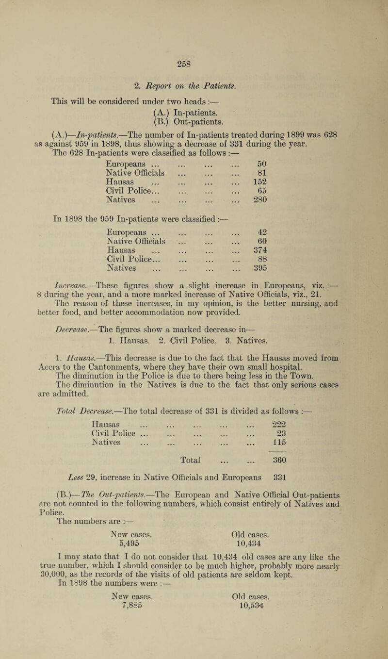 2. Report on the Patients. This will be considered under two heads :— (A.) In-patients. (B.) Out-patients. (A.)—In-patients.—The number of In-patients treated during 1899 was 628 as against 959 in 1898, thus showing a decrease of 331 during the year. The 628 In-patients were classified as follows :— Europeans ... ... ... ... 50 Native Officials ... ... ... 81 Hausas ... ... ... ... 152 Civil Police... ... ... ... 65 Natives ... ... ... ... 280 In 1898 the 959 In-patients were classified:— Europeans ... ... ... ... 42 Native Officials ... ... ... 60 Hausas ... ... ... ... 374 Civil Police... ... ... ... 88 Natives ... ... ... ... 395 Increase.—These figures show a slight increase in Europeans, viz. :— 8 during the year, and a more marked increase of Native Officials, viz., 21. The reason of these increases, in my opinion, is the better nursing, and better food, and better accommodation now provided. Decrease.—The figures show a marked decrease in— 1. Hausas. 2. Civil Police. 3. Natives. 1. Hausas.—This decrease is due to the fact that the Hausas moved from Accra to the Cantonments, where they have their own small hospital. The diminution in the Police is due to there being less in the Town. The diminution in the Natives is due to the fact that only serious cases are admitted. Total Decrease.—The total decrease of 331 is divided as follows :— Hausas Civil Police ... N atives 222 23 115 Total ... ... 360 Less 29, increase in Native Officials and Europeans 331 (B.)—The Out-patients.—The European and Native Official Out-patients are not counted in the following numbers, which consist entirely of Natives and Police. The numbers are :— New cases. Old cases. 5,495 10,434 I may state that I do not consider that 10,434 old cases are any like the true number, which I should consider to be much higher, probably more nearly 30,000, as the records of the visits of old patients are seldom kept. In 1898 the numbers were :— New cases. 7,885 Old cases. 10,534