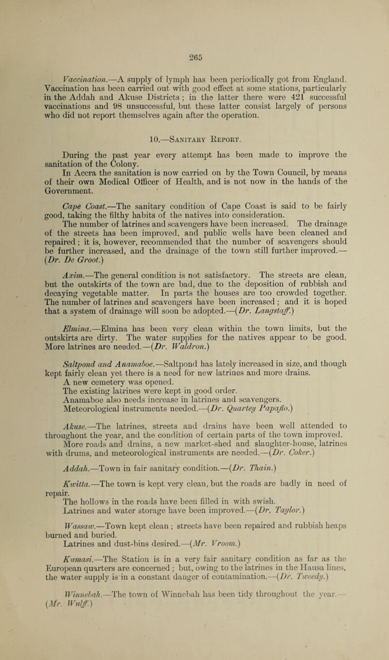 Vaccination.—A supply of lymph has been periodically got from England. Vaccination has been carried out with good effect at some stations, particularly in the Addah and Akuse Districts ; in the latter there were 421 successful vaccinations and 98 unsuccessful, but these latter consist largely of persons who did not report themselves again after the operation. 10.—Sanitary Report. During the past year every attempt has been made to improve the sanitation of the Colony. In Accra the sanitation is now carried on by the Town Council, by means of their own Medical Officer of Health, and is not now in the hands of the Government. Cape Coast.—The sanitary condition of Cape Coast is said to be fairly good, taking the filthy habits of the natives into consideration. The number of latrines and scavengers have been increased. The drainage of the streets has been improved, and public wells have been cleaned and repaired; it is, however, recommended that the number of scavengers should be further increased, and the drainage of the town still further improved.— (.Dr. De Groot.) Axim.—The general condition is not satisfactory. The streets are clean, but the outskirts of the town are bad, due to the deposition of rubbish and decaying vegetable matter. In parts the houses are too crowded together. The number of latrines and scavengers have been increased; and it is hoped that a system of drainage will soon be adopted.—(Dr. Langstaff.) Elmina.—Elmina has been very clean within the town limits, but the outskirts are dirty. The water supplies for the natives appear to be good. More latrines are needed.—(Dr. Waldron.) Saltpond and Anamaboe.—Saltpond has lately increased in size, and though kept fairly clean yet there is a need for new latrines and more drains. A new cemetery was opened. The existing latrines were kept in good order. Anamaboe also needs increase in latrines and scavengers. Meteorological instruments needed.—(Dr. Quartey Papajio.) Akuse.—The latrines, streets and drains have been well attended to throughout the year, and the condition of certain parts of the town improved. More roads and drains, a new market-shed and slaughter-house, latrines with drums, and meteorological instruments are needed.—(Dr. Coker.) Addah.—Town in fair sanitary condition.—(Dr. Thain.) Kwitta.—The town is kept very clean, but the roads are badly in need of repair. The hollows in the roads have been filled in with swish. Latrines and water storage have been improved.—(Dr. Taylor.) Wassaw.—Town kept clean ; streets have been repaired and rubbish heaps burned and buried. Latrines and dust-bins desired.—(Mr. Vroom.) Kumasi.—The Station is in a very fair sanitary condition as far as the European quarters are concerned ; but, owing to the latrines in the Hausa lines, the water supply is in a constant danger of contamination.—(Dr. Tweedy.) Winnebah. —The town of Winnebah has been tidy throughout the year. (Mr. Wulff.)
