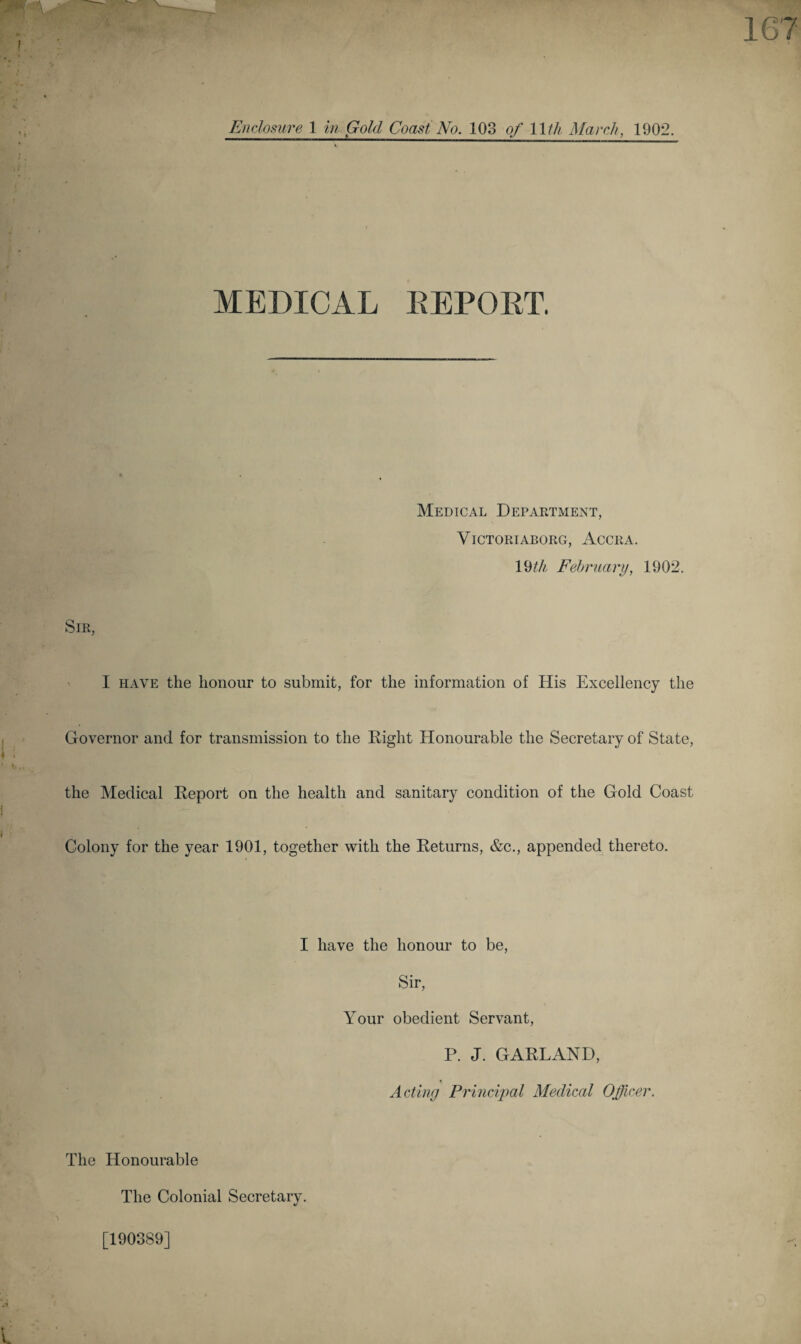 MEDICAL EEPOET. Medical Department, VlCTORIABORG, ACCRA. 19th February, 1902. Sir, I have the honour to submit, for the information of His Excellency the Governor and for transmission to the Right Honourable the Secretary of State, the Medical Report on the health and sanitary condition of the Gold Coast Colony for the year 1901, together with the Returns, &c., appended thereto. I have the honour to be, Sir, Your obedient Servant, P. J. GARLAND, Acting Principal Medical Officer. The Honourable The Colonial Secretary. [190389]