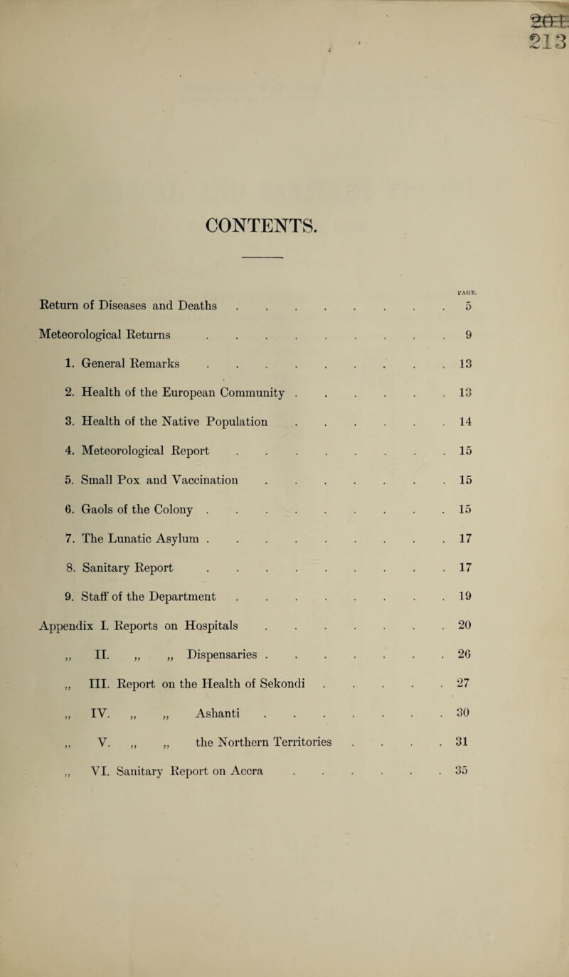 CONTENTS. Return of Diseases and Deaths .... Meteorological Returns ..... 1. General Remarks ..... 2. Health of the European Community . 3. Health of the Native Population 4. Meteorological Report .... 5. Small Pox and Vaccination 6. Gaols of the Colony ..... 7. The Lunatic Asylum ..... 8. Sanitary Report. 9. Staff of the Department .... Appendix I. Reports on Hospitals „ II. „ „ Dispensaries . „ III. Report on the Health of Sekondi „ IV. ,, „ Ashanti ,, V. „ „ the Northern Territories VI. Sanitary Report on Accra