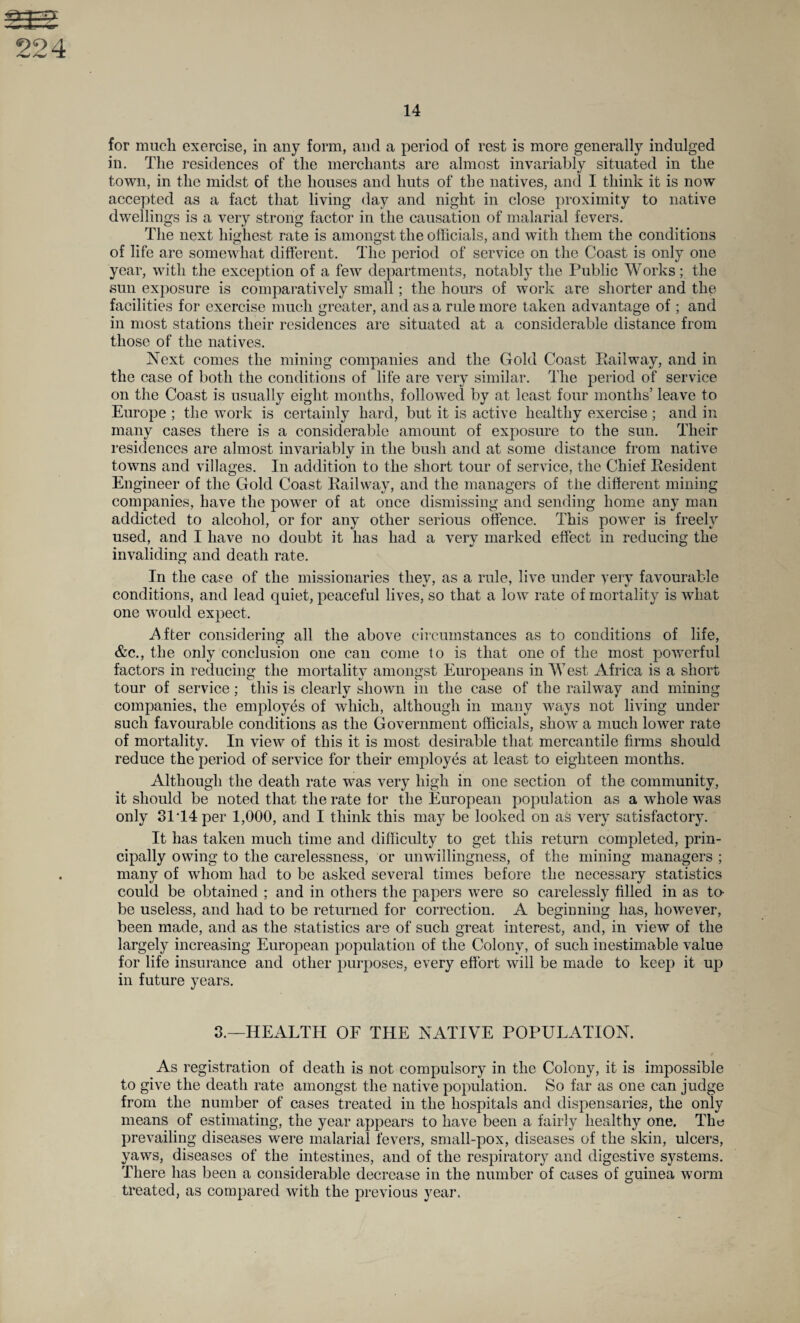 14 for much exercise, in any form, and a period of rest is more generally indulged in. The residences of the merchants are almost invariably situated in the town, in the midst of the houses and huts of the natives, and I think it is now accepted as a fact that living day and night in close proximity to native dwellings is a very strong factor in the causation of malarial fevers. The next highest rate is amongst the officials, and with them the conditions of life are somewhat different. The period of service on the Coast is only one year, with the exception of a few departments, notably the Public Works; the sun exposure is comparatively small; the hours of work are shorter and the facilities for exercise much greater, and as a rule more taken advantage of ; and in most stations their residences are situated at a considerable distance from those of the natives. Next comes the mining companies and the Gold Coast Eailway, and in the case of both the conditions of life are very similar. The period of service on the Coast is usually eight months, followed by at least four months’ leave to Europe ; the work is certainly hard, but it is active healthy exercise; and in many cases there is a considerable amount of exposure to the sun. Their residences are almost invariably in the bush and at some distance from native towns and villages. In addition to the short tour of service, the Chief Resident Engineer of the Gold Coast Railway, and the managers of the different mining companies, have the power of at once dismissing and sending home any man addicted to alcohol, or for any other serious offence. This power is freely used, and I have no doubt it has had a very marked effect in reducing the invaliding and death rate. In the case of the missionaries they, as a rule, live under very favourable conditions, and lead quiet, peaceful lives, so that a low rate of mortality is what one would expect. After considering all the above circumstances as to conditions of life, &c., the only conclusion one can come to is that one of the most powerful factors in reducing the mortality amongst Europeans in West Africa is a short tour of service; this is clearly shown in the case of the railway and mining companies, the employes of which, although in many ways not living under such favourable conditions as the Government officials, show a much lower rate of mortality. In view of this it is most desirable that mercantile firms should reduce the period of service for their employes at least to eighteen months. Although the death rate was very high in one section of the community, it should be noted that the rate for the European population as a whole was only 31T4per 1,000, and I think this may be looked on as very satisfactory. It has taken much time and difficulty to get this return completed, prin¬ cipally owing to the carelessness, or unwillingness, of the mining managers ; many of whom had to be asked several times before the necessary statistics could be obtained ; and in others the papers were so carelessly filled in as to- be useless, and had to be returned for correction. A beginning has, however, been made, and as the statistics are of such great interest, and, in view of the largely increasing European population of the Colony, of such inestimable value for life insurance and other purposes, every effort will be made to keep it up in future years. 3.—HEALTH OF THE NATIVE POPULATION. As registration of death is not compulsory in the Colony, it is impossible to give the death rate amongst the native population. So far as one can judge from the number of cases treated in the hospitals and dispensaries, the only means of estimating, the year appears to have been a fairly healthy one. The prevailing diseases were malarial fevers, small-pox, diseases of the skin, ulcers, yaws, diseases of the intestines, and of the respiratory and digestive systems. There has been a considerable decrease in the number of cases of guinea worm treated, as compared with the previous year.