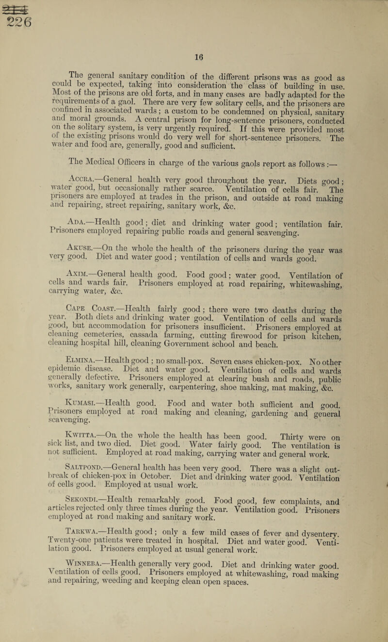 as 226 16 The general sanitary condition of the different prisons was as good as could be expected, taking into consideration the class of building in use. Most of the prisons are old forts, and in many cases are badly adapted for the requirements of a gaol. There are very few solitary cells, and the prisoners are confined in associated wards ; a custom to be condemned on physical, sanitary and moral grounds. A central prison for long-sentence prisoners, conducted on the solitary system, is very urgently required. If this were provided most oi the existing prisons would do very well for short-sentence jn*isoners. The water and food are, generally, good and sufficient. The Medical Officers in charge of the various gaols report as follows :— Accra.—General health very good throughout the year. Diets good; water good, but occasionally rather scarce. Ventilation of cells fair. The prisoners are employed at trades in the prison, and outside at road making and repairing, street repairing, sanitary work, &c. . Ada.—Health good; diet and drinking water good; ventilation fair. 1 risoners employed repairing public roads and general scavenging. Akuse. On the whole the health of the prisoners during the year was very good. Diet and water good ; ventilation of cells and wards good. Axim. General health good. Food good; water good. Ventilation of cells and wards fair. Prisoners employed at road repairing, whitewashing, carrying water, &c. Cape Coast.—Health fairly good; there were two deaths during the year. Both diets and drinking water good. Ventilation of cells and wards good, but accommodation for prisoners insufficient. Prisoners employed at cleaning cemeteries, cassada farming, cutting firewood for prison kitchen, cleaning hospital hill, cleaning Government school and beach. Elmina. Health good ; no small-pox. Seven cases chicken-pox. No other epidemic disease. Diet and water good. Ventilation of cells and wards generally defective. Prisoners employed at clearing bush and roads, public works, sanitary work generally, carpentering, shoe making, mat making, &c. t Ivumasi. Health good. Food and water both sufficient and good. Prisoners employed at road making and cleaning, gardening and general scavenging. Kwitta. On the whole the health has been good. Thirty were on sick list, and two died. Diet good. Water fairly good. The ventilation is not sufficient. Employed at road making, carrying water and general work. Saltpond.—General health has been very good. There was a slight out¬ break of chicken-pox in October. Diet and drinking water good. Ventilation of cells good. Employed at usual work. Sekondi.—Health remarkably good. Food good, few complaints, and articles rejected only three times during the year. Ventilation good. Prisoners employed at road making and sanitary work. Tarkwa. Health good; only a few mild cases of fever and dysentery. Twenty-one patients were treated in hospital. Diet and water good. Venti¬ lation good. Prisoners employed at usual general work. Winneba. Health generally very good. Diet and drinking water good. Ventilation of cells good. Prisoners employed at whitewashing, road making and repairing, weeding and keeping clean open spaces.