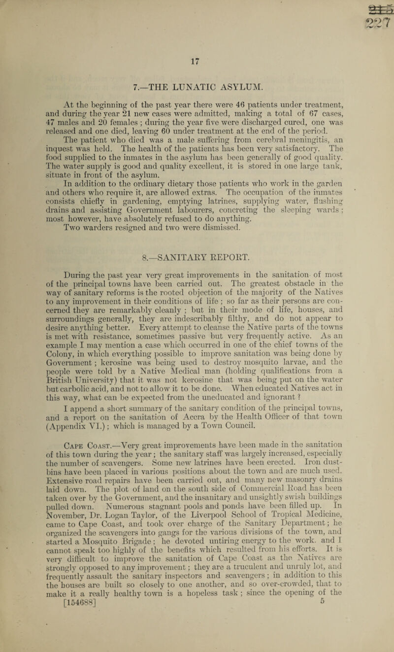 m 99 17 7.—THE LUNATIC ASYLUM. At the beginning of the past year there were 46 patients under treatment, and during the year 21 new cases were admitted, making a total of 67 cases, 47 males and 20 females ; during the year five were discharged cured, one was released and one died, leaving 60 under treatment at the end of the period. The patient who died was a male suffering from cerebral meningitis, an inquest was held. The health of the patients has been very satisfactory. The food supplied to the inmates in the asylum has been generally of good quality. The water supply is good and quality excellent, it is stored in one large tank, situate in front of the asylum. In addition to the ordinary dietary those patients who work in the garden and others who require it, are allowed extras. The occupation of the inmates consists chiefly in gardening, emptying latrines, supplying water, flushing drains and assisting Government labourers, concreting the sleeping wards ; most however, have absolutely refused to do anything. Two warders resigned and two were dismissed. 8.—SANITARY REPORT. During the past year very great improvements in the sanitation of most of the principal towns have been carried out. The greatest obstacle in the way of sanitary reforms is the rooted objection of the majority of the Natives to any improvement in their conditions of life ; so far as their persons are con¬ cerned they are remarkably cleanly ; but in their mode of life, houses, and surroundings generally, they are indescribably filthy, and do not appear to desire anything better. Every attempt to cleanse the Native parts of the towns is met with resistance, sometimes passive but very frequently active. As an example I may mention a case which occurred in one of the chief towns of the Colony, in which everything possible to improve sanitation was being done by Government; kerosine was being used to destroy mosquito larvae, and the people were told by a Native Medical man (holding qualifications from a British University) that it was not kerosine that was being put on the water but carbolic acid, and not to allow it to be done. When educated Natives act in this way, what can be expected from the uneducated and ignorant ? I append a short summary of the sanitary condition of the principal towns, and a report on the sanitation of Accra by the Health Officer of that town (Appendix VI.); which is managed by a Town Council. Cape Coast.—Very great improvements have been made in the sanitation of this town during the year ; the sanitary staff was largely increased, especially the number of scavengers. Some new latrines have been erected. Iron dust¬ bins have been placed in various positions about the town and are much used. Extensive road repairs have been carried out, and many new masonry drains laid down. The plot of land on the south side of Commercial Road has been taken over by the Government, and the insanitary and unsightly swish buildings pulled down. Numerous stagnant pools and ponds have been filled up. In November, Dr. Logan Taylor, of the Liverpool School of Tropical Medicine, came to Cape Coast, and took over charge of the Sanitary Department; he organized the scavengers into gangs for the various divisions of the town, and started a Mosquito Brigade; he devoted untiring energy to the work, and I cannot speak too highly of the benefits which resulted from his efforts. It is very difficult to improve the sanitation of Cape Coast as the Natives are strongly opposed to any improvement; they are a truculent and unruly lot, and frequently assault the sanitary inspectors and scavengers ; in addition to this the bouses are built so closely to one another, and so over-crowded, that to make it a really healthy town is a hopeless task ; since the opening of the