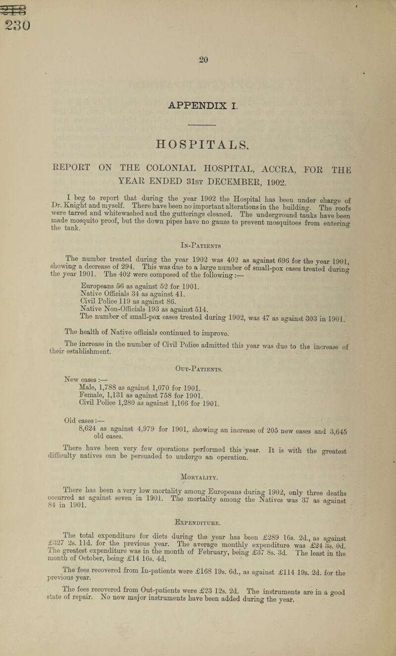 HOSPITALS, REPORT ON THE COLONIAL HOSPITAL, ACCRA, FOR THE YEAR ENDED 31st DECEMBER, 1902. I beg to report that during the year 1902 the Hospital has been under charge of Dr. Kmght and myself. There have been no important alterations in the building. The “roofs were tarred and whitewashed and the gutterings cleaned. The underground tanks have been made mosquito proof, but the down pipes have no gauze to prevent mosquitoes from entering the tank. & In-Patients The number treated during the year 1902 was 402 as against 696 for the year 1901, showing a decrease of 294. This was due to a large number of small-pox cases treated during the year 1901. The 402 were composed of the following :— Europeans 56 as against 52 for 1901. Native Officials 34 as against 41. Civil Police 119 as against 86. Native Non-Officials 193 as against 514. The number of small-pox cases treated during 1902, was 47 as against 303 in 1901. The health of Native officials continued to improve. . The increase in the number of Civil Police admitted this year was due to the increase of their establishment. Out-Patients. New cases :— Male, 1,788 as against 1,070 for 1901. Female, 1,131 as against 758 for 1901. Civil Police 1,280 as against 1,166 for 1901. Old cases:— 8,624 as against 4,979 for 1901, showing an increase of 205 new cases and 3 645 old cases. There have been very few operations performed this year. It is with the greatest difficulty natives can be persuaded to undergo an operation. Mortality. There has been a very low mortality among Europeans during 1902, only three deaths occurred as against seven in 1901. The mortality among the Natives was 37 as against 84 in 1901. ° Expenditure. ^Ihe total expenditure for diets during the year has been £289 16s. 2d., as against 132/ 2s. lid. for the previous year. The average monthly expenditure was £24 ifs Od The greatest expenditure was in the month of February, being £37 8s. 3d. The least in the month of October, being £14 16s. 4d. .The fees recovered from In-patients were £168 19s. 6d., as against £114 19s. 2d. for the previous year. The fees recovered from. Out-patients were £23 12s. 2d. The instruments are in a good sane of repair. Iso new major instruments have been added during the year.