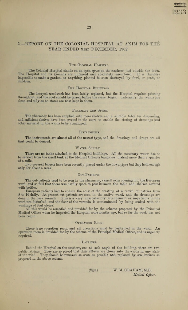 YEAR ENDED 31st DECEMBER, 1902. The Colonial Hospital. I J The Colonial Hospital stands on an open space on the seashore just outside the town. The Hospital and its grounds are unfenced and absolutely unenclosed. It is therefore impossible to make a garden, as anything planted is soon destroyed by fowl, or goats, or children. The Hospital Buildings. The decayed woodwork has been lately replaced, hut the Hospital requires painting throughout, and the roof should be tarred before the rains begin. Internally the wards pare clean and tidy as no stores are now kept in them. Pharmacy and Store. The pharmacy has been supplied with more shelves and a suitable table for dispensing, and sufficient shelves have been erected in the store to enable the storing of dressings and other material in the wards to he abandoned. Instruments. The instruments are almost all of the newest type, and the dressings and drugs are all that could he desired. Water Supply. There are no tanks attached to the Hospital buildings. All the necessary water has to he carried from the small tank at the Medical Officer’s bungalow, distant more than a quarter of a mile. Two covered barrels have been recently placed under the down pipes but they hold enough only for about a week. Out-Patients. The out-patients used to he seen in the pharmacy, a small room opening into the European ward, and so full that there was hardly space to pass between the table and shelves covered with bottles. European patients had to endure the noise of the treating of a crowd of natives from 8 to 10 daily. At present out-patients are seen in the native ward, and the dressings are done in the back veranda. This is a very unsatisfactory arrangement as in-patients in the ward are disturbed, and the floor of the veranda is contaminated by being soaked with the washings of foul ulcers. All this would he remedied and provided for by the scheme proposed by the Principal Medical Officer when he inspected the Hospital some months ago, but so far the work has not been begun. Operation Room. There is no operation room, and all operations must be performed in the ward. An operation room is provided for by the scheme of the Principal Medical Officer, and is urgently required. Latrines. Behind the Hospital on the seashore, one at each angle of the building, there are two public latrines. They are so placed that their effluvia are blown into the wards in any state of the wind. They should be removed as soon as possible and replaced by sea latrines as proposed in the above scheme. (Sgd.) W. M. GRAHAM, M.B.,