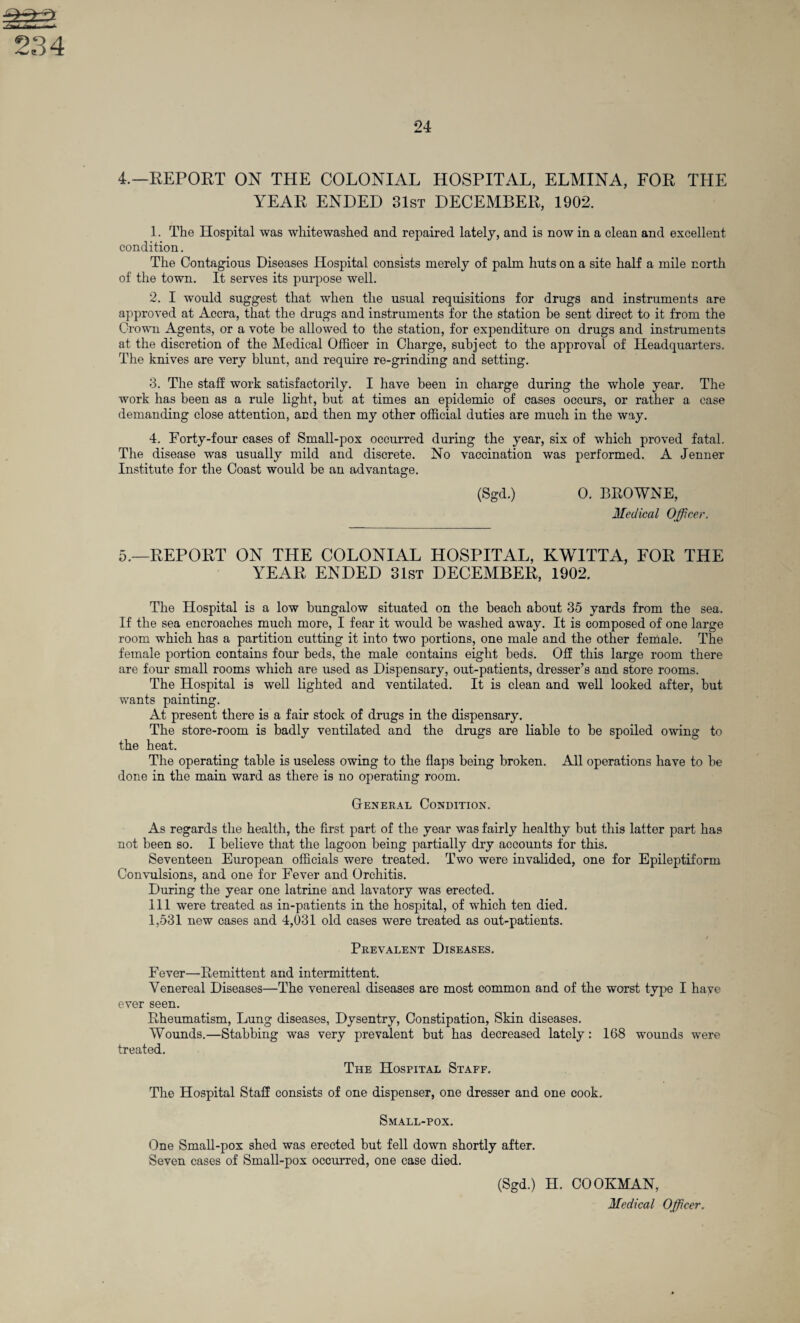YEAR ENDED 31st DECEMBER, 1902. 1. The Hospital was whitewashed and repaired lately, and is now in a clean and excellent condition. The Contagious Diseases Hospital consists merely of palm huts on a site half a mile north of the town. It serves its purpose well. 2. I would suggest that when the usual requisitions for drugs and instruments are approved at Accra, that the drugs and instruments for the station be sent direct to it from the Crown Agents, or a vote be allowed to the station, for expenditure on drugs and instruments at the discretion of the Medical Officer in Charge, subject to the approval of Headquarters. The knives are very blunt, and require re-grinding and setting. 3. The staff work satisfactorily. I have been in charge during the whole year. The work has been as a rule light, but at times an epidemic of cases occurs, or rather a case demanding close attention, and then my other official duties are much in the way. 4. Forty-four cases of Small-pox occurred during the year, six of wffiich proved fatal. The disease was usually mild and discrete. No vaccination was performed. A Jenner Institute for the Coast would be an advantage. (Sgd.) 0. BROWNE, Medical Officer. 5.—REPORT ON THE COLONIAL HOSPITAL, KWITTA, FOR THE YEAR ENDED 31st DECEMBER, 1902. The Hospital is a low bungalow situated on the beach about 35 yards from the sea. If the sea encroaches much more, I fear it would he washed away. It is composed of one large room which has a partition cutting it into two portions, one male and the other female. The female portion contains four beds, the male contains eight beds. Off this large room there are four small rooms which are used as Dispensary, out-patients, dresser’s and store rooms. The Hospital is well lighted and ventilated. It is clean and well looked after, hut wants painting. At present there is a fair stock of drugs in the dispensary. The store-room is badly ventilated and the drugs are liable to be spoiled owing to the heat. The operating table is useless owing to the flaps being broken. All operations have to be done in the main ward as there is no operating room. General Condition. As regards the health, the first part of the year was fairly healthy but this latter part has not been so. I believe that the lagoon being partially dry accounts for this. Seventeen European officials were treated. Two were invalided, one for Epileptiform Convulsions, and one for Fever and Orchitis. During the year one latrine and lavatory was erected. Ill were treated as in-patients in the hospital, of which ten died. 1,531 new cases and 4,031 old cases were treated as out-patients. Prevalent Diseases. Fever—Remittent and intermittent. Venereal Diseases—The venereal diseases are most common and of the worst type I have ever seen. Rheumatism, Lung diseases, Dysentry, Constipation, Skin diseases. Wounds.—Stabbing was very prevalent but has decreased lately: 168 wounds were treated. The Hospital Staff. The Hospital Staff consists of one dispenser, one dresser and one cook. Small-pox. One Small-pox shed was erected but fell down shortly after. Seven cases of Small-pox occurred, one case died. (Sgd.) H. COOKMAN,