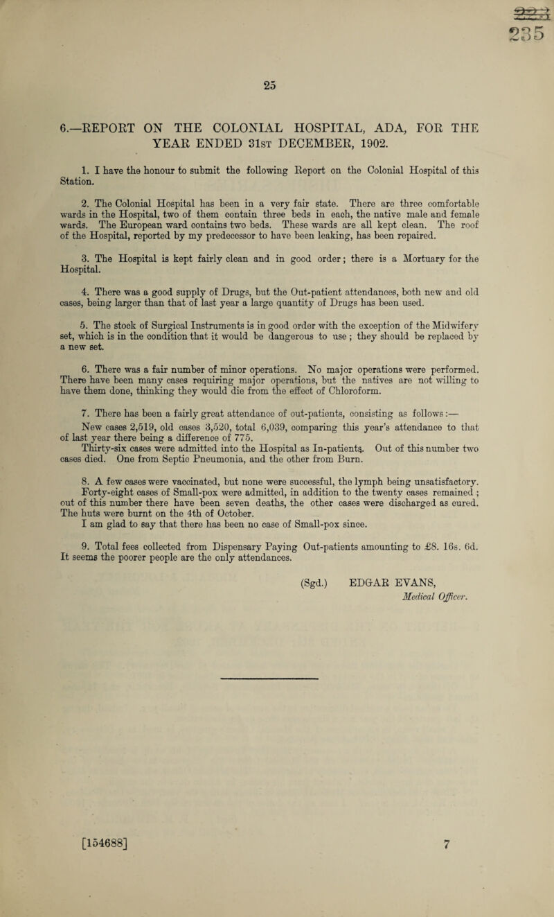 6.—REPORT ON THE COLONIAL HOSPITAL, ADA, FOR THE YEAR ENDED 31st DECEMBER, 1902. 1. I have the honour to submit the following Report on the Colonial Hospital of this Station. 2. The Colonial Hospital has been in a very fair state. There are three comfortable wards in the Hospital, two of them contain three beds in each, the native male and female wards. The European ward contains two beds. These wards are all kept clean. The roof of the Hospital, reported by my predecessor to have been leaking, has been repaired. 3. The Hospital is kept fairly clean and in good order; there is a Mortuary for the Hospital. 4. There was a good supply of Drugs, but the Out-patient attendances, both new and old cases, being larger than that of last year a large quantity of Drugs has been used. 5. The stock of Surgical Instruments is in good order with the exception of the Midwifery set, which is in the condition that it would be dangerous to use ; they should be replaced by a new set. 6. There was a fair number of minor operations. No major operations were performed. There have been many cases requiring major operations, but the natives are not willing to have them done, thinking they would die from the effect of Chloroform. 7. There has been a fairly great attendance of out-patients, consisting as follows :— New cases 2,519, old cases 3,520, total 6,039, comparing this year’s attendance to that of last year there being a difference of 775. Thirty-six cases were admitted into the Hospital as In-patients. Out of this number two cases died. One from Septic Pneumonia, and the other from Burn. 8. A few cases were vaccinated, but none were successful, the lymph being unsatisfactory. Forty-eight cases of Small-pox were admitted, in addition to the twenty cases remained ; out of this number there have been seven deaths, the other cases were discharged as cured. The huts were burnt on the 4th of October. I am glad to say that there has been no case of Small-pox since. 9. Total fees collected from Dispensary Paying Out-patients amounting to £8. 16s. 6d. It seems the poorer people are the only attendances. (Sgd.) EDGAR EVANS, Medical Officer. [154688] 7