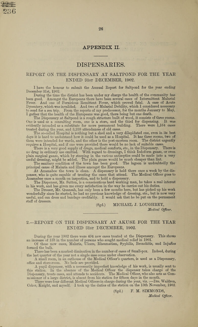 DISPENSARIES. REPORT ON THE DISPENSARY AT SALTPOND FOR THE YEAR ENDED 31st DECEMBER, 1902. I have the honour to submit the Annual Report for Saltpond for the year ending December 31st, 1902. During the time the district has been under my charge the health of the community has been good. Amongst the Europeans there have been several cases of Intermittent Malarial Fever. And one of Pernicious Remittent Fever, which proved fatal. A case of Acute Dysentery, which was invalided. And two of Malarial Debility, which I considered necessary to send for a sea trip. From the reports of my predecessor, for the months January to May, I gather that the health of the Europeans was good, there being but one death. The Dispensary at Saltpond is a rough structure built of wood, it consists of three rooms. One is used as a consulting room, one is a store, and the third for dispensing. It was evidently intended as a substitute for more permanent building. There were 1,164 cases treated during the year, and 3,238 attendances of old cases. The so-called Hospital is nothing but a shed and a very dilapidated one, even in its best days it is hard to understand how it could be used as a Hospital. It has three rooms, two of them were intended for wards, and the other is the post-mortem room. The district urgently requires a Hospital, and if one were provided there would be no lack of suitable cases. There is a very good supply of drugs, medical comforts, etc., in the Dispensary. There is no drug in ordinary use omitted. With regard to dressings, I think Iodoform gauze, or even plain surgical gauze, which by steeping in the various antiseptics could be made into a very useful dressing, might be abided. The plain gauze would be much cheaper than lint. The sanitary condition of the town has been good. The lagoon is undoubtedly the principal cause of Malaria and illness amongst the Europeans. At Anamaboe the town is clean. A dispensary is held there once a week by the dis¬ penser, who is quite capable of treating the cases that attend. The Medical Officer goes to Anamaboe once a month on inspection, and to hold a dispensary. The Dispenser, Mr. Sutton, is a conscientious hard working man, he takes a real interest in his work, and has given me every satisfaction in the way he carries out his duties. The Dresser, Mr. Ouansah, has only been a few months here, but has picked up his work wonderfully since he started, he had no previous knowledge of dressing, etc., but is now very useful, and can dress and bandage creditably. I would ask that he be put on the permanent staff of dressers. (Sgd.) MICHAEL J. LOUGrHREY, Medical Officer. 2.—REPORT ON THE DISPENSARY AT AKUSE FOR THE YEAR ENDED 31st DECEMBER, 1902. During the year 1902 there were 494 new cases treated at the Dispensary. This shows an increase of 138 in the number of persons who sought medical relief in 1901. Of these new cases, Malaria, Ulcers, Rheumatism, Syphilis, Bronchitis, and Injuries formed the bulk. There has been a marked diminution in the number of cases of Small-pox. Indeed, during the last quarter of the year not a single case come under observation. A small room, in an outhouse of the Medical Officer’s quarters, is used as a Dispensary, office and store-room. No beds are provided. A pupil dispenser, with a necessarily imperfect knowledge of his work, is usually sent to this station. In the absence of the Medical Officer the dispenser takes charge of the Dispensary, treats cases, and attends to accidents. The Medical Officer, who also acts as Com- missioner of a large district, is absent from his station for fifteen days in the month. There were four different Medical Officers in charge during the year, viz. :—Drs. Waldron, Coker, Knight, and myself. I took up the duties of the station on the 13th November, 1902. (Sgd.) F. M. SIMMONDS,