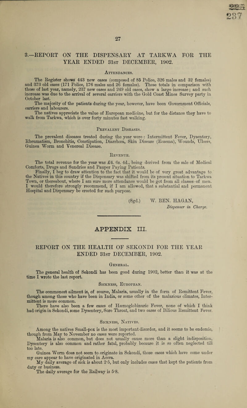 3.—REPORT ON THE DISPENSARY AT TARKWA FOR THE YEAR ENDED 31st DECEMBER, 1902. Attendances. The Register shows 443 new cases (composed of 85 Police, 326 males and 32 females) and 373 old cases (171 Police, 176 males and 26 females). These totals in comparison with those of last year, namely, 237 new cases and 249 old cases, show a large increase; and such increase was due to the arrival of several carriers with the Gold Coast Mines Survey party in October last. The majority of the patients during the year, however, have been Government Officials, carriers and labourers. The natives appreciate the value of European medicine, hut for the distance they have to walk from Tarkwa, which is over forty minutes fast walking. Prevalent Diseases. The prevalent diseases treated during the year were : Intermittent Fever, Dysentery, Rheumatism, Bronchitis, Constipation, Diarrhoea, Skin Disease (Eczema), Wounds, Uloers, Guinea Worm and Venereal Disease. Revenue. The total revenue for the year was £4. 6s. 4d., being derived from the sale of Medical Comforts, Drugs and Sundries and Pauper Paying Patients. Finally, I beg to draw attention to the fact that it would be of very great advantage to the Natives in this country if the Dispensary was shifted from its present situation to Tarkwa Town, or thereabout, where I am sure more attendance would be got from all classes •* of men, I would therefore strongly recommend, if I am allowed, that a substantial and permanent Hospital and Dispensary be erected for such purpose. (Sgd.) W. BEN. HAGAN, Dispenser in Charge. APPENDIX III. REPORT ON THE HEALTH OF SEKONDI FOR THE YEAR ENDED 31st DECEMBER, 1902. General. The general health of Sekondi has been good during 1902, better than it was at the time I wrote the last report. Sickness, European. The commonest ailment is, of course, Malaria, usually in the form of Remittent Fever, though among those who have been in India, or some other of the malarious climates, Inter¬ mittent is more common. There have also been a few cases of Hcemoglobinuric Fever, none of which I think had origin in Sekondi, some Dysentery, Sore Throat, and two cases of Bilious Remittent Fever. Sickness, Natives. Among the natives Small-pox is the most important disorder, and it seems to be endemic, though from May to November no cases were reported. Malaria is also common, but does not usually cause more than a slight indisposition, Dysentery is also common and rather fatal, probably because it is so often neglected till too late. Guinea Worm does not seem to originate in Sekondi, those cases which have come under my care appear to have originated in Accra. My daily average of sick is about 2'5, but only includes cases that kept the patients from duty or business. The daily average for the Railway is 5’8.