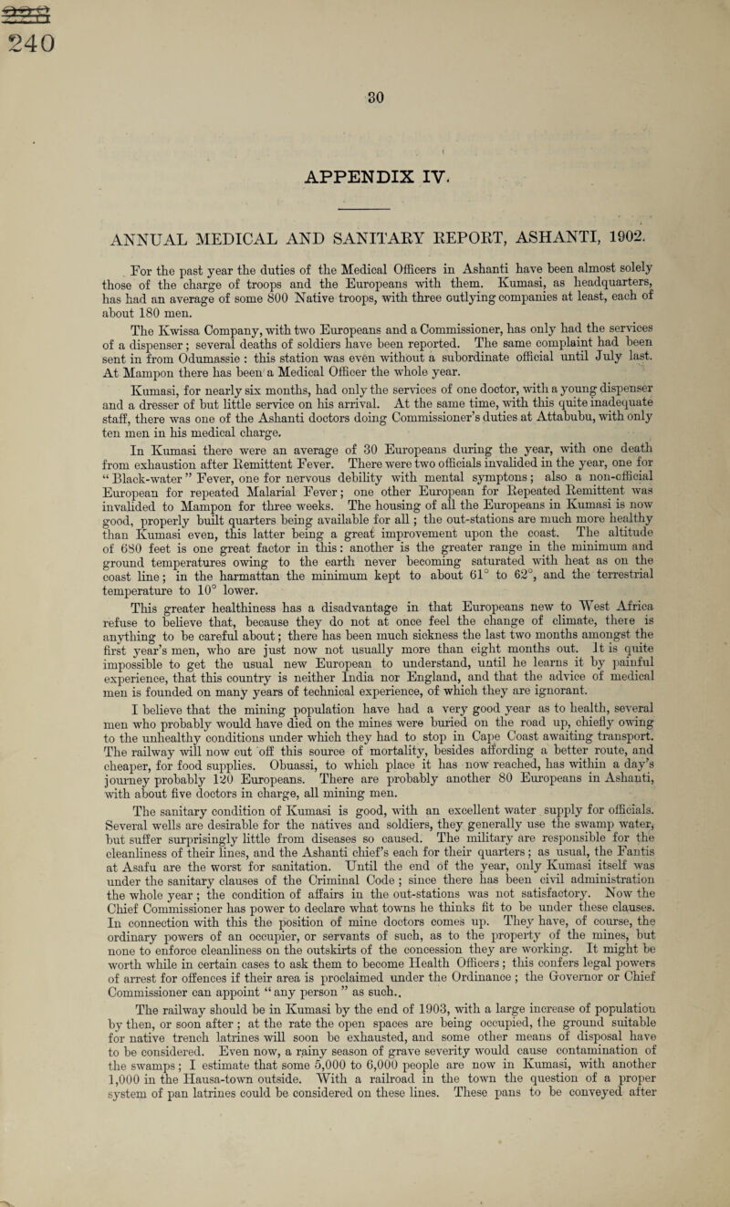 ^=4 240 80 APPENDIX IV. ANNUAL MEDICAL AND SANITARY REPORT, ASHANTI, 1902. For the past year the duties of the Medical Officers in Ashanti have been almost solely those of the charge of troops and the Europeans with them. Kumasi, as headquarters, has had an average of some 800 Native troops, with three outlying companies at least, each of about 180 men. The Kwissa Company, with two Europeans and a Commissioner, has only had the services of a dispenser; several deaths of soldiers have been reported. The same complaint had been sent in from Odumassie : this station was even without a subordinate official until July last. At Mampon there has been a Medical Officer the whole year. Kumasi, for nearly six months, had only the services of one doctor, with a young dispenser and a dresser of but little service on his arrival. At the same time, with this quite inadequate staff, there was one of the Ashanti doctors doing Commissioner’s duties at Attabubu, with only ten men in his medical charge. In Kumasi there were an average of 30 Europeans during the year, with one death from exhaustion after Remittent Fever. There were two officials invalided in the year, one for “ Black-water ” Fever, one for nervous debility with mental symptons; also a non-official European for repeated Malarial Fever; one other European for Repeated Remittent was invalided to Mampon for three weeks. The housing of all the Europeans in Kumasi is now good, properly built quarters being available for all; the out-stations are much more healthy than Kumasi even, this latter being a great improvement upon the coast. The altitude of 680 feet is one great factor in this: another is the greater range in the minimum and ground temperatures owing to the earth never becoming saturated with heat as on the coast line; in the harmattan the minimum kept to about 61° to 62 , and the terrestrial temperature to 10° lower. This greater healthiness has a disadvantage in that Europeans new to West Africa refuse to believe that, because they do not at once feel the change of climate, there is anything to be careful about; there has been much sickness the last two months amongst the first year’s men, who are just now not usually more than eight months out. It is quite impossible to get the usual new European to understand, until he learns it by painful experience, that this country is neither India nor England, and that the advice of medical men is founded on many years of technical experience, of which they are ignorant. I believe that the mining population have had a very good year as to health, several men who probably would have died on the mines were buried on the road up, chiefly owing to the unhealthy conditions under which they had to stop in Cape Coast awaiting transport. The railway will now cut off this source of mortality, besides affording a better route, and cheaper, for food supplies. Obuassi, to which place it has now reached, has within a day’s journey probably 120 Europeans. There are probably another 80 Europeans in Ashanti, with about five doctors in charge, all mining men. The sanitary condition of Kumasi is good, with an excellent water supply for officials. Several wells are desirable for the natives and soldiers, they generally use the swamp water, but suffer surprisingly little from diseases so caused. The military are responsible for the cleanliness of their lines, and the Ashanti chief’s each for their quarters; as usual, the Fantis at Asafu are the worst for sanitation. Until the end of the year, only Kumasi itself was under the sanitary clauses of the Criminal Code ; since there has been civil administration the whole year ; the condition of affairs in the out-stations was not satisfactory. Now the Chief Commissioner has power to declare what towns he thinks fit to be under these clauses. In connection with this the position of mine doctors comes up. They have, of course, the ordinary powers of an occupier, or servants of such, as to the property of the mines, but none to enforce cleanliness on the outskirts of the concession they are working. It might be worth while in certain cases to ask them to become Health Officers; this confers legal powers of arrest for offences if their area is proclaimed under the Ordinance ; the Governor or Chief Commissioner can appoint “any person ” as such.. The railway should be in Kumasi by the end of 1903, with a large increase of population by then, or soon after ; at the rate the open spaces are being occupied, fhe ground suitable for native trench latrines will soon be exhausted, and some other means of disposal have to be considered. Even now, a rainy season of grave severity would cause contamination of the swamps; I estimate that some 5,000 to 6,000 people are now in Kumasi, with another 1,000 in the Hausa-town outside. With a railroad in the town the question of a proper system of pan latrines could be considered on these lines. These pans to be conveyed after