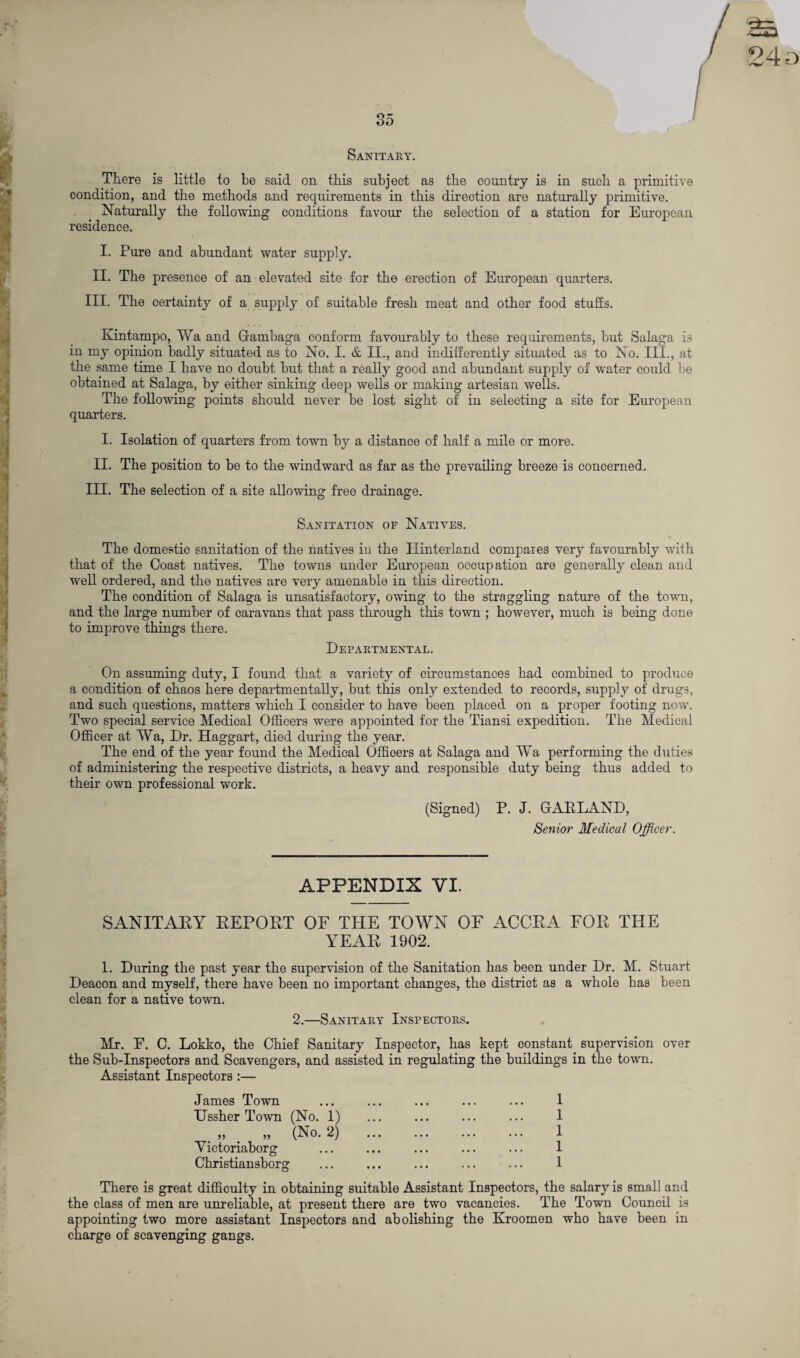 24 o Sanitary. There is little to be said on this subject as the country is in such a primitive condition, and the methods and requirements in this direction are naturally primitive. Naturally the following conditions favour the selection of a station for European residence. I. Pure and abundant water supply. II. The presence of an elevated site for the erection of European quarters. III. The certainty of a supply of suitable fresh meat and other food stuffs. Kintampo, Wa and Gambaga conform favourably to these requirements, but Salaga is in my opinion badly situated as to No. I. & II., and indifferently situated as to No. III., at the same time I have no doubt but that a really good and abundant supply of water could be obtained at Salaga, by either sinking deep wells or making artesian wells. The following points should never be lost sight of in selecting a site for European quarters. I. Isolation of quarters from town by a distance of half a mile or more. II. The position to be to the windward as far as the prevailing breeze is concerned. III. The selection of a site allowing free drainage. Sanitation of Natives. The domestic sanitation of the natives in the Elinterland compaies very favourably with that of the Coast natives. The towns under European occupation are generally clean and well ordered, and the natives are very amenable in this direction. The condition of Salaga is unsatisfactory, owing to the straggling nature of the town, and the large number of caravans that pass through this town ; however, much is being done to improve things there. Departmental. On assuming duty, I found that a variety of circumstances had combined to produce a condition of chaos here departmentally, but this only extended to records, supply of drugs, and such questions, matters which I consider to have been placed on a proper footing now. Two special service Medical Officers were appointed for the Tiansi expedition. The Medical Officer at Wa, Dr. Haggart, died during the year. The end of the year found the Medical Offioers at Salaga and Wa performing the duties of administering the respective districts, a heavy and responsible duty being thus added to their own professional work. (Signed) P. J. GARLAND, Senior Medical Officer. APPENDIX VI. SANITARY REPORT OF THE TOWN OF ACCRA FOR THE YEAR 1902. 1. During the past year the supervision of the Sanitation has been under Dr. M. Stuart Deacon and myself, there have been no important changes, the district as a whole has been clean for a native town. 2.—Sanitary Inspectors. Mr. E. C. Lokko, the Chief Sanitary Inspector, has kept constant supervision over the Sub-Inspectors and Scavengers, and assisted in regulating the buildings in the town. Assistant Inspectors :— James Town Ussher Town (No. 1) . „ . „ (No. 2) Yictoriaborg Christiansborg 1 1 1 1 1 There is great difficulty in obtaining suitable Assistant Inspectors, the salary is small and the class of men are unreliable, at present there are two vacancies. The Town Council is appointing two more assistant Inspectors and abolishing the Kroomen who have been in charge of scavenging gangs.