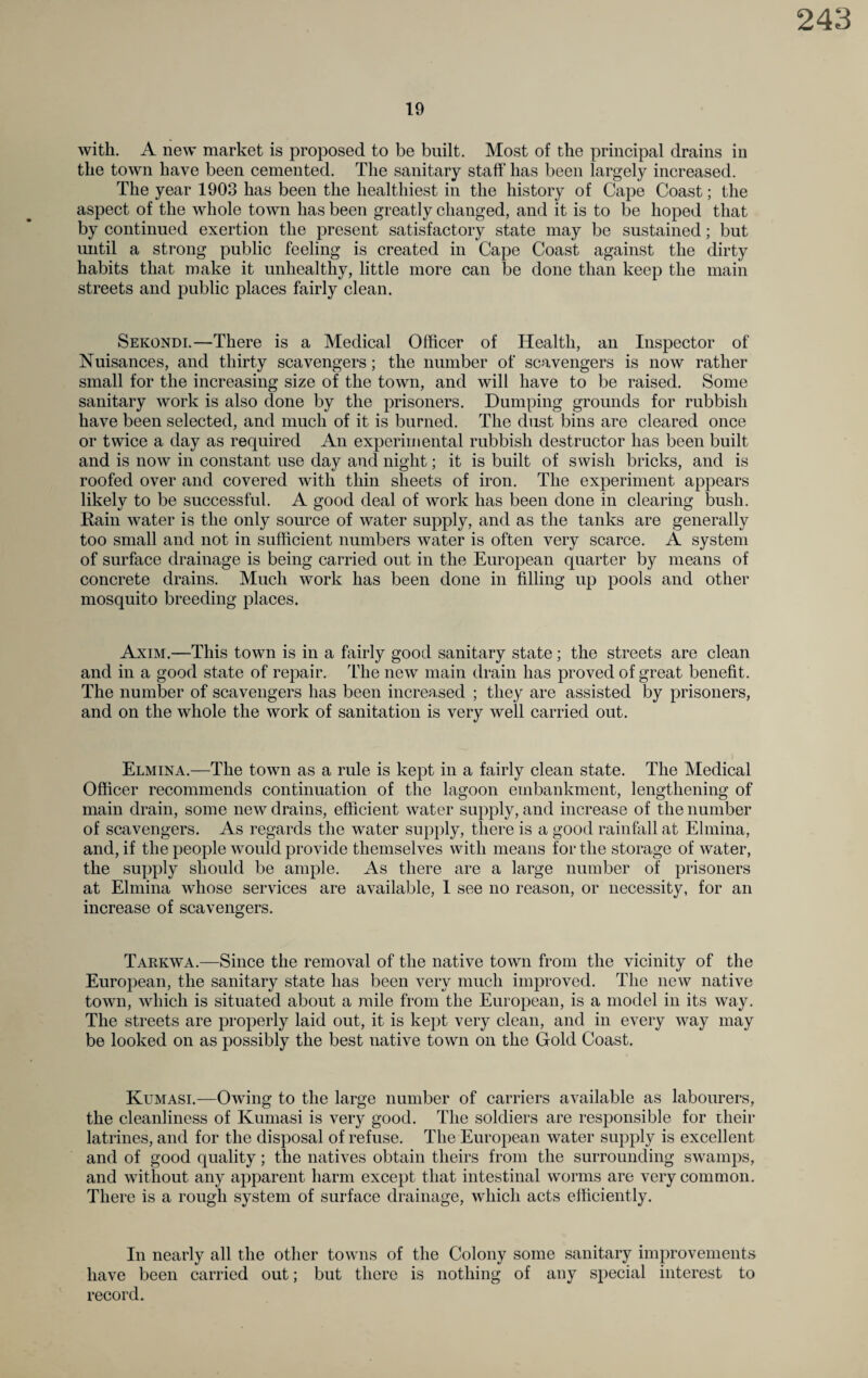19 with. A new market is proposed to be built. Most of the principal drains in the town have been cemented. The sanitary staff has been largely increased. The year 1903 has been the healthiest in the history of Cape Coast; the aspect of the whole town has been greatly changed, and it is to be hoped that by continued exertion the present satisfactory state may be sustained; but until a strong public feeling is created in Cape Coast against the dirty habits that make it unhealthy, little more can be done than keep the main streets and public places fairly clean. Sekondi.—There is a Medical Officer of Health, an Inspector of Nuisances, and thirty scavengers; the number of scavengers is now rather small for the increasing size of the town, and will have to be raised. Some sanitary work is also done by the prisoners. Dumping grounds for rubbish have been selected, and much of it is burned. The dust bins are cleared once or twice a day as required An experimental rubbish destructor has been built and is now in constant use day and night; it is built of swish bricks, and is roofed over and covered with thin sheets of iron. The experiment appears likely to be successful. A good deal of work has been done in clearing bush. Rain water is the only source of water supply, and as the tanks are generally too small and not in sufficient numbers water is often very scarce. A system of surface drainage is being carried out in the European quarter by means of concrete drains. Much work has been done in filling up pools and other mosquito breeding places. Axim.—This town is in a fairly good sanitary state; the streets are clean and in a good state of repair. The new main drain has proved of great benefit. The number of scavengers has been increased ; they are assisted by prisoners, and on the whole the work of sanitation is very well carried out. Elmina.—The town as a rule is kept in a fairly clean state. The Medical Officer recommends continuation of the lagoon embankment, lengthening of main drain, some new drains, efficient water supply, and increase of the number of scavengers. As regards the water supply, there is a good rainfall at Elmina, and, if the people would provide themselves with means for the storage of water, the supply should be ample. As there are a large number of prisoners at Elmina whose services are available, 1 see no reason, or necessity, for an increase of scavengers. Tarkwa.—Since the removal of the native town from the vicinity of the European, the sanitary state has been very much improved. The new native town, which is situated about a mile from the European, is a model in its way. The streets are properly laid out, it is kept very clean, and in every way may be looked on as possibly the best native town on the Gold Coast. Kumasi.—Owing to the large number of carriers available as labourers, the cleanliness of Kumasi is very good. The soldiers are responsible for their latrines, and for the disposal of refuse. The European water supply is excellent and of good quality; the natives obtain theirs from the surrounding swamps, and without any apparent harm except that intestinal worms are very common. There is a rough system of surface drainage, which acts efficiently. In nearly all the other towns of the Colony some sanitary improvements have been carried out; but there is nothing of any special interest to record.