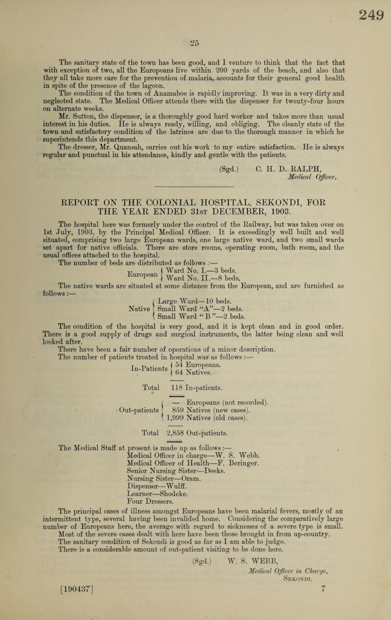The sanitary state of the town has been good, and I venture to think that the fact that with exception of two, all the Europeans live within 200 yards of the beach, and also that they all take more care for the preventiou of malaria, accounts for their general good health in spite of the presence of the lagoon. The condition of the town of Anamaboe is rapidly improving. It was in a very dirty and neglected state. The Medical Officer attends there with the dispenser for twenty-four hours on alternate weeks. Mr. Sutton, the dispenser, is a thoroughly good hard worker and takes more than usual interest in his duties. He is always ready, willing, and obliging. The cleanly state of the town and satisfactory condition of the latrines are due to the thorough manner in which he superintends this department. The dresser, Mr. Quansah, carries out his work to my entire satisfaction. He is always regular and punctual in his attendance, kindly and gentle with the patients. (Sgd.) C. H. D. RALPH, Medical Officer. REPORT ON THE COLONIAL HOSPITAL, SEKONDI, FOR THE YEAR ENDED 31st DECEMBER, 1903. The hospital here was formerly under the control of the Railway, but was taken over on 1st July, 1903, by the Principal Medical Officer. It is exceedingly well built and well situated, comprising two large European wards, one large native ward, and two small wards set apart for native officials. There are store rooms, operating room, bath room, and the usual offices attached to the hospital. The number of beds are distributed as follows :— ( Ward No. I.—3 beds. European j Ward Nq n _g bedgt The native wards are situated at some distance from the European, and are furnished as follows :— {Large Ward—10 beds. Small Ward “A”—2 beds. Small Ward “ B ”—2 beds. The condition of the hospital is very good, and it is kept clean and in good order. There is a good supply of drugs and surgical instruments, the latter being clean and well looked after. There have been a fair number of operations of a minor description. The number of patients treated in hospital was as follows:— In-Patients ! 54 Eur0Peans* in ratients < 64 Nativeg- Total 118 In-patients. / — Europeans (not recorded). Out-patients < 859 Natives (new cases). ( 1,999 Natives (old cases). Total 2,858 Out-patients. The Medical Staff at present is made up as follows:— Medical Officer in charge—W. S. Webb. Medical Officer of Health—F. Beringer. Senior Nursing Sister—Deeks. Nursing Sister—Oram. Dispenser—W ulff. Learner—Shodeke. Four Dressers. The principal cases of illness amongst Europeans have been malarial fevers, mostly of an intermittent type, several having been invalided home. Considering the comparatively large number of Europeans here, the average with regard to sicknesses of a severe type is small. Most of the severe cases dealt with here have been those brought in from up-country. The sanitary condition of Sekondi is good as far as I am able to judge. There is a considerable amount of out-patient visiting to be done here. (Sgd.) W. S. WEBB, Medical Officer in Charge, Sekondi. 7 [190437]