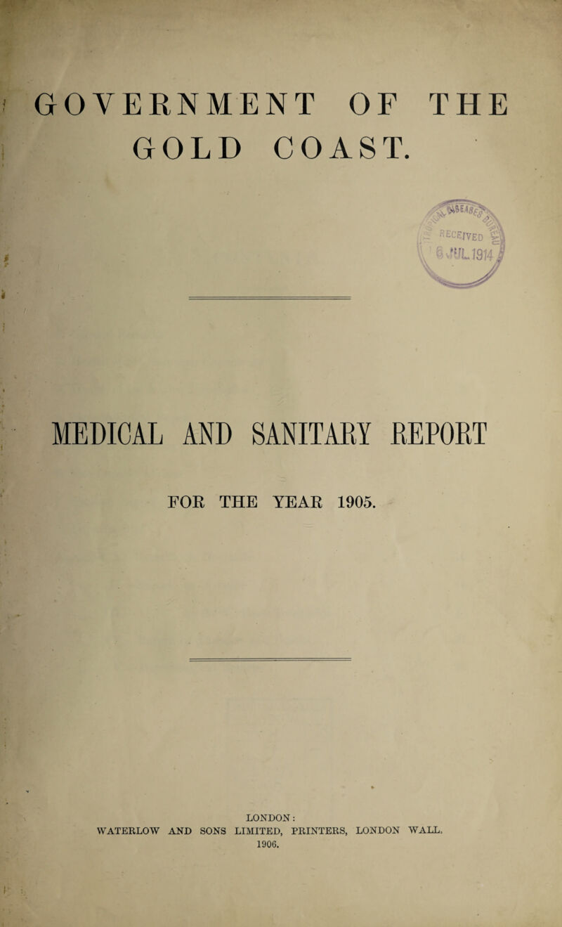 GOVERNMENT OF THE GOLD COAST. MEDICAL AND SANITARY REPORT FOR THE YEAR 1905. ♦ LONDON: WATERLOW AND SONS LIMITED, PRINTERS, LONDON WALL, 1906.